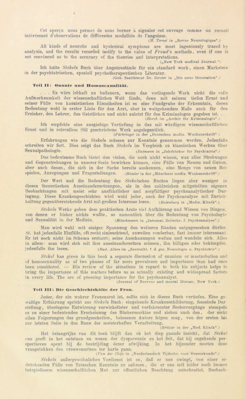 Cet aper<?u nous permet de nous borner ä signaler cet ouvrage comme un recueü interessant d’observations de differentes modalites de l’angoisse. (M. Ternel in „Revue Neurologique“.) All kinds of nenrotic and hysterical Symptoms are most ingenionsly traced bv analvsis, and the results recorded testify to the valne of Freud's methods, even if one is not convinced as to the accuracy of the theories and interpretations. („New York medical Journal.“) Ich halte Stekels Buch über Angstzustände für ein Standard work, einen Markstein in der psychiatrischen, speziell psychotherapeutischen Literatur. (Geh. Sanitäterat Dr. Gersler in „Die neue Generation“.) Teil II: Onanie und Homosexualität. ... Es wäre lebhaft zu bedauern, wenn das vorliegende Werk nicht die volle Aufmerksamkeit der wissenschaftlichen Welt fände, denn mit seinem tiefen Ernst und seiner Fülle von kasuistischen Einzelheiten ist es eine Fundgrube der Erkenntnis, deren Bedeutung wohl in erster Linie für den Arzt, aber in weitgehendem Maße auch für den Erzieher, den Lehrer, den Geistlichen und nicht zuletzt für den Kriminalogen gegeben ist. . (Horch im „Archiv für Kriminalogie“.) Ich empfehle eine ausgiebige Vertiefung in das mit würdigem wissenschaftlichen Ernst und in reizvollem Stil geschriebene Werk angelegentlich. (Fürbringer in der „Deutschen mudiz. Wochenschrift“.) Erfahrungen wie die Stekels müssen zur Kenntnis genommen werden. Jedenfalls schreiten wir fort. Dies zeigt das Buch Stekels im Vergleich zu klassischen Werken über Sexualpathologie. (Jiaimann in „Jahrbücher für Psychiatrie“.) Das bedeutsame Buch bietet den vielen, die noch nicht wissen, was alles Strebungen und Gegenstrebungen in unserer Seele bewirken können, eine Fülle von Neuem und Gutem, aber auch denen, die sich in der Sache bereits auskennen, eine Menge von neuen Bei- spielen, Anregungen und Fragestellungen. (Bleuler iu dar „Münchner rnediz. Wochenschrift“.) Der Wert und die Bedeutung des Stekelschen Buches liegen aber weniger in diesen theoretischen Auseinandersetzungen, als in den zahlreichen mitgeteilten eigenen Beobachtungen mit meist sehr ausführlicher und sorgfältiger psychoanalytischer Dar- legung. Diese Krankengeschichten wird wohl jeder, auch der Psychoanalyse mit Zurück- haltung gegenüberstehende Arzt mit großem Interesse lesen. (Eulenburg in „Mediz. Klinik“.) Stekels Werke geben dem praktischen Arzte viel Aufklärung und Wissen von Dingen von denen er bisher nichts wußte, so namentlich über die Bedeutung von Psychologie und Sexualität in der Medizin. (Hitschmann in „Internat. Zeit8C.hr. f. Psychoanalyse“.) Man wird wohl mit einiger Spannung den weiteren Bänden entgegensehen dürfen St. hat jedenfalls Einfälle, oft recht einleuchtend, zuweilen sonderbar, fast immer interessant Er ist noch nicht im Schema erstarrt; seine Anschauungen weiten und wandeln sich. Alles in allem: man wird sich mit ihm auseinandersetzen müssen, ihn billigen oder bekämpfen jedenfalls ihn lesen. (Rud. Allers im „Zentralbl. f. d. ges. Neurologie u. Psychistrie“.) Stekel has given in this book a separate discussion of onanism or masturbation and of homosexuality as of two phases of far more prevalence and importance than bad once been considered. — His review of the situations in regard to both bis subjects helps to bring the importance of this matters before us as actually existing and widespread factors in every life. The are of pressing importance for the psvchoanalyst. (Journal of Nervous and mental Disease, New York.) Teil III: I»ie Gesellleelitsk.nlte «1er Frau. Jeder, der ein wahrer Frauenarzt ist, sollte sich in dieses Buch vertiefen. Eine ge- waltige Erfahrung spricht aus Stekels Buch; eingehende Krankenschilderung, fesselnde Dar Stellung, überlegene Entwirrung verwickeltster und verfahrenster Seelenvorgänge stempeln es zu einer bedeutenden Erscheinung des Büchermarktes und ziehen auch den, der nicht allen Folgerungen des grundgescheiten, belesenen Autors folgen mag, von der ersten bis zur letzten Seite in den Bann der meisterhaften Verarbeitung. (Krikler in dar „Med. Klinik“.) Het belangrijke van dit boek blijft dan ok het diep gaande inzicht, dat Stekel uns geeft in het ontstaan en wezen der dysparennie en het feit, dat hij ongekende per spectieven opent bij de bestrijding dezer afwijking. In het bijzonder moeten deze vraagstukken den vrouwenartsen ter harte gaan. (Van der Cliijs in „Neederlandsch Tijdsc.hr. voor Geneeskunde“.) Stekels außergewöhnliches Verdienst ist es, daß er uns zwingt, von einer er- drückenden Fülle von Tatsachen Kenntnis zu nehmen, die er uns mit leider noch immer beispiellosem wissenschaftlichen Mut zur öffentlichen Beachtung unterbreitet, Beobach-