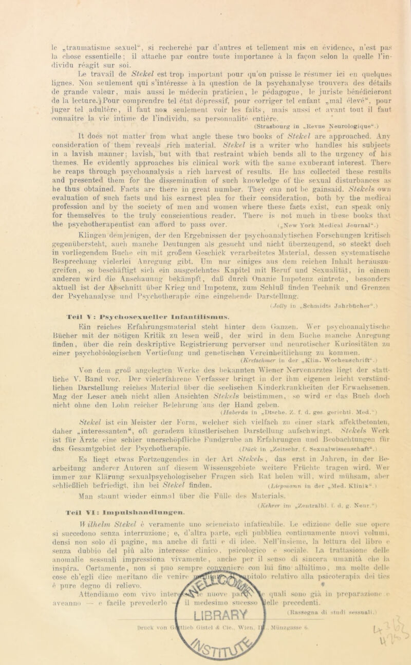 le „tranmatisme sexuel“, si reeherche par d’antres et tellement mis en evideneu, n’est pas la i’hose essentielle; il attaehe par contre tonte importance ä la fafon selon la quelle l'in- dividu reagit sur soi. Le travail de Stekel est trop important pour qu’on puisse le resumer iei en quelques lignes. Non seulement qui s’interesse ä la qnestion de la psychanalyse trouvera des details de grande valeur, mais aussi le medecin pratieien, le pedagogue, le juriste benefieieront de la lecture.jPour comprendre tel etat depressif, pour corrigor tel enfant „mal eleve“, pour juger tel adultere, il laut non seulement voir les faits, mais aussi et avant tout il faul eonnaitre la vir intime de l’individn, sa personnalite entiere. (Strasbourg in „Revue Neurologique“.) lt does not matter front what angle these two books of St ekel are approached. Anv eonsideration of them reveals rieh material. St ekel is a writer who handles his subjects in a lavish manner; lavish, but with that restraint which bends all to the urgency of his themes. He evidently approaches his clinical work with the same exaberant interest. Therr he reaps through psychoanalvsis a rieh harvest of results. He has eollected these results and presented them for the dissemination of such knowledge of the sexual disturbances as he thus obtained. Facts are there in great number. They can not be gainsaid. Stekeh own evaluation of such facts und his earnest plea for their eonsideration, both by the medical profession and by the societv of men and women where these facts exist, can speak only for themselves to the truly conscientious reader. There is not much in these books that the psychotherapeutist can afford to pass over. („New York Medical Journal-.) Klingen demjenigen, der den Ergebnissen der psychoanalytischen Forschungen kritisch gegenübersteht, auch manche Deutungen als gesucht und nicht überzeugend, so steckt doch in vorliegendem Huche ein mit großem Geschick verarbeitetes .Material, dessen systematische Besprechung vielerlei Anregung gibt. Um nur einiges aus dem reichen Inhalt herauszu- greifen, so beschäftigt sich ein ausgedehntes Kapitel mit Beruf und Sexualität, in einem anderen wird die Anschauung bekämpft, daß durch Onanie Impotenz eintrete, besonders aktuell ist der Abschnitt über Krieg und Impotenz, zum Schluß linden Technik und Grenzen der Psychanalyse und Psychotherapie eine eingehende Darstellung. (Jolly in „Schmidts Jahrbücher“.) Teil V: Fsjcliesoxuellcr Inlautilismus. Ein reiches Erfahrungsmaterial steht hinter dem Ganzen. Wer psychoanalytische Bücher mit der nötigen Kritik zu lesen weiß, der wird in dem Buche manche Anregung linden, über die rein deskriptive Registrierung perverser und neurotischer Kuriositäten zu einer psychohiologischen Vertiefung und genetischen Vereinheitlichung zu kommen. (Kretschmer in der „KIin. Wochenschrift“.) Von dem groß angelegten Werke des bekannten Wiener Nervenarztes liegt der statt- liche V. Band vor. Der vielerfahrene Verfasser bringt in der ihm eigenen leicht verständ- lichen Darstellung reiches Material über die seelischen Kinderkrankheiten der Erwachsenen. Mag der Leser auch nicht allen Ansichten Stekeh beistimmen, so wird er das Buch doch nicht ohne den Lohn reicher Belehrung aus der Hand geben. (Haberda in „Dtsche. /. f. d. ges. gerichtl. Mod.“) Stekel ist ein Meister der Form, welcher sich vielfach zu einer stark affektbetonteii, daher „interessanten“, oft geradezu künstlerischen Darstellung aufschwingt. Stekeh Werk ist für Ärzte eine schier unerschöpfliche Fundgrube an Erfahrungen und Beobachtungen für das Gesamtgebiet der Psychotherapie. (I)ück in „Zoitschr. f. Sexualwissenschaft“.) Es liegt etwas Fortzeugendes in der Art Stekeh, (las erst in Jahren, in der Be- arbeitung anderer Autoren auf diesem Wissensgebiete weitere Früchte tragen wird. Wei immer zur Klärung sexualpsychologischer Fragen sieh Rat holen will, wird mühsam, aber schließlich befriedigt, ihn bei Stekel linden. (Liepmann in der „Med. Klinik“ ) Man staunt wieder einmal über die Fülle des Materials. (Kehrer im „Zentralbl. t. d. g. Neur “i Teil VI: lnipulslinn<llnng'<>n. W ilhelm Stekel e veramente uno seieneiato infaticabile. Le edizione delle sue opere si succedono senza interrnzione; e, d’altra parte, egli pnbblica eontiunamente nuovi volumi, densi non solo di pagine, ma anche di fatti <• di idee. NeH’insieme, la lettura del libro e senza dubbio del piü alto Interesse clinico, psieologico e sociale. La trattasione delle anomalie sessuali impressiona vivamente, anche per il senso di sincera umanitä ehe la inspira. Oortamente, non si puo sempre eommniert- con lui lino allültimo. ma molte delle cose ch’cgli dice meritano die venire Vp'v^N^iiiolo relative allu psicoterapia ihn lies l pure degno di relievo. Attendiamo com vivo intert#**ane nuove aveanui) — e fc qnali sono giä in preparazioiu • prevederlo -i F il medesimo sucesso \ LIBRARY feile precedenti. (Rassegna Druck von kt lieh (ilstcl it Cie. Wien. If . MUnzgasse )>. studi •mssnali. u U 1