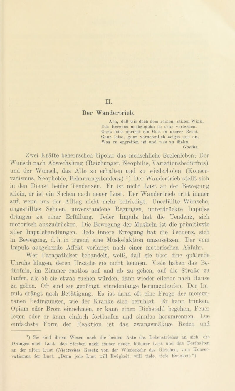 II. Der Wandertrieb. Ach, daß wir doch dem reinen, stillen Wink, Des Herzens nachzugehn so sehr verlernen. Ganz leise spricht ein Gott in unsrer Brust, Ganz leise, ganz vernehmlich zeigts uns an, Was zu ergreifen ist und was zu tliehn. Goethe. Zwei Kräfte beherrschen bipolar das menschliche Seelenleben: Der Wunsch nach Abwechslung (Reizhunger, Neophilie, Variationsbedürfnis) und der Wunsch, das Alte zu erhalten und zu wiederholen (Konser- vatismus, Neophobie, Beharrungstendenz).1) Der Wandertrieb stellt sich in den Dienst beider Tendenzen. Er ist nicht Lust an der Bewegung allein, er ist ein Suchen nach neuer Lust. Der Wandertrieb tritt immer auf, wenn uns der Alltag nicht mehr befriedigt. Unerfüllte Wünsche, ungestilltes Sehnen, unverstandene Regungen, unterdrückte Impulse drängen zu einer Erfüllung. Jeder Impuls hat die Tendenz, sich motorisch auszudrücken. Die Bewegung der Muskeln ist die primitivste aller Impulshandlungen. Jede innere Erregung hat die Tendenz, sich in Bewegung, d. h. in irgend eine Muskelaktion umzusetzen. Der vom Impuls ausgehende Affekt verlangt nach einer motorischen Abfuhr. Wer Parapathiker behandelt, weiß, daß sie über eine quälende Unruhe klagen, deren Ursache sie nicht kennen. Viele haben das Be- dürfnis, im Zimmer rastlos auf und ab zu gehen, auf die Straße zu laufen, als ob sie etwas suchen würden, dann wieder eilends nach Hause zu gehen. Oft sind sie genötigt, stundenlange herumzulaufen. Der Im- puls drängt nach Betätigung. Es ist dann oft eine Frage der momen- tanen Bedingungen, wie der Kranke sich beruhigt. Er kann trinken, Opium oder Brom einnehmen, er kann einen Diebstahl begehen, Feuer legen oder er kann einfach fortlaufen und sinnlos herumrennen. Die einfachste Form der Reaktion ist das zwangsmäßige Reden und 0 Sie sind ihrem Wesen nach die beiden Äste des Lebenstriebes an sieh, des Dranges nach Lust: dias Streben nach immer neuer, höherer Lust und das Festhalten an der alten Lust (Nietzsche s Gesetz von der Wieder kein- des Gleichen, vom Konser- vatismus der Lust. ..Denn jede Lust will Ewigkeit, will tiefe, tiefe Ewigkeit. )