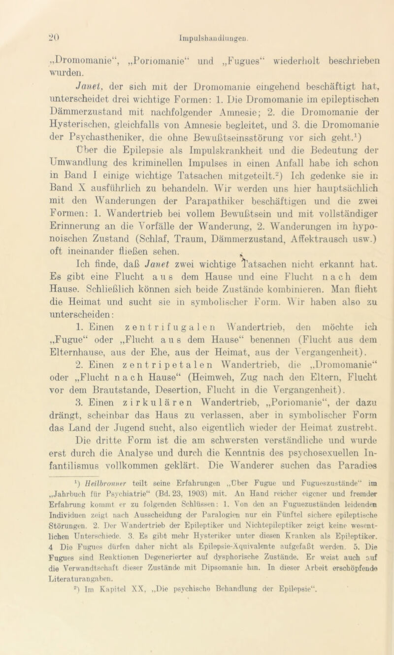 „Dromomanie“, „Poriomanie“ und „Fugues“ wiederholt beschrieben wurden. Janei. der sich mit der Dromomanie eingehend beschäftigt hat, unterscheidet drei wichtige Formen: 1. Die Dromomanie im epileptischen Dämmerzustand mit nachfolgender Amnesie; 2. die Dromomanie der Hysterischen, gleichfalls von Amnesie begleitet, und 3. die Dromomanie der Psychastheniker, die ohne Bewußtseinsstörung vor sich geht.1) Über die Epilepsie als Impulskrankheit und die Bedeutung der Umwandlung des kriminellen Impulses in einen Anfall habe ich schon in Band I einige wichtige Tatsachen mitgeteilt.2) Ich gedenke sie in Band X ausführlich zu behandeln. Wir werden uns hier hauptsächlich mit den Wanderungen der Parapathiker beschäftigen und die zwei Formen: 1. Wandertrieb bei vollem Bewußtsein und mit vollständiger Erinnerung an die Vorfälle der Wanderung, 2. Wanderungen im hypo- noischen Zustand (Schlaf, Traum, Dämmerzustand, Affektrausch usw.) oft ineinander fließen sehen. ^ Ich finde, daß Janet zwei wichtige Tatsachen nicht erkannt hat. Es gibt eine Flucht a u s dem Hause und eine Flucht nach dem Hause. Schließlich können sich beide Zustände kombinieren. Man flieht die Heimat und sucht sie in symbolischer Form. Wir haben also zu unterscheiden: 1. Einen zentrifugalen Wandertrieb, den möchte ich „Fugue“ oder „Flucht aus dem Hause“ benennen (Flucht aus dem Elternhause, aus der Ehe, aus der Heimat, aus der Vergangenheit). 2. Einen zentripetalen Wandertrieb, die „Dromomanie“ oder „Flucht nach Hause“ (Heimweh, Zug nach den Eltern, Flucht vor dem Brautstande, Desertion, Flucht in die Vergangenheit). 3. Einen zirkulären Wandertrieb, „Poriomanie“, der dazu drängt, scheinbar das Haus zu verlassen, aber in symbolischer Form das Land der Jugend sucht, also eigentlich wieder der Heimat zustrebt. Die dritte Form ist die am schwersten verständliche und wurde erst durch die Analyse und durch die Kenntnis des psychosexueilen In- fantilismus vollkommen geklärt. Die Wanderer suchen das Paradies 1) Heilbronner teilt seine Erfahrungen ..über Fugue und Fugueszustände“ im „Jahrbuch für Psychiatrie“ (Bd. 23, 1903) mit. An Hand reicher eigener und fremder Erfahrung kommt er zu folgenden Schlüssen: 1. Von den an Fuguezuständen leidenden Individuen zeigt nach Ausscheidung der Paralogien nur ein Fünftel sichere epileptische Störungen. 2. Der Wandertrieb der Epileptiker und Nichtepileptiker zeigt keine wesent- lichen Unterschiede. 3. Es gibt mehr Hysteriker unter diesen Kranken als Epileptiker. 4 Die Fugues dürfen daher nicht als Epilepsie-Äquivalente aufgefaßt werden. 5. Die Fugues sind Reaktionen Degenerierter auf dvsphorische Zustände. Er weist auch auf die Verwandtschaft dieser Zustände mit Dipsomanie hm. In dieser Arbeit erschöpfende Literaturangaben. 2) Im Kapitel XX, „Die psychische Behandlung der Epilepsie“.