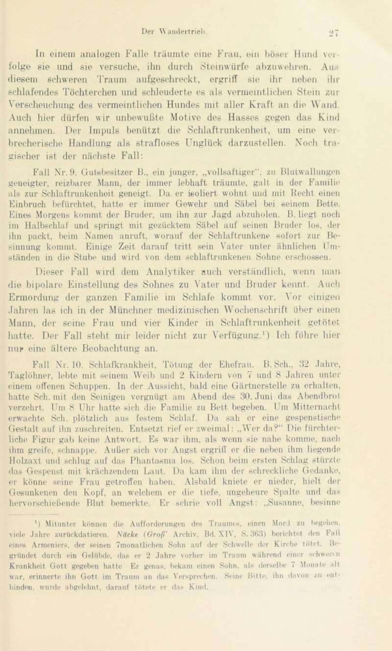 In einem analogen Falle träumte eine Frau, ein böser Hund ver- folge sie und sie versuche, ihn durch Steinwürfe abzuwehren. Aus diesem schweren Traum aufgeschreckt, ergriff sie ihr neben ihr schlafendes Töchterehen und schleuderte es als vermeintlichen Stein zur Verscheuchung des vermeintlichen Hundes mit aller Kraft an die Wand. Auch hier dürfen wir unbewußte Motive des Hasses gegen das Kind annehmen. Der Impuls benützt die Schlaftrunkenheit, um eine ver- brecherische Handlung als strafloses Unglück darzustellen. Noch tra- gischer ist der nächste Fall: Fall Nr. 9. Gutsbesitzer B., ein junger, „vollsaftiger“, zu Blutwallungon geneigter, reizbarer Mann, der immer lebhaft träumte, galt in der Familie als zur Schlaftrunkenheit geneigt. Da er isoliert wohnt und mit Recht einen Einbruch befürchtet, hatte er immer Gewehr und Säbel bei seinem Bette. Eines Morgens kommt der Bruder, um ihn zur Jagd abzuholen. B. liegt noch im Halbschlaf und springt mit gezücktem Säbel auf seinen Bruder los, der ihn packt, beim Namen anruft, worauf der Schlaftrunkene sofort zur Be- sinnung kommt. Einige Zeit darauf tritt sein Vater unter ähnlichen Um- ständen in die Stube und wird von dem schlaftrunkenen Sohne erschossen. Dieser Fall wird dem Analytiker auch verständlich, wenn man die bipolare Einstellung des Sohnes zu Vater und Binder kennt. Auch Ermordung der ganzen Familie im Schlafe kommt vor. Vor einigen Jahren las ich in der Münchner medizinischen Wochenschrift über einen Mann, der seine Frau und vier Kinder in Schlaftrunkenheit getötet hatte. Der Fall steht mir leider nicht zur Verfügung.1) Ich führe hier nur eine ältere Beobachtung an. Fall Nr. 10. Schlafkrankheit, Tötung der Ehefrau. B. Sch.. 32 Jahre, Taglöhner, lebte mit seinem Weib und 2 Kindern von 7 und 8 Jahren unter einem offenen Schuppen. In der Aussicht, bald eine Gärtnerstelle zu erhalten, hatte Sch. mit den Seinigen vergnügt am Abend des 30. Juni das Abendbrot verzehrt. Um 8 Uhr hatte sich die Familie zu Bett begeben. Um Mitternacht erwachte Sch. plötzlich aus festem Schlaf. Da sah er eine gespenstisch!' Gestalt auf ihn zuschreiten. Entsetzt rief er zweimal: „Wer da?“ Die fürchter- liche Figur gab keine Antwort. Es war ihm. als wenn sie nahe komme, nach ihm greife, schnappe. Außer sich vor Angst ergriff er die neben ihm liegende Holzaxt und schlug auf das Phantasma los. Schon beim ersten Schlag stürzte das Gespenst mit krächzendem Laut. Da kam ihm der schreckliche Gedanke, er könne seine Frau getroffen haben. Alsbald kniete er nieder, hielt der Gesunkenen den Kopf, an welchem er die tiefe, ungeheure Spalte und das hervorschießende Blut bemerkte. Er schrie voll Angst: „Susanne, besinne l) Mitunter können die Aufforderungen des Traumes, einen Mord zu begehen, viele Jahre zurückdatieren. Näcke (Groß' Archiv, Bd. XI\, 8.363) berichtet den Fall eines Armeniers, der seinen 7monatlichen Sohn auf der Schwelle der Kirche tötet. Be- gründet durch ein Gelübde, das er 2 Jahre vorher im Traum während einer Schwerin Krankheit Gott gegeben hatte Er genas, bekam einen Sohn, als derselbe 7 Monate ult war, erinnerte ihn Gott im Traum an das Versprechen. Seine Bitte, ihn davon zu ent- binden, wurde abgelehnt, darauf tötete er das Kind.