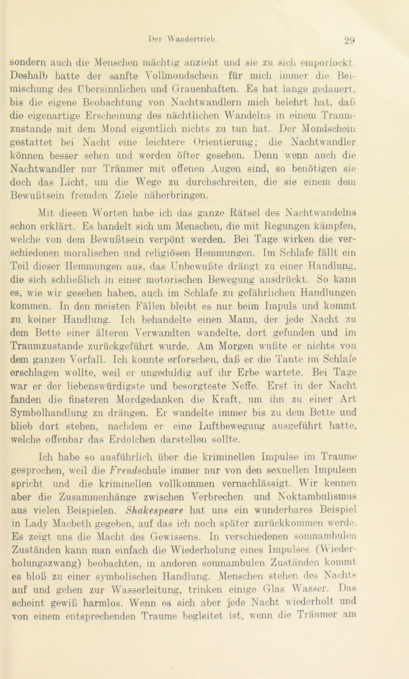 sondern auch die Menschen mächtig anzieht und sie zu sich emporlockt. Deshalb hatte der sanfte Vollmondschein für mich immer die Bei- mischung des Übersinnlichen und Grauenhaften. Es hat lange gedauert, bis die eigene Beobachtung von Nachtwandlern mich belehrt hat, daß die eigenartige Erscheinung des nächtlichen Wandeins in einem Traum- zustande mit dem Mond eigentlich nichts zu tun hat. Der Mondschein gestattet bei Nacht eine leichtere Orientierung; die Nachtwandler können besser sehen und werden öfter gesehen. Denn wenn auch die Nachtwandler nur Träumer mit offenen Augen sind, so benötigen sie doch das Licht, um die Wege zu durchschreiten, die sie einem dem Bewußtsein fremden Ziele näherbringen. Mit diesen Worten habe ich das ganze Rätsel des Nachtwandeins schon erklärt. Es handelt sich um Menschen, die mit Regungen kämpfen, welche von dem Bewußtsein verpönt werden. Bei Tage wirken die ver- schiedenen moralischen und religiösen Hemmungen. Im Schlafe fällt ein Teil dieser Hemmungen aus, das Unbewußte drängt zu einer Handlung, die sich schließlich in einer motorischen Bewegung ausdrückt. So kann es, wie wir gesehen haben, auch im Schlafe zu gefährlichen Handlungen kommen. In den meisten Fällen bleibt es nur beim Impuls und kommt zu keiner Handlung. Ich behandelte einen Mann, der jede Nacht zu dem Bette einer älteren Verwandten wandelte, dort gefunden und im Traumzustande zurückgeführt wurde. Am Morgen wußte er nichts von dem ganzen Vorfall. Ich konnte erforschen, daß er die Tante im Schlafe erschlagen wollte, weil er ungeduldig auf ihr Erbe wartete. Bei Tage war er der liebenswürdigste und besorgteste Neffe. Erst in der Nacht fanden die finsteren Mordgedanken die Kraft, um ihn zu einer Art Symbolhandlung zu drängen. Er wandelte immer bis zu dem Bette und blieb dort stehen, nachdem er eine Luftbewegung ausgeführt hatte, welche offenbar das Erdolchen darstellen sollte. Ich habe so ausführlich über die kriminellen Impulse im Traume gesprochen, weil die Freudschule immer nur von den sexuellen Impulsen spricht und die kriminellen vollkommen vernachlässigt. Wir kennen aber die Zusammenhänge zwischen Verbrechen und Noktambulismus aus vielen Beispielen. Shakespeare hat uns ein wunderbares Beispiel in Lady Macbeth gegeben, auf das ich noch später zurückkommen werde. Es zeigt uns die Macht des Gewissens. In verschiedenen somnambulen Zuständen kann man einfach die Wiederholung eines Impulses (YVieder- holungszwang) beobachten, in anderen somnambulen Zuständen kommt es bloß zu einer symbolischen Handlung. Menschen stehen des Nachts auf und gehen zur Wasserleitung, trinken einige Glas Wasser. Das scheint gewiß harmlos. Wenn es sich aber jede Nacht wiederholt und von einem entsprechenden Traume begleitet ist, wenn die Träumer am