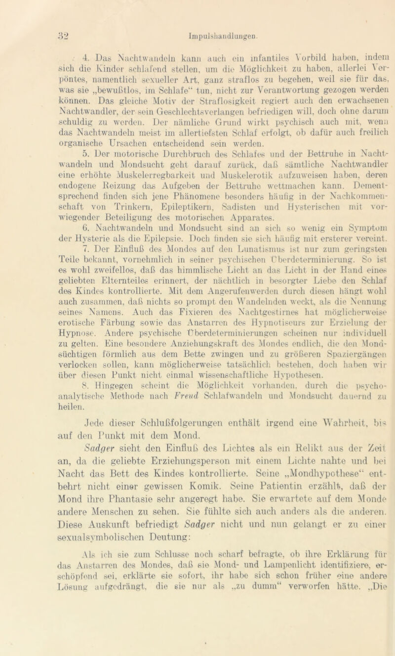 4. Das; Nachtwandeln kann auch ein infantiles \ orbild haben, indem sich die Kinder schlafend stellen, um die Möglichkeit zu haben, allerlei Ver- pöntes, namentlich sexueller Art, ganz straflos zu begehen, weil sie für das. was sie „bewußtlos, im Schlafe“ tun. nicht zur Verantwortung gezogen werden können. Das gleiche Motiv der Straflosigkeit regiert auch den erwachsenen Nachtwandler, der sein Geschlechtsverlangen befriedigen will, doch ohne darum schuldig zu werden. Der nämliche Grund wirkt psychisch auch mit. wenn das Nachtwandeln meist im allertiefsten Schlaf erfolgt, ob dafür auch freilich organische Ursachen entscheidend sein werden. 5. Der motorische Durchbruch des Schlafes und der Bettruhe in Nacht- wandeln und Mondsucht geht darauf zurück, daß sämtliche Nachtwandler eine erhöhte Muskelerregbarkeit und Muskelerotik aufzuweisen haben, deren endogene Reizung das Aufgeben der Bettruhe wettmachen kann. Dement- sprechend finden sich jene Phänomene besonders häufig in der Nachkommen- schaft von Trinkern, Epileptikern, Sadisten und Hysterischen mit vor- wiegender Beteiligung des motorischen Apparates. 6. Nachtwandeln und Mondsucht sind an sich so wenig ein Symptom der Hysterie als die Epilepsie. Doch finden sie sich häufig mit ersterer vereint. 7. Der Einfluß des Mondes auf den Lunatismus ist nur zum geringsten Teile bekannt, vornehmlich in seiner psychischen Überdeterminierung. So ist es wohl zweifellos, daß das himmlische Licht an das Licht in der Hand eine>- geliebten Elternteiles erinnert, der nächtlich in besorgter Liebe den Schlaf des Kindes kontrollierte. Mit dem Angerufenwerden durch diesen hängt wohl auch zusammen, daß nichts so prompt den Wandelnden weckt, als die Nennung seines Namens. Auch das Fixieren des Nachtgestirnes hat möglicherweise erotische Färbung sowie das Anstarren des Hypnotiseurs zur Erzielung der Hypnose. Andere psychische Überdeterminierungen scheinen nur individuell zu gelten. Eine besondere Anziehungskraft des Mondes endlich, die den Mond- süchtigen förmlich aus dem Bette zwingen und zu größeren Spaziergängen verlocken sollen, kann möglicherweise tatsächlich bestellen, doch haben wir über diesen Punkt nicht einmal wissenschaftliche Hypothesen. 8. Hingegen scheint die Möglichkeit vorhanden, durch die psycho- analytische Methode nach Freud, Schlafwandeln und Mondsucht dauernd zu heilen. Jede dieser Schlußfolgerungen enthält irgend eine Wahrheit, bis auf den Punkt mit dem Mond. Sadper sieht den Einfluß des Lichtes als ein Relikt aus der Zeit an, da die geliebte Erziehungsperson mit einem Lichte nahte und bei Nacht das Bett des Kindes kontrollierte. Seine „Mondhypothese“ ent- behrt nicht einer gewissen Komik. Seine Patientin erzählt, daß der Mond ihre Phantasie sehr angeregt habe. Sie erwartete auf dem Monde andere Menschen zu sehen. Sie fühlte sich auch anders als die anderen. Diese Auskunft befriedigt Scidger nicht und nun gelangt er zu einer sexualsymbolischen Deutung: Als ich sie zum Schlüsse noch scharf befragte, ob ihre Erklärung für das Anstarren des Mondes, daß sie Mond- und Lampenlicht identifiziere, er- schöpfend sei. erklärte sie sofort, ihr habe sich schon früher eine andere Lösung aufgedrängt, die sie nur als „zu dumm“ verworfen hätte. „Die