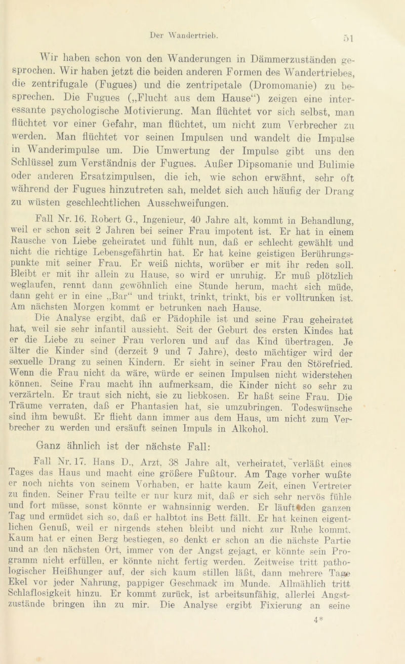 :>l A\ ir haben schon von den Wanderungen in Dämmerzuständen ge- sprochen. Wir haben jetzt die beiden anderen Formen des Wandertriebes, die zentrifugale (Fugues) und die zentripetale (Dromomanie) zu be- sprechen. Die Fugues („Flucht aus dem Hause“) zeigen eine inter- essante psychologische Motivierung. Man flüchtet vor sich selbst, man flüchtet vor einer Gefahr, man flüchtet, um nicht zum Verbrecher zu werden. Man flüchtet vor seinen Impulsen und wandelt die Impulse in Wanderimpulse um. Die Umwertung der Impulse gibt uns den Schlüssel zum Verständnis der Fugues. Außer Dipsomanie und Bulimie oder anderen Ersatzimpulsen, die ich, wie schon erwähnt, sehr oft während der Fugues hinzutreten sah, meldet sich auch häufig der Drang zu wüsten geschlechtlichen Ausschweifungen. Fall Nr. 16. Robert G., Ingenieur, 40 Jahre alt, kommt in Behandlung, weil er schon seit 2 Jahren bei seiner Frau impotent ist. Er hat in einem Rausche von Liebe geheiratet und fühlt nun, daß er schlecht gewählt und nicht die richtige Lebensgefährtin hat. Er hat keine geistigen Berührungs- punkte mit seiner Frau. Er weiß nichts, worüber er mit ihr reden soll. Bleibt er mit ihr allein zu Hause, so wird er unruhig. Er muß plötzlich weglaufen, rennt dann gewöhnlich eine Stunde herum, macht sich müde, dann geht er in eine „Bar“ und trinkt, trinkt, trinkt, bis er volltrunken ist. Am nächsten Morgen kommt er betrunken nach Hause. Die Analyse ergibt, daß er Pädophile ist und seine Frau geheiratet hat, weil sie sehr infantil aussieht. Seit der Geburt des ersten Kindes hat er die Liebe zu seiner Frau verloren und auf das Kind übertragen. Je älter die Kinder sind (derzeit 9 und 7 Jahre), desto mächtiger wird der sexuelle Drang zu seinen Kindern. Er sieht in seiner Frau den Störefried. Wenn die Frau nicht da wäre, würde er seinen Impulsen nicht widerstehen können. Seine Frau macht ihn aufmerksam, die Kinder nicht so sehr zu verzärteln. Er traut sich nicht, sie zu liebkosen. Er haßt seine Frau. Die Träume verraten, daß er Phantasien hat, sie umzubringen. Todeswünsche sind ihm bewußt. Er flieht dann immer aus dem Haus, um nicht zum Ver- brecher zu werden und ersäuft seinen Impuls in Alkohol. Ganz ähnlich ist der nächste Fall: Fall Nr. 17. Hans D., Arzt. 38 Jahre alt, verheiratet, verläßt eines Tages das Haus und macht eine größere Fußtour. Am Tage vorher wußte er noch nichts von seinem Vorhaben, er hatte kaum Zeit, einen Vertreter zu linden. Seiner Frau teilte er nur kurz mit, daß er sich sehr nervös fühle und fort müsse, sonst könnte er wahnsinnig werden. Er läuft%den ganzen Tag und ermüdet sich so, daß er halbtot ins Bett fällt. Er hat keinen eigent- lichen Genuß, weil er nirgends stehen bleibt und nicht zur Ruhe kommt. Kaum hat er einen Berg bestiegen, so denkt er schon an die nächste Partie und an den nächsten Ort, immer von der Angst gejagt, er könnte sein Pro- gramm nicht erfüllen, er könnte nicht fertig werden. Zeitweise tritt patho- logischer Heißhunger auf. der sich kaum stillen läßt, dann mehrere Tage Ekel vor jeder Nahrung, pappiger Geschmack im Munde. Allmählich tritt Schlaflosigkeit hinzu. Er kommt zurück, ist arbeitsunfähig, allerlei Angst- zustände bringen ihn zu mir. Die Analyse ergibt Fixierung an seine 4*