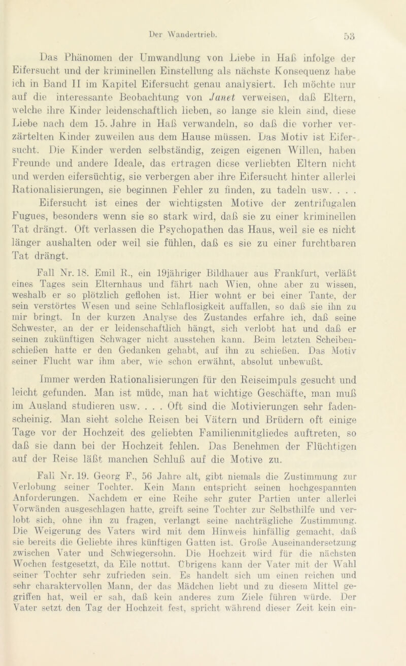 5o Das Phänomen der Umwandlung von Liebe in Hab infolge der Eifersucht und der kriminellen Einstellung als nächste Konsequenz habe ich in Band II im Kapitel Eifersucht genau analysiert. Ich möchte nur auf die interessante Beobachtung von Janet verweisen, daß Eltern, welche ihre Kinder leidenschaftlich lieben, so lange sie klein sind, diese Liebe nach dem 15. Jahre in Haß verwandeln, so daß die vorher ver- zärtelten Kinder zuweilen aus dem Hause müssen. Das Motiv ist Eifer- sucht. Die Kinder werden selbständig, zeigen eigenen Willen, haben Freunde und andere Ideale, das ertragen diese verliebten Eltern nicht und werden eifersüchtig, sie verbergen aber ihre Eifersucht hinter allerlei Rationalisierungen, sie beginnen Fehler zu finden, zu tadeln usw. . . . Eifersucht ist eines der wichtigsten Motive der zentrifugalen Fugues, besonders wenn sie so stark wird, daß sie zu einer kriminellen Tat drängt. Oft verlassen die Psychopathen das Haus, weil sie es nicht länger aushalten oder weil sie fühlen, daß es sie zu einer furchtbaren Tat drängt. Fall Nr. 18. Emil R., ein 19jähriger Bildhauer aus Frankfurt, verläßt eines Tages sein Elternhaus und fährt nach Wien, ohne aber zu wissen, weshalb er so plötzlich geflohen ist. Hier wohnt er bei einer Tante, der sein verstörtes Wesen und seine Schlaflosigkeit auffallen, so daß sie ihn zu mir bringt. In der kurzen Analyse des Zustandes erfahre ich, daß seine Schwester, an der er leidenschaftlich hängt, sich verlobt hat und daß er seinen zukünftigen Schwager nicht ausstehen kann. Beim letzten Scheiben- schießen hatte er den Gedanken gehabt, auf ihn zu schießen. Das Motiv seiner Flucht war ihm aber, wie schon erwähnt, absolut unbewußt. Immer werden Rationalisierungen für den Reiseimpuls gesucht und leicht gefunden. Man ist müde, man hat wichtige Geschäfte, man muß im Ausland studieren usw. . . . Oft sind die Motivierungen sehr faden- scheinig. Man sieht solche Reisen bei Vätern und Brüdern oft einige Tage vor der Hochzeit des geliebten Familienmitgliedes auftreten, so daß sie dann bei der Hochzeit fehlen. Das Benehmen der Flüchtigen auf der Reise läßt manchen Schluß auf die Motive zu. Fall Nr. 19. Georg F., 56 Jahre alt, gibt niemals die Zustimmung zur Verlobung seiner Tochter. Kein Mann entspricht seinen hochgespannten Anforderungen. Nachdem er eine Reihe sehr guter Partien unter allerlei Vorwänden ausgeschlagen hatte, greift seine Tochter zur Selbsthilfe und ver- lobt sich, ohne ihn zu fragen, verlangt seine nachträgliche Zustimmung. Die Weigerung des Vaters wird mit dem 11 inv eis hinfällig gemacht, daß sie bereits die Geliebte ihres künftigen Gatten ist. Große Auseinandersetzung zwischen Vater und Schwiegersohn. Die Hochzeit wird für die nächsten Wochen festgesetzt, da Eile nottut. Übrigens kann der Vater mit der Wahl seiner Tochter sehr zufrieden sein. Es handelt sich um einen reichen und sehr charaktervollen Mann, der das Mädchen liebt und zu diesem Mittel ge- griffen hat, weil er sah, daß kein anderes zum Ziele führen würde. Der Vater setzt den Tag der Hochzeit fest, spricht während dieser Zeit kein ein-