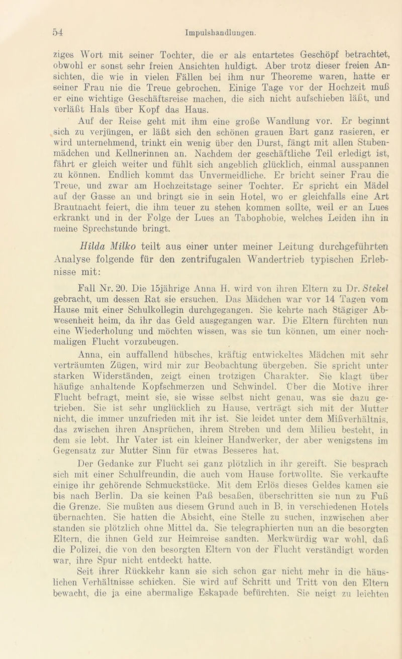 ziges Wort mit seiner Tochter, die er als entartetes Geschöpf betrachtet, obwohl er sonst sehr freien Ansichten huldigt. Aber trotz dieser freien An- sichten, die wie in vielen Fällen bei ihm nur Theoreme waren, hatte er seiner Frau nie die Treue gebrochen. Einige Tage vor der Hochzeit muß er eine wichtige Geschäftsreise machen, die sich nicht aufschieben läßt, und verläßt Hals über Kopf das Haus. Auf der Reise geht mit ihm eine große Wandlung vor. Er beginnt sich zu verjüngen, er läßt sich den schönen grauen Bart ganz rasieren, er wird unternehmend, trinkt ein wenig über den Durst, fängt mit allen Stuben- mädchen und Kellnerinnen an. Nachdem der geschäftliche Teil erledigt ist, fährt er gleich weiter und fühlt sich angeblich glücklich, einmal ausspannen zu können. Endlich kommt das Unvermeidliche. Er bricht seiner Frau die Treue, und zwar am Hochzeitstage seiner Tochter. Er spricht ein Mädel auf der Gasse an und bringt sie in sein Hotel, wo er gleichfalls eine Art ßrautnacht feiert, die ihm teuer zu stehen kommen sollte, weil er an Lues erkrankt und in der Folge der Lues an Tabophobie, welches Leiden ihn in meine Sprechstunde bringt. Hilda Milko teilt aus einer unter meiner Leitung durchgeführten Analyse folgende für den zentrifugalen Wandertrieb typischen Erleb- nisse mit: Fall Nr. 20. Die 15jährige Anna R. wird von ihren Eltern zu Dr. Stekel gebracht, um dessen Rat sie ersuchen. Das Mädchen war vor 14 Tagen vom Hause mit einer Schulkollegin durchgegangen. Sie kehrte nach Stägiger Ab- wesenheit heim, da ihr das Geld ausgegangen war. Die Eltern fürchten nun eine Wiederholung und möchten wissen, was sie tun können, um einer noch- maligen Flucht vorzubeugen. Anna, ein auffallend hübsches, kräftig entwickeltes Mädchen mit sehr verträumten Zügen, wird mir zur Beobachtung übergeben. Sie spricht unter starken Widerständen, zeigt einen trotzigen Charakter. Sie klagt über häufige anhaltende Kopfschmerzen und Schwindel, Uber die Motive ihrer Flucht befragt, meint sie, sie wisse selbst nicht genau, was sie dazu ge- trieben. Sie ist sehr unglücklich zu Hause, verträgt sich mit der Mutter nicht, die immer unzufrieden mit ihr ist. Sie leidet unter dem Mißverhältnis, das zwischen ihren Ansprüchen, ihrem Streben und dem Milieu besteht, in dem sie lebt. Ihr Vater ist ein kleiner Handwerker, der aber wenigstens im Gegensatz zur Mutter Sinn für etwas Besseres hat. Der Gedanke zur Flucht sei ganz plötzlich in ihr gereift. Sie besprach sich mit einer Schulfreundin, die auch vom Hause fortwollte. Sie verkaufte einige ihr gehörende Schmuckstücke. Mit dem Erlös dieses Geldes kamen sie bis nach Berlin. Da sie keinen Paß besaßen, überschritten sie nun zu Fuß die Grenze. Sie mußten aus diesem Grund auch in B. in verschiedenen Hotels übernachten. Sie hatten die Absicht, eine Stelle zu suchen, inzwischen aber standen sie plötzlich ohne 'Mittel da. Sie telegraphierten nun an die besorgten Eltern, die ihnen Geld zur Heimreise sandten. Merkwürdig war wohl, daß die Polizei, die von den besorgten Eltern von der Flucht verständigt worden war, ihre Spur nicht entdeckt hatte. Seit ihrer Rückkehr kann sie sich schon gar nicht mehr in die häus- lichen Verhältnisse schicken. Sie wird auf Schritt und Tritt von den Eltern bewacht, die ja eine abermalige Eskapade befürchten. Sie neigt zu leichten