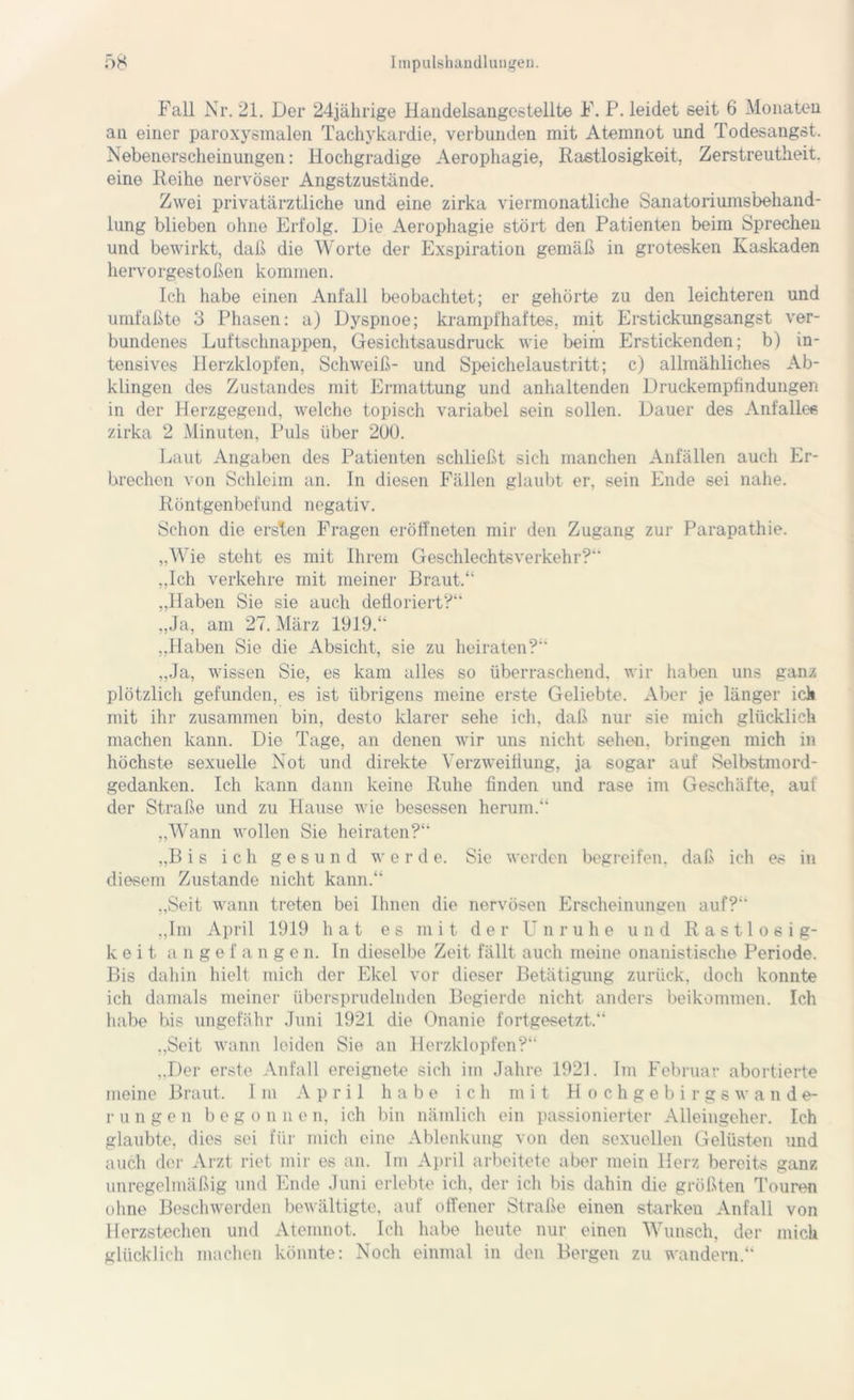 Fall Nr. 21. Der 24jährige Handelsangestellte F. P. leidet seit 6 Monaten an einer paroxysmalen Tachykardie, verbunden mit Atemnot und Todesangst. Nebenerscheinungen: Hochgradige Aerophagie, Rastlosigkeit, Zerstreutheit, eine Reihe nervöser Angstzustände. Zwei privatärztliche und eine zirka viermonatliche Sanatoriumsbehand- lung blieben ohne Erfolg. Die Aerophagie stört den Patienten beim Sprechen und bewirkt, daß die Worte der Exspiration gemäß in grotesken Kaskaden hervorgestoßen kommen. Ich habe einen Anfall beobachtet; er gehörte zu den leichteren und umfaßte 3 Phasen: a) Dyspnoe; krampfhaftes, mit Erstickungsangst ver- bundenes Luftschnappen, Gesichtsausdruck wie beim Erstickenden; b) in- tensives Herzklopfen, Schweiß- und Speichelaustritt; c) allmähliches Ab- klingen des Zustandes mit Ermattung und anhaltenden Druckempfindungen in der Herzgegend, welche topisch variabel sein sollen. Dauer des Anfalles zirka 2 Minuten, Puls über 200. Laut Angaben des Patienten schließt sich manchen Anfällen auch Er- brechen von Schleim an. ln diesen Fällen glaubt er, sein Ende sei nahe. Röntgenbefund negativ. Schon die ersten Fragen eröffneten mir den Zugang zur Parapathie. „Wie steht es mit Ihrem Geschlechtsverkehr?“ „Ich verkehre mit meiner Braut.“ „Haben Sie sie auch defloriert?“ „Ja, am 27. März 1919.“ „Haben Sie die Absicht, sie zu heiraten?“ „Ja, wissen Sie, es kam alles so überraschend, wir haben uns ganz plötzlich gefunden, es ist übrigens meine erste Geliebte. Aber je länger ich mit ihr zusammen bin, desto klarer sehe ich, daß nur sie mich glücklich machen kann. Die Tage, an denen wir uns nicht sehen, bringen mich in höchste sexuelle Not und direkte Verzweiflung, ja sogar auf Selbstmord- gedanken. Ich kann dann keine Ruhe finden und rase im Geschäfte, auf der Straße und zu Hause wie besessen herum.“ „Wann wollen Sie heiraten?“ „Bis ich gesund werde. Sie werden begreifen, daß ich es in diesem Zustande nicht kann.“ „Seit wann treten bei Ihnen die nervösen Erscheinungen auf? „Im April 1919 hat es mit der Unruhe und Rastlosig- keit angefange n. In dieselbe Zeit fällt auch meine onanistische Periode. Bis dahin hielt mich der Ekel vor dieser Betätigung zurück, doch konnte ich damals meiner übersprudelnden Begierde nicht, anders beikommen. Ich habe bis ungefähr Juni 1921 die Onanie fortgesetzt.“ „Seit wann leiden Sie an Herzklopfen?“ „Der erste Anfall ereignete sich im Jahre 1921. Im Februar abortierte meine Braut. Im April habe ich mit Hochgebirgswande- rungen b e g o n n e n, ich bin nämlich ein passionierter Alleingeher. Ich glaubte, dies sei für mich eine Ablenkung von den sexuellen Gelüsten und auch der Arzt riet mir es an. Im April arbeitete aber mein Herz bereits ganz unregelmäßig und Ende Juni erlebte ich, der ich bis dahin die größten Touren ohne Beschwerden bewältigte, auf offener Straße einen starken Anfall von Herzstechen und Atemnot. Ich habe heute nur einen Wunsch, der mich glücklich machen könnte: Noch einmal in den Bergen zu wandern.“
