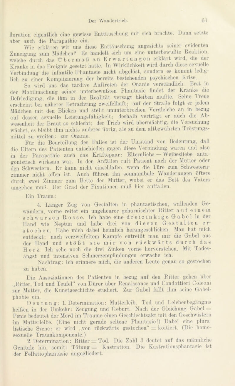 floration eigentlich eine gewisse Enttäuschung mit sich brachte. Dann setzte aber auch die Parapathie ein. Wie erklären wir uns diese Enttäuschung angesichts seiner evidenten Zuneigung zum Mädchen? Es handelt sich um eine unteibewußte Reaktion, welche durch das Übermaß an E r w a r t un gen erkläit tviid, die dei Kranke in das Ereignis gesetzt hatte. In Wirklichkeit wird durch diese sexuelle Verbindung die infantile Phantasie nicht abgelöst, sondern es kommt ledig lieh zu einer Komplizierung der bereits bestehenden psychischen Krise. So wird uns das tardive Auftreten der Onanie verständlich. Eist in der Mobilmachung seiner unterbewußten Phantasie findet der Kranke die Befriedigung, die ihm in der Realität versagt bleiben mußte. Seine 1 leue erscheint bei näherer Betrachtung zweifelhaft; auf der Stiaße folgt ei jedem Mädchen mit den Blicken und stellt ununterbrochen Vergleiche an in bezug auf dessen sexuelle Leistungsfähigkeit; deshalb verträgt er auch die Ab- wesenheit der Braut so schlecht; der Trieb wird übermächtig, die Versuchung wächst, es bleibt ihm nichts anderes übrig, als zu dem altbewährten T röstungs- mittel zu greifen: zur Onanie. Für die Beurteilung des Falles ist der Umstand von Bedeutung, daß die Eltern des Patienten entschieden gegen diese Verbindung waren und also in der Parapathie auch das Kräftepaar: Elternliebe Weibesliebe anta- gonistisch wirksam war. In den Anfällen ruft Patient nach der Mutter oder den Schwestern. Er kann nicht einschlafen, wenn die Türe zum Schwestern- zimmer nicht offen ist. Auch führen ihn somnambule Wanderungen öfters durch zwei Zimmer zum Bette der Mutter, wobei er das Bett des Vaters umgehen muß. Der Grad der Fixationen muß hier auffallen. Ein Traum: 4. Langer Zug von Gestalten in phantastischen, wallenden Ge- wändern, vorne reitet ein ungeheurer geharnischter Ritter auf einem schwarzen Rosse. Ich habe eine dreizinkige Gabel in der Hand wie Neptun und habe drei von diesen Gestalten er- stochen. Habe mich dabei heimlich herangeschlichen. Man hat mich entdeckt; nach verzweifeltem Kampfe entreißt man mir die Gabel aus der Hand und stößt sie mir von rückwärts durch das Herz. Ich sehe noch die drei Zinken vorne hervorstehen. Mit Todes- angst und intensiven Schmerzempfindungen erwache ich. Nachtrag: Ich erinnere mich, die anderen Leute genau so gestochen zu haben. Die Assoziationen des Patienten in bezug auf den Ritter gehen über „Ritter, Tod und Teufel“ von Dürer über Renaissance und Condottieri Coleoni zur Mutter, die Kunstgeschichte studiert. Zur Gabel fällt ihm seine Gabel- phobie ein. Deutung: 1. Determination: Mutterleib. Tod und Leichenbegängnis heißen in der Umkehr: Zeugung und Geburt. Nach der Gleichung Gabel - Penis bedeutet der Mord im Traume einen Geschlechtsakt mit den Geschwistern im Mutterleibe. (Eine nicht gerade seltene Phantasie!) Dabei eine plura- listische Szene: er wird „von rückwärts gestochen“ = koitiert. (Die homo- sexuelle Traumkomponente.) 2. Determination: Ritter = Tod. Die Zahl 3 deutet auf das männliche Genitale hin. somit: Tötung = Kastration. Die Kastrationsphantasie ist der Fellatiophantasie angegliedert.