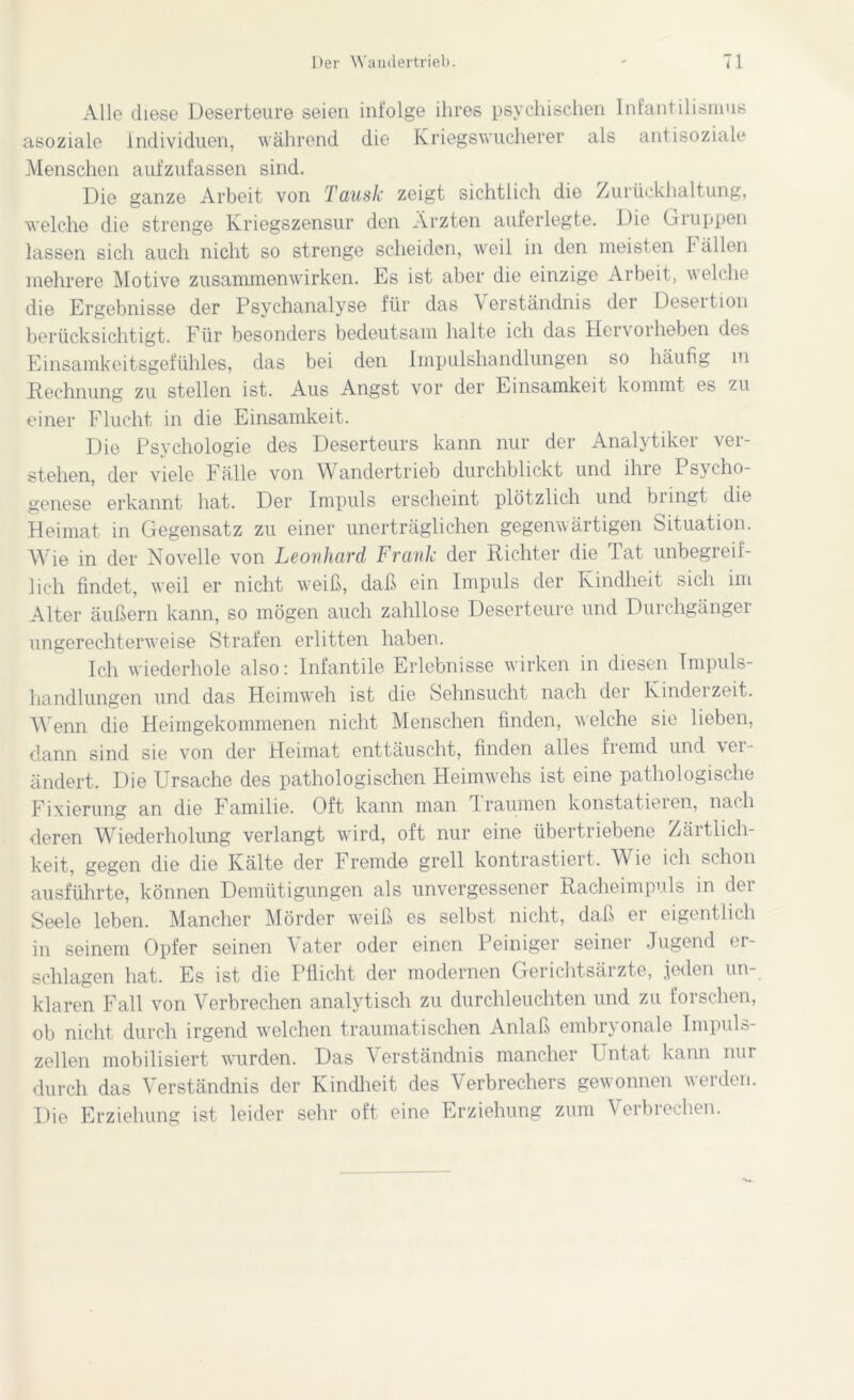 Alle diese Deserteure seien infolge ihres psychischen Infantilismus asoziale Individuen, während die Kriegs Wucherer als antisoziale Menschen aufzufassen sind. Die ganze Arbeit von Tausk zeigt sichtlich die Zurückhaltung, welche die strenge Kriegszensur den Ärzten auferlegte. Die Gruppen lassen sich auch nicht so strenge scheiden, weil in den meisten T allen mehrere Motive Zusammenwirken. Es ist aber die einzige Arbeit, welche die Ergebnisse der Psychanalyse für das Verständnis der Desertion berücksichtigt. Für besonders bedeutsam halte ich das Hervorheben des Einsamkeitsgefühles, das bei den Impulshandlungen so häufig m Rechnung zu stellen ist. Aus Angst vor der Einsamkeit kommt es zu einer Flucht in die Einsamkeit. Die Psychologie des Deserteurs kann nur der Analytiker ver- stehen, der viele Fälle von Wandertrieb durchblickt und ihre Psycho- genese erkannt hat. Der Impuls erscheint plötzlich und bi ingt die Heimat in Gegensatz zu einer unerträglichen gegenwärtigen Situation. Wie in der Novelle von Leonhard, Frank der Richter die Tat unbegreif- lich findet, weil er nicht weiß, daß ein Impuls der Kindheit sich im Alter äußern kann, so mögen auch zahllose Deserteure und Durchgänger ungerechterweise Strafen erlitten haben. Ich wiederhole also: Infantile Erlebnisse wirken in diesen Tmpuls- handlungen und das Heimweh ist die Sehnsucht nach der Kindei zeit. Wenn die Heimgekommenen nicht Menschen finden, welche sie lieben, dann sind sie von der Heimat enttäuscht, finden alles fremd und ver- ändert. Die Ursache des pathologischen Heimwehs ist eine pathologische Fixierung an die Familie. Oft kann man Traumen konstatieien, nach deren Wiederholung verlangt wird, oft nur eine übertriebene Zärtlich- keit, gegen die die Kälte der Fremde grell kontrastiert. Wie ich schon ausführte, können Demütigungen als unvergessener Racheimpuls in dei Seele leben. Mancher Mörder weiß es selbst nicht, daß er eigentlich in seinem Opfer seinen Vater oder einen Peiniger seiner Jugend er- schlagen hat. Es ist die Pflicht der modernen Gerichtsärzte, jeden un- klaren Fall von Verbrechen analytisch zu durchleuchten und zu forschen, ob nicht durch irgend welchen traumatischen Anlaß embryonale Impuls- zellen mobilisiert wurden. Das Verständnis mancher Untat kann nur durch das Verständnis der Kindheit des Verbrechers gewonnen werden. Die Erziehung ist leider sehr oft eine Erziehung zum Verbrechen.