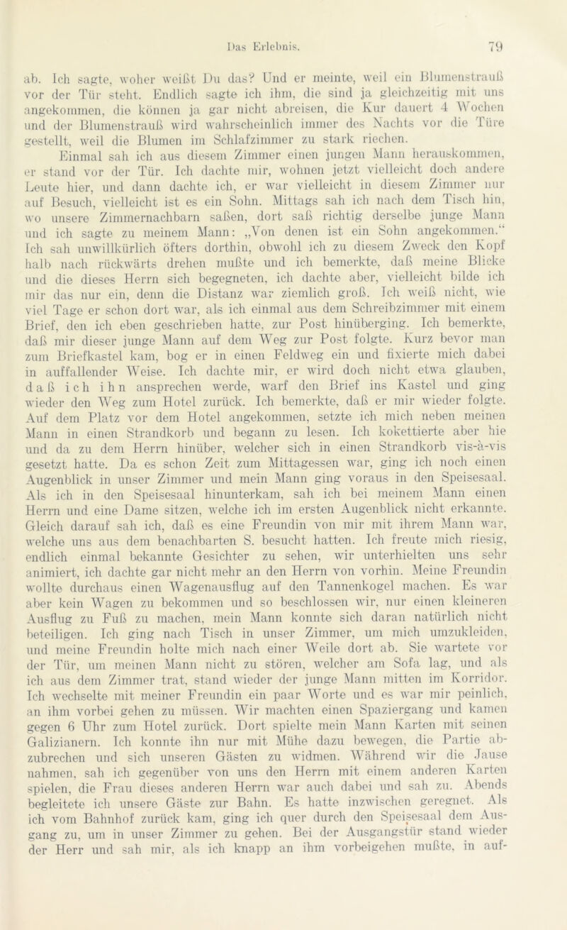 ab. Ich sagte, woher weißt Du das? Und er meinte, weil ein Blumenstrauß vor der Tür steht. Endlich sagte ich ihm, die sind ja gleichzeitig mit uns angekommen, die können ja gar nicht abreisen, die Kur dauert 4 YY ochen und der Blumenstrauß wird wahrscheinlich immer des Nachts vor die Türe gestellt, weil die Blumen im Schlafzimmer zu stark riechen. Einmal sah ich aus diesem Zimmer einen jungen Mann herauskommen, er stand vor der Tür. Ich dachte mir, wohnen jetzt vielleicht doch andere Leute hier, und dann dachte ich, er war vielleicht in diesem Zimmer Hin- auf Besuch, vielleicht ist es ein Sohn. Mittags sah ich nach dem Tisch hin, wo unsere Zimmernachbarn saßen, dort saß richtig derselbe junge Mann und ich sagte zu meinem Mann: „Von denen ist ein Sohn angekommen. Ich sah unwillkürlich öfters dorthin, obwohl ich zu diesem Zweck den Kopf halb nach rückwärts drehen mußte und ich bemerkte, daß meine Blicke und die dieses Herrn sich begegneten, ich dachte aber, vielleicht bilde ich mir das nur ein, denn die Distanz war ziemlich groß. Ich weiß nicht, wie viel Tage er schon dort war, als ich einmal aus dem Schreibzimmer mit einem Brief, den ich eben geschrieben hatte, zur Post hinüberging. Ich bemerkte, daß mir dieser junge Mann auf dem Weg zur Post folgte. Kurz bevor man zum Briefkastel kam, bog er in einen Feldweg ein und fixierte mich dabei in auffallender Weise. Ich dachte mir, er wird doch nicht etwa glauben, daß ich ihn ansprechen werde, warf den Brief ins Kastei und ging wieder den Weg zum Hotel zurück. Ich bemerkte, daß er mir wieder folgte. Auf dem Platz vor dem Hotel angekommen, setzte ich mich neben meinen Mann in einen Strandkorb und begann zu lesen. Ich kokettierte aber hie und da zu dem Herrn hinüber, welcher sich in einen Strandkorb vis-a-vis gesetzt hatte. Da es schon Zeit zum Mittagessen war, ging ich noch einen Augenblick in unser Zimmer und mein Mann ging voraus in den Speisesaal. Als ich in den Speisesaal hinunterkam, sah ich bei meinem Mann einen Herrn und eine Dame sitzen, welche ich im ersten Augenblick nicht erkannte. Gleich darauf sah ich, daß es eine Freundin von mir mit ihrem Mann war, welche uns aus dem benachbarten S. besucht hatten. Ich freute mich riesig, endlich einmal bekannte Gesichter zu sehen, wir unterhielten uns sehr animiert, ich dachte gar nicht mehr an den Herrn von vorhin. Meine Freundin wollte durchaus einen Wagenausflug auf den Tannenkogel machen. Es war aber kein Wagen zu bekommen und so beschlossen wir, nur einen kleineren Ausflug zu Fuß zu machen, mein Mann konnte sich daran natürlich nicht beteiligen. Ich ging nach Tisch in unser Zimmer, um mich umzukleiden, und meine Freundin holte mich nach einer Weile dort ab. Sie wartete vor der Tür, um meinen Mann nicht zu stören, welcher am Sofa lag, und als ich aus dem Zimmer trat, stand wieder der junge Mann mitten im Korridor. Ich wechselte mit meiner Freundin ein paar Worte und es war mir peinlich, an ihm vorbei gehen zu müssen. Wir machten einen Spaziergang und kamen gegen 6 Uhr zum Hotel zurück. Dort spielte mein Mann Karten mit seinen Galizianern. Ich konnte ihn nur mit Mühe dazu bewegen, die Partie ab- zubrechen und sich unseren Gästen zu widmen. Während wir die Jause nahmen, sah ich gegenüber von uns den Herrn mit einem anderen Karten spielen, die Frau dieses anderen Herrn war auch dabei und sah zu. Abends begleitete ich unsere Gäste zur Bahn. Es hatte inzwischen geregnet. Als ich vom Bahnhof zurück kam. ging ich quer durch den Speisesaal dem Aus- gang zu. um in unser Zimmer zu gehen. Bei der Ausgangstür stand wieder der Herr und sah mir, als ich knapp an ihm Vorbeigehen mußte, in auf-