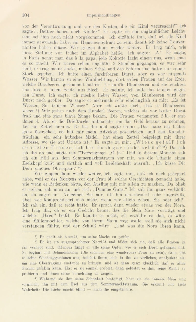 vor der Verantwortung und vor den Kosten, die ein Kind verursacht?“ Ich sagte: „Bettler haben auch Kinder.“ Er sagte, so ein unglaublicher Leicht- sinn sei ihm noch nicht vorgekommen. Ich erzählte ihm, daß ich als Kind immer gewünscht habe, ein Hausmeisterkind zu sein, damit ich keine Gouver- nanten haben müsse. Wir gingen dann wieder weiter. Er trug mich, wie diese Stellung von früher im Alphabet heiße. Ich sagte: „A.“ Er sagte, in Paris nennt man das ä la papa, jede Kokotte lacht einem aus, wenn man es so macht. Wir waren schon ungefähr 3 Stunden gegangen, es war sehr heiß, er trug meine Jacke, meinen Schal und den Schirm und hatte mir seinen Stock gegeben. Ich hatte einen furchtbaren Durst, aber es war nirgends Wasser. Wir kamen zu einer Waldlichtung, dort saßen Frauen auf der Erde, welche Blaubeeren gesammelt hatten. Er kaufte Blaubeeren und sie reichten uns diese in einem Seidel aus Blech. Er meinte, ich solle das trinken gegen den Durst. Ich sagte, ich möchte lieber Wasser, von Blaubeeren wird der Durst noch größer. Da sagte er mehrmals sehr eindringlich zu mir: „Es ist Wasser, Sie trinken Wasser.“ Aber ich wußte doch, daß es Blaubeeren waren.1) Wir gaben auch dem Hunderl Beeren, welches sie vor lauter Durst fraß und eine ganz blaue Zunge bekam. Die Frauen verlangten 2 K, er gab ihnen 4. Als er die Brieftasche aufmachte, um das Geld heraus zu nehmen, liel ein Zettel heraus. Er las ihn und sagte dann: „Das habe ich früher ganz übersehen, da hat mir mein Advokat geschrieben, und das Kanzbi- fräulein, ein sehr hübsches Mädel, hat einen Zettel beigelegt mit ihrer Adresse, wo sie auf Urlaub ist.“ Er sagte zu mir: „Wieso gefall' ich so vielen Frauen, ich bin doch g a r n i c h t schön?“2) Da sah ich ihn an und sagte mit Überzeugung: „0 ja.“ Und in diesem Moment sah ich ein Bild aus dem Sommernachtstraum vor mir. wo die Titania einen Eselskopf küßt und zärtlich und voll Leidenschaft ausruft: „Ich küsse Dir Dein schönes Ohrenpaar.“3) Wir gingen dann wieder weiter, ich sagte ihm, daß ich mich geärgert habe, weil er des Morgens vor der Frau M. solche Geschichten gemacht habe, wie wenn er Bedenken hätte, den Ausflug mit mir allein zu machen. Da blieb er stehen, sah mich an und rief: „Dumme Gans.“ Ich sah ihn ganz verblüfft an, da sagte er: „Verzeihen Sie mir, ich bin manchesmal sehr ungraziös, aber wer kompromitiert sich mehr, wenn wir allein gehen, Sie oder ich?” Ich sah ein, daß er recht hatte. Er sprach dann wieder etwas von der Nora. Ich fing ihn, ob er ein Gedicht kenne, das die Mela Mars vorträgt und welches „Ibsen“ heißt. Er kannte es nicht, ich erzählte es ihm, es wäre eine Müllerstochter, welche von ihrem Mann weg wolle, weil sie sich nicht verstanden fühlte, und der Schluß wäre: „Und was die Nora Ibsen kann. ‘) Er quält sie bewußt, um seine Macht zu prüfen. 0 Er ist ein ausgesprochener Narzißt und bildet sich ein, daß alle Frauen in ihn verliebt sind. Offenbar fängt er alle seine Opfer, wie er sich Dora gefangen hat. Er beginnt mit Schmeicheleien (Sie scheinen eine wunderbare Frau zu sein), dann übt er seine Wachsuggestionen aus, befiehlt ihnen, sich in ihn zu verlieben, analysiert «ie, um eine Übertragung zustande zu bringen, und ist dann ganz glücklich, daß er allen Frauen gefallen kann. Hat er sie einmal erobert, dann gelüstet es ihm. seine Macht zu probieren und ihnen seine Verachtung zu zeigen. 3) Während sie ihm seine Schönheit bestätigt, hört sie ein inneres Nein und vergleicht ihn mit dem Esel aus dem Sommernachtstraum. Sie erkennt eine tiefe Wahrheit: Die Liebe macht blind — auch die eingebildete.