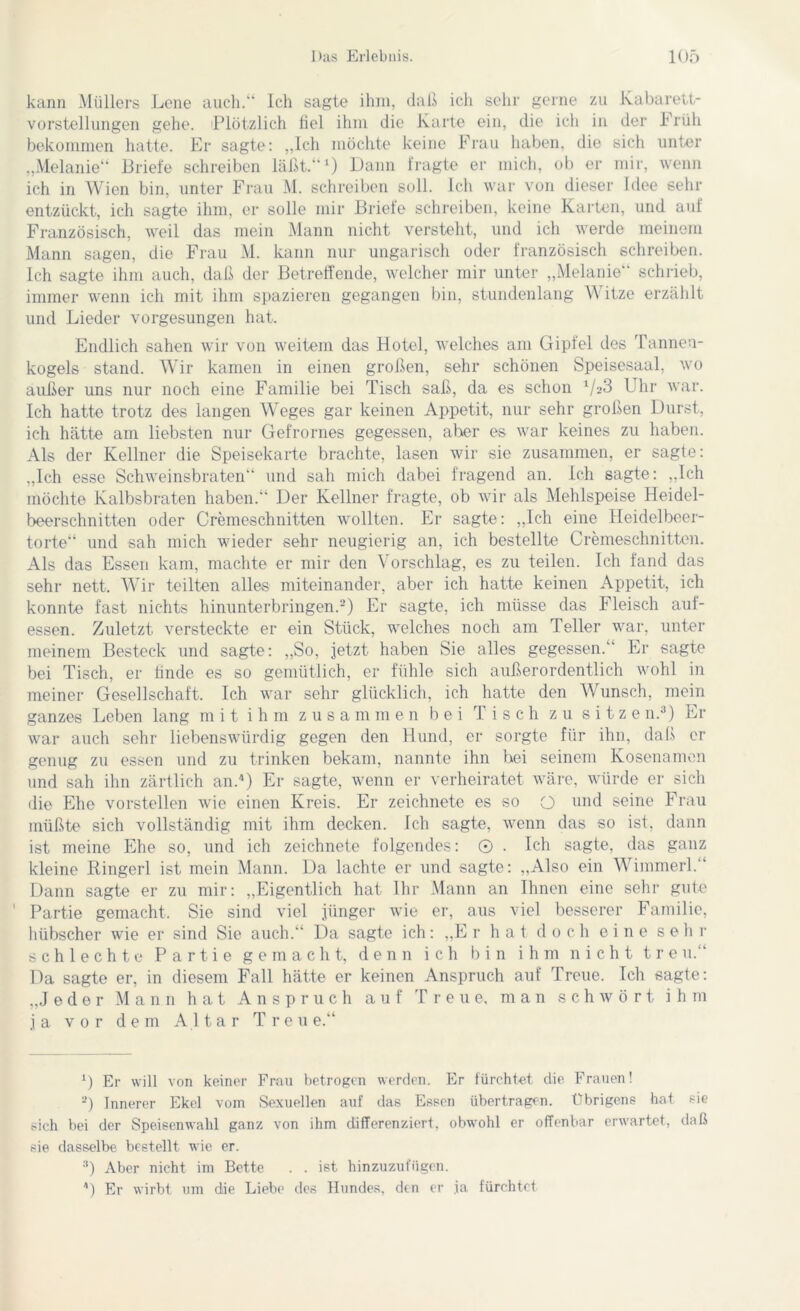 kann Müllers Lene auch.“ Ich sagte ihm, daß ich sehr gerne zu Kabarett- vorstellungen gehe. Plötzlich fiel ihm die Karte ein, die ich in der Früh bekommen hatte. Er sagte: „Ich möchte keine Frau haben, die sich unter „Melanie“ Briefe schreiben läßt.“1) Dann fragte er mich, ob er mir, wenn ich in Wien bin, unter Frau M. schreiben soll. Ich war von dieser Idee sehr entzückt, ich sagte ihm, er solle mir Briefe schreiben, keine Karten, und auf Französisch, weil das mein Mann nicht versteht, und ich werde meinem Mann sagen, die Frau M. kann nur ungarisch oder französisch schreiben. Ich sagte ihm auch, daß der Betreffende, welcher mir unter „Melanie“ schrieb, immer wenn ich mit ihm spazieren gegangen bin, stundenlang Witze erzählt und Lieder vorgesungen hat. Endlich sahen wir von weitem das Hotel, welches am Gipfel des Tannen- kogels stand. Wir kamen in einen großen, sehr schönen Speisesaal, wo außer uns nur noch eine Familie bei Tisch saß, da es schon 1/a3 Uhr war. Ich hatte trotz des langen Weges gar keinen Appetit, nur sehr großen Durst, ich hätte am liebsten nur Gefrornes gegessen, aher es war keines zu haben. Als der Kellner die Speisekarte brachte, lasen wir sie zusammen, er sagte: „Ich esse Schweinsbraten“ und sah mich dabei fragend an. Ich sagte: „Ich möchte Kalbsbraten haben.“ Der Kellner fragte, ob wir als Mehlspeise Heidel- beerschnitten oder Cremeschnitten wollten. Er sagte: „Ich eine Heidelbeer- torte“ und sah mich wieder sehr neugierig an, ich bestellte Cremeschnitten. Als das Essen kam, machte er mir den Vorschlag, es zu teilen. Ich fand das sehr nett. Wir teilten alles miteinander, aber ich hatte keinen Appetit, ich konnte fast nichts hinunterbringen.2) Er sagte, ich müsse das Fleisch auf- essen. Zuletzt versteckte er ein Stück, welches noch am Teller war, unter meinem Besteck und sagte: „So, jetzt haben Sie alles gegessen.“ Er sagte bei Tisch, er finde es so gemütlich, er fühle sich außerordentlich wohl in meiner Gesellschaft. Ich war sehr glücklich, ich hatte den Wunsch, mein ganzes Leben lang mit ihm zusammen bei Tisch zu sitze n.3) Er war auch sehr liebenswürdig gegen den Hund, er sorgte für ihn, daß er genug zu essen und zu trinken bekam, nannte ihn bei seinem Kosenamen und sah ihn zärtlich an.4) Er sagte, wenn er verheiratet wäre, würde er sich die Ehe vorstellen wie einen Kreis. Er zeichnete es so Q und seine Frau müßte sich vollständig mit ihm decken. Ich sagte, wenn das so ist, dann ist meine Ehe so, und ich zeichnete folgendes: © . Ich sagte, das ganz kleine Ringerl ist mein Mann. Da lachte er und sagte: „Also ein Wimmerl.“ Dann sagte er zu mir: „Eigentlich hat Ihr Mann an Ihnen eine sehr gute ' Partie gemacht. Sie sind viel jünger wie er, aus viel besserer Familie, hübscher wie er sind Sie auch.“ Da sagte ich: „Er hat doch eine sehr schlechte Partie gemacht, denn ich bin ihm nicht treu.“ Da sagte er, in diesem Fall hätte er keinen Anspruch auf Treue. Ich sagte: „Jeder Mann hat Anspruch auf Treue, man schwört i h m ja vor dem Altar Treu e.“ U Er will von keiner Frau betrogen werden. Er fürchtet die Frauen! 2) Innerer Ekel vom Sexuellen auf das Essen übertragen. Übrigens hat sie sich bei der Speisenwahl ganz von ihm differenziert, obwohl er offenbar erwartet, daß sie dasselbe bestellt wie er. 3) Aber nicht im Bette . . ist hinzuzufiigen. 4) Er wirbt um die Liebe des Hundes, den er ja fürchtet