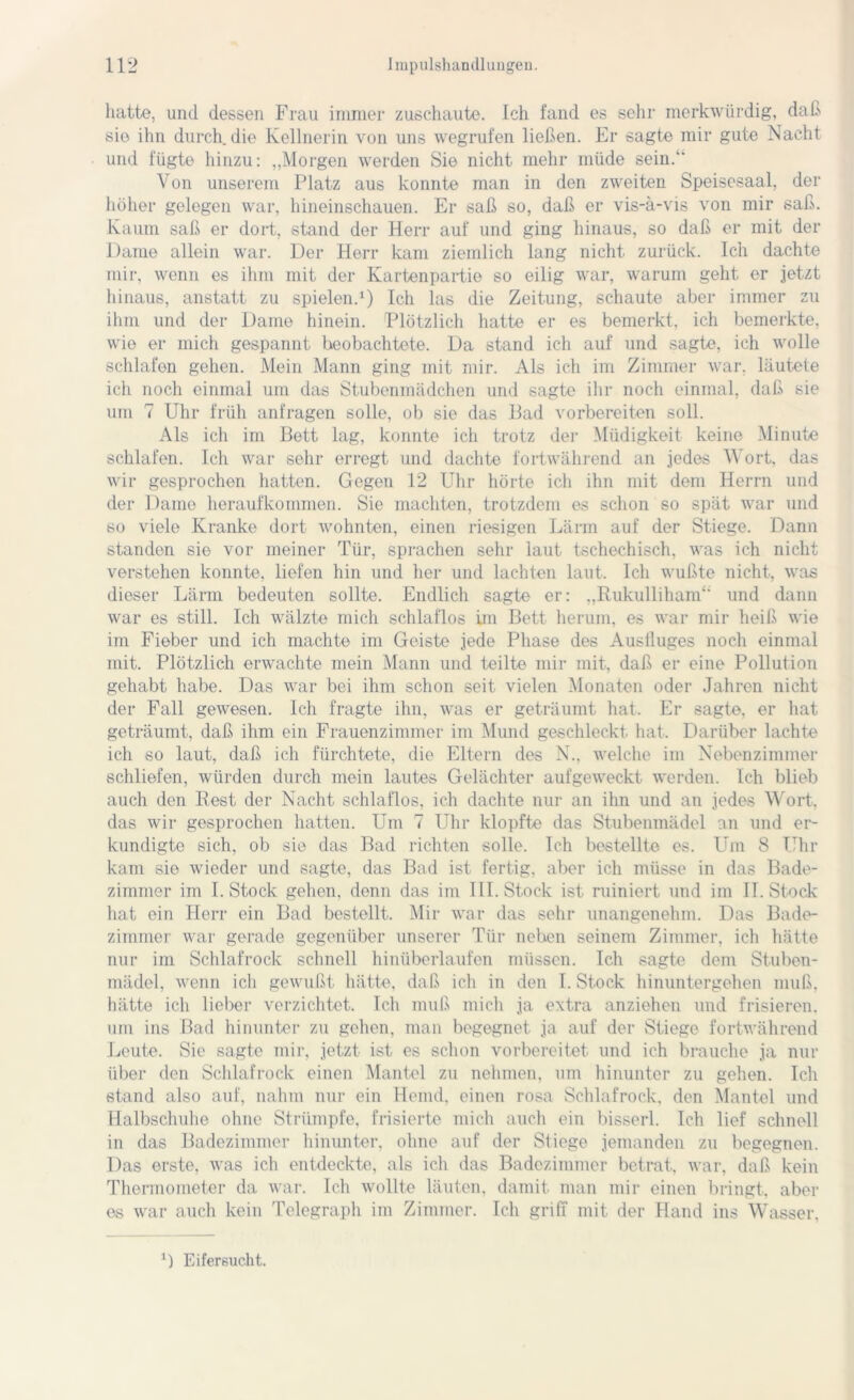 hatte, und dessen Frau immer zuschaute. Ich fand es sehr merkwürdig, daß sie ihn durch die Kellnerin von uns wegrufen ließen. Er sagte mir gute Nacht und fügte hinzu: „Morgen werden Sie nicht mehr müde sein. Von unserem Platz aus konnte man in den zweiten Speisesaal, der höher gelegen war, hineinschauen. Er saß so, daß er vis-ä-vis von mir saß. Kaum saß er dort, stand der Herr auf und ging hinaus, so daß er mit der Dame allein war. Der Herr kam ziemlich lang nicht zurück. Ich dachte mir, wenn es ihm mit der Kartenpartie so eilig war, warum geht er jetzt hinaus, anstatt zu spielen.1) Ich las die Zeitung, schaute aber immer zu ihm und der Dame hinein. Plötzlich hatte er es bemerkt, ich bemerkte, wie er mich gespannt beobachtete. Da stand ich auf und sagte, ich wolle schlafen gehen. Mein Mann ging mit mir. Als ich im Zimmer war. läutete ich noch einmal um das Stubenmädchen und sagte ihr noch einmal, daß sie um 7 Uhr früh anfragen solle, ob sie das Bad vorbereiten soll. Als ich im Bett lag, konnte icli trotz der Müdigkeit keine Minute schlafen. Ich war sehr erregt und dachte fortwährend an jedes Wort, das wir gesprochen hatten. Gegen 12 Uhr hörte ich ihn mit dem Herrn und der Dame heraufkommen. Sie machten, trotzdem es schon so spät war und so viele Kranke dort wohnten, einen riesigen Lärm auf der Stiege. Dann standen sie vor meiner Tür, sprachen sehr laut tschechisch, was ich nicht verstehen konnte, liefen hin und her und lachten laut. Ich wußte nicht, was dieser Lärm bedeuten sollte. Endlich sagte er: „Rukulliham und dann war es still. Ich wälzte mich schlaflos im Bett herum, es war mir heiß wie im Fieber und ich machte im Geiste jede Phase des Ausfluges noch einmal mit. Plötzlich erwachte mein Mann und teilte mir mit, daß er eine Pollution gehabt habe. Das war bei ihm schon seit vielen Monaten oder Jahren nicht der Fall gewesen. Ich fragte ihn, was er geträumt hat. Er sagte, er hat geträumt, daß ihm ein Frauenzimmer im Mund geschleckt hat. Darüber lachte ich so laut, daß ich fürchtete, die Eltern des N., welche im Nebenzimmer schliefen, würden durch mein lautes Gelächter aufgeweckt werden. Ich blieb auch den Rest der Nacht schlaflos, ich dachte nur an ihn und an jedes Wort, das wir gesprochen hatten. Um 7 Uhr klopfte das Stubenmädel an und er- kundigte sich, ob sie das Bad richten solle. Ich bestellte es. Um 8 Uhr kam sie wieder und sagte, das Bad ist fertig, aber ich müsse in das Bade- zimmer im I. Stock gehen, denn das im III. Stock ist ruiniert und im II. Stock hat ein Herr ein Bad bestellt. Mir war das sehr unangenehm. Das Bade- zimmer war gerade gegenüber unserer Tür neben seinem Zimmer, ich hätte nur im Schlafrock schnell hinüberlaufen müssen. Ich sagte dem Stuben- mädel, wenn ich gewußt hätte, daß ich in den I. Stock hinuntergehen muß, hätte ich lieber verzichtet. Ich muß mich ja extra anziehen und frisieren, um ins Bad hinunter zu gehen, man begegnet ja auf der Stiege fortwährend Leute. Sie sagte mir, jetzt ist es schon vorbereitet und ich brauche ja nur über den Schlafrock einen Mantel zu nehmen, um hinunter zu gehen. Ich stand also auf, nahm nur ein Hemd, einen rosa Schlafrock, den Mantel und Halbschuhe ohne Strümpfe, frisierte mich auch ein bisserl. Ich lief schnell in das Badezimmer hinunter, ohne auf der Stiege jemanden zu begegnen. Das erste, was ich entdeckte, als ich das Badezimmer betrat, war, daß kein Thermometer da war. Ich wollte läuten, damit man mir einen bringt, aber es war auch kein Telegraph im Zimmer. Ich griff mit der Hand ins Wasser, 1) Eifersucht.