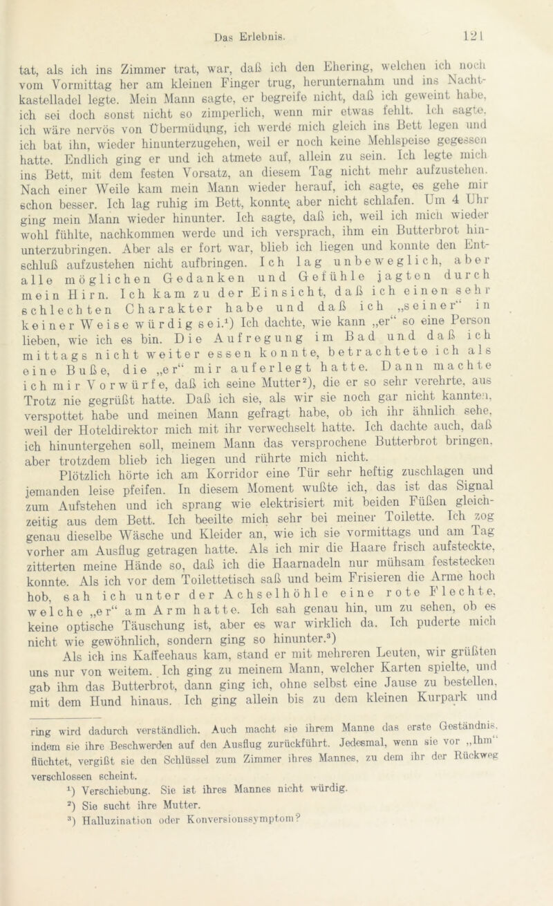 tat, als ich ins Zimmer trat, war, daß ich den Ehering, welchen ich noch vom Vormittag her am kleinen Finger trug, herunternahm und ins Nacht- kastelladel legte. Mein Mann sagte, er begreife nicht, daß ich geweint habe, ich sei doch sonst nicht so zimperlich, wenn mir etwas fehlt. Ich sagte, ich wäre nervös von Übermüdung, ich werde mich gleich ins Eett legen und ich bat ihn, wieder hinunterzugehen, weil er noch keine Mehlspeise gegessen hatte. Endlich ging er und ich atmete auf, allein zu sein. Ich legte mich ins Bett, mit dem festen Vorsatz, an diesem Tag nicht mehr aufzustehen. Nach einer Weile kam mein Mann wieder herauf, ich sagte, es gehe mir schon besser. Ich lag ruhig im Bett, konnte, aber nicht schlafen. Um 4 Ein ging mein Mann wieder hinunter. Ich sagte, daß ich, weil ich micli wieder wohl fühlte, nachkommen werde und ich versprach, ihm ein Butterbrot hin- unterzubringen. Aber als er fort wrar, blieb ich liegen und konnte den Ent Schluß aufzustehen nicht aufbringen. Ich lag unbeweglich, a b e 1 alle möglichen Gedanken und Gefühle jagten durch mein Hirn. Ich kam zu der Einsicht, daß ich einen sehr schlechten Charakter habe und daß ich „seinei in keiner Weise würdigse i.* 1) Ich dachte, wie kann „er“ so eine Person lieben, wie ich es bin. Die Aufregung im Bad und daß ich mittags nicht weiter essen konnte, betrachtete ich als eine Buße, die „er“ mir a u f e r 1 e g t hatte. Dann machte ich mir Vorwürfe, daß ich seine Mutter2), die er so sehr verehrte, aus Trotz nie gegrüßt hatte. Daß ich sie, als war sie noch gar nicht kannten, verspottet habe und meinen Mann gefragt habe, ob ich ihr ähnlich sehe, weil der Hoteldirektor mich mit ihr verwechselt hatte. Ich dachte auch, daß ich hinuntergehen soll, meinem Mann das versprochene Butterbrot bringen, aber trotzdem blieb ich liegen und rührte mich nicht. Plötzlich hörte ich am Korridor eine Tür sehr heftig zuschlagen und jemanden leise pfeifen. In diesem Moment wußte ich, das ist das Signal zum Aufstehen und ich sprang wie elektrisiert mit beiden Füßen gleich zeitig aus dem Bett. Ich beeilte mich sehr bei meiner Toilette. Ich zog genau dieselbe Wäsche und Kleider an, wie ich sie v ormittags und am J ug vorher am Ausflug getragen hatte. Als ich mir die Haare frisch aufsteckte, zitterten meine Hände so, daß ich die Haarnadeln nur mühsam feststecken konnte. Als ich vor dem Toilettetisch saß und beim Frisieren die Anne hoch hob, sah ich unter der Achselhöhle eine rote Flechte, welche „er“ am Arm hatte. Ich sah genau hin, um zu sehen, ob es keine optische Täuschung ist, aber es war wirklich da. Ich puderte mich nicht wde gewöhnlich, sondern ging so hinunter.3) Als ich ins Kaffeehaus kam, stand er mit mehreren Leuten, wir grüßten uns nur von weitem. Ich ging zu meinem Mann, welcher Karten spielte, und gab ihm das Butterbrot, dann ging ich, ohne selbst eine Jause zu bestellen, mit dem Hund hinaus. Ich ging allein bis zu dem kleinen Kurpark und ring wird dadurch verständlich. Auch macht sie ihrem Manne das erste Geständnis, indem sie ihre Beschwerden auf den Ausflug zurückführt. Jedesmal, wenn sic voi „Ihm flüchtet, vergißt sie den Schlüssel zum Zimmer ihres Mannes, zu dem ihr der Ruckweg verschlossen scheint. 1) Verschiebung. Sie ist ihres Mannes nicht würdig. 2) Sie sucht ihre Mutter. 3) Halluzination oder Konversionssymptom ?