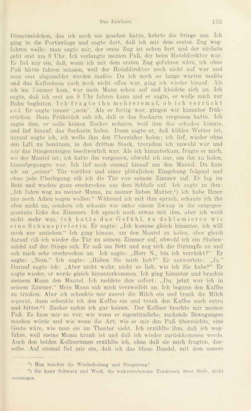 Dienstmädchen, das ich noch nie gesehen hatte, kehrte die Stiege aus. Ich ging in die Portierloge und sagte dort, daß ich mit dem ersten Zug weg- fahren welle; man sagte mir, der erste Zug ist schon fort und der nächste geht erst um 8 Uhr. Ich verlangte meinen Paß, der beim Hoteldirektor war. Es fiel mir ein, daß, wenn ich mit dem ersten Zug gefahren wäre, ich ohne Paß hätte fahren müssen, wreil der Hoteldirektor noch nicht auf war und man erst abgemeldet werden mußte. Da ich noch so lange warten mußte und das Kaffeehaus auch noch nicht offen war, ging ich wieder hinauf. Als ich ins Zimmer kam, war mein Mann schon auf und kleidete sich an. Ich sagte, daß ich erst um 8 Uhr fahren kann und er sagte, er wolle mich zur Bahn begleiten. Ich fragte ihn mehreremal, ob ich verrückt sei. Er sagte immer ,,nein“. Als er fertig war, gingen wir hinunter früh- stücken. Beim Frühstück sah ich, daß er das Sacharin vergessen hatte. Ich sagte ihm, er solle keinen Zucker nehmen, weil ihm das schaden könnte, und lief hinauf, das Sacharin holen. Dann sagte er, daß kühles Wetter ist, darauf sagte ich. ich wolle ihm den Überzieher holen; ich lief, wieder ohne den Lift zu benützen, in den dritten Stock, trotzdem ich unwohl war und mir das Stiegensteigen beschwerlich war. Als ich hinunterkam, fragte er mich, wo der Mantel ist; ich hatte ihn vergessen, obwohl ich nur, um ihn zu holen, hinaufgegangen war. Ich lief noch einmal hinauf um den Mantel. Da kam ich an „seiner Tür vorüber und einer plötzlichen Eingebung folgend und ohne jede Überlegung riß ich die Tür von seinem Zimmer auf. Er lag im Bett und wachte ganz erschrocken aus dem Schlafe auf. Ich sagte zu ihm: „Ich fahre w7eg zu meiner Mama, zu meiner lieben Mutter,1) ich habe Ihnen nur noch Adieu sagen wollen.“ Während ich mit ihm sprach, schaute ich ihn aber nicht an, sondern ich schaute wTie unter einem Zwang in die entgegen- gesetzte Ecke des Zimmers. Ich sprach noch etwras mit ihm, aber ich weiß nicht mehr was, ich hatte das Gefühl, zu deklamieren wie eine Schauspielerin. Er sagte: „Ich komme gleich hinunter, ich will mich nur anziehen.“ Ich ging hinaus, um den Mantel zu holen, aber gleich darauf riß ich wieder die Tür zu seinem Zimmer auf, obwohl ich ein Stuben- mädel auf der Stiege sah. Er saß am Bett und zog sich die Strümpfe an und sah mich sehr erschrocken an. Ich sagte:,„Herr N., bin ich verrückt?“ Er sagte: „Nein.“ Ich sagte: „Haben Sie mich lieb?“ Er antwortete: „Ja.“ Darauf sagte ich: „Aber nicht wahr, nicht so lieb, wie ich Sie habe?“ Er sagte wieder, er werde gleich hinunterkommen. Ich ging hinunter und brachte meinem Mann den Mantel. Ich meldete ihm sofort: „Du, jetzt war ich in seinem Zimmer.“ Mein Mann sah mich verzweifelt an. Ich begann den Kaffee zu trinken. Aber ich schenkte mir zuerst die Milch ein und trank die Milch separat, dann schenkte ich den Kaffee ein und trank den Kaffee auch extra und bitter.2) Zucker nahm ich gar keinen. Der Kellner brachte mir meinen Paß. Es kam mir so vor, wie wenn er eigentümliche, zuckende Bewegungen machen würde und wie wenn die Art, wie er mir den Paß überreichte, eine Geste wäre, wie inan sie im Theater sieht. Ich erzählte ihm, daß ich weg- fahre, weil meine Mama krank ist und daß ich wieder zurückkommen werde. Auch den beiden Kellnerinnen erzählte ich, ohne daß sie mich fragten, das- selbe. Auf einmal fiel mir ein, daß ich das blaue Bändel, mit dem unsere 1) Man beachte die Wiederholung und Steigerung! 2) Sie kann Schwarz und Weiß, die widerstrebenden Tendenzen ihrer Seele, nicht vereinigen.