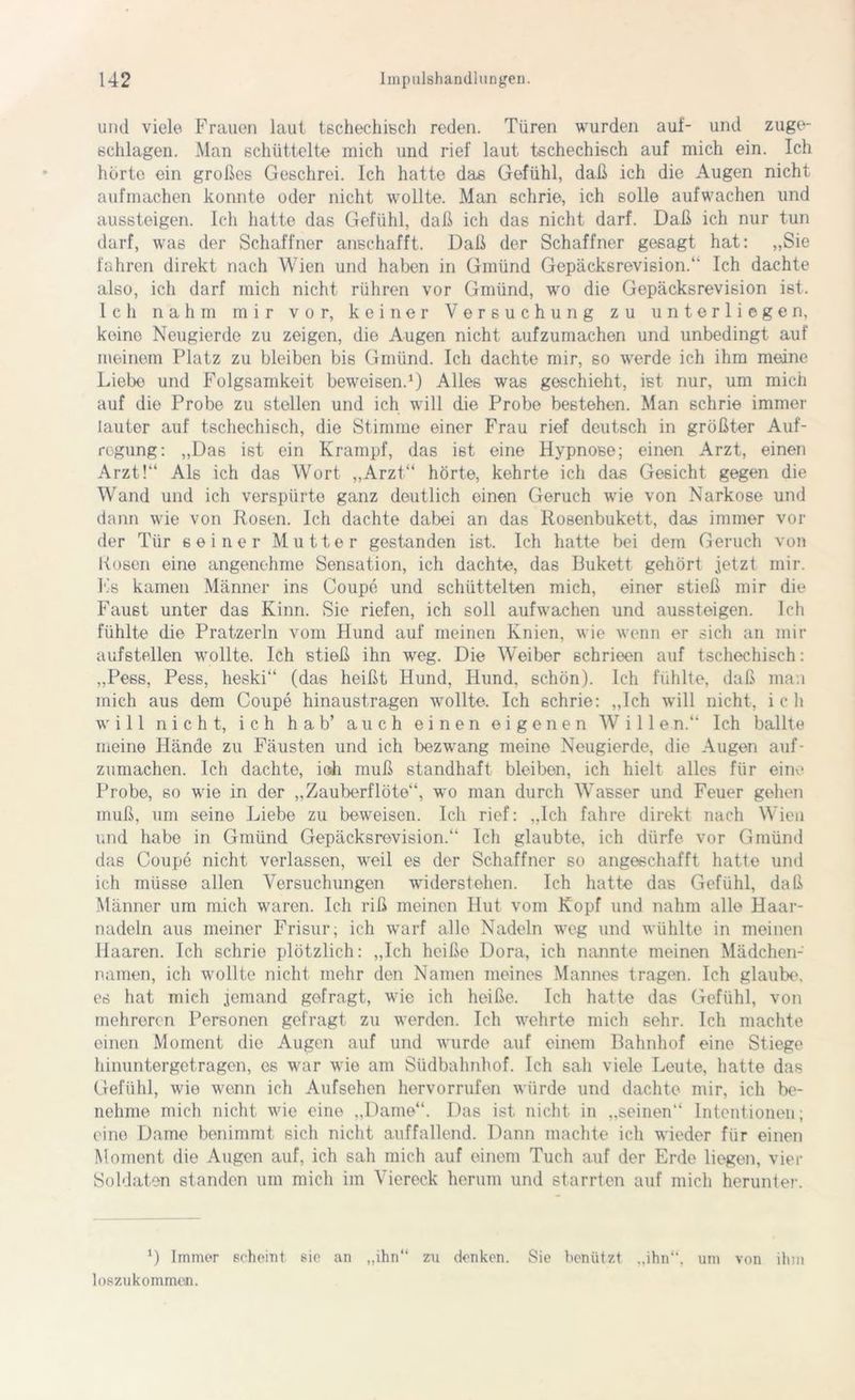 und viele Frauen laut tschechisch reden. Türen wurden auf- und zuge- schlagen. Man schüttelte mich und rief laut tschechisch auf mich ein. Ich hörte ein großes Geschrei. Ich hatte das Gefühl, daß ich die Augen nicht aufmachen konnte oder nicht wollte. Man schrie, ich solle aufwachen und aussteigen. Ich hatte das Gefühl, daß ich das nicht darf. Daß ich nur tun darf, was der Schaffner anschafft. Daß der Schaffner gesagt hat: „Sie fahren direkt nach Wien und haben in Gmünd Gepäcksrevision.“ Ich dachte also, ich darf mich nicht rühren vor Gmünd, wo die Gepäcksrevision ist. Ich nahm mir vor, keiner Versuchung zu unterliegen, keine Neugierde zu zeigen, die Augen nicht aufzumachen und unbedingt auf meinem Platz zu bleiben bis Gmünd. Ich dachte mir, so werde ich ihm meine Liebe und Folgsamkeit beweisen.1) Alles was geschieht, ist nur, um mich auf die Probe zu stellen und ich will die Probe bestehen. Man schrie immer lauter auf tschechisch, die Stimme einer Frau rief deutsch in größter Auf- regung: „Das ist ein Krampf, das ist eine Hypnose; einen Arzt, einen Arzt!“ Als ich das Wort „Arzt“ hörte, kehrte ich das Gesicht gegen die Wand und ich verspürte ganz deutlich einen Geruch wie von Narkose und dann wie von Rosen. Ich dachte dabei an das Rosenbukett, das immer vor der Tür seiner Mutter gestanden ist. Ich hatte bei dem Geruch von Rosen eine angenehme Sensation, ich dachte, das Bukett gehört jetzt mir. Es kamen Männer ins Coupe und schüttelten mich, einer stieß mir die Faust unter das Kinn. Sie riefen, ich soll aufwachen und aussteigen. Ich fühlte die Pratzerln vom Hund auf meinen Knien, wie wenn er sich an mir aufstellen wollte. Ich stieß ihn weg. Die Weiber schrieen auf tschechisch: „Pess, Pess, heski“ (das heißt Hund, Hund, schön). Ich fühlte, daß man mich aus dem Coupe hinaustragen wollte. Ich schrie: „Ich will nicht, ich will nicht, ich h ab’ auch einen eigenen Wille n.“ Ich ballte meine Hände zu Fäusten und ich bezwang meine Neugierde, die Augen auf- zumachen. Ich dachte, ioh muß standhaft bleiben, ich hielt alles für einv* Probe, so wie in der „Zauberflöte“, wo man durch Wasser und Feuer gehen muß, um seine Liebe zu beweisen. Ich rief: „Ich fahre direkt nach Wien und habe in Gmünd Gepäcksrevision.“ Ich glaubte, ich dürfe vor Gmünd das Coupe nicht verlassen, weil es der Schaffner so angeschafft hatte und ich müsse allen Versuchungen widerstehen. Ich hatte das Gefühl, daß Männer um mich waren. Ich riß meinen Hut vom Kopf und nahm alle Haar- nadeln aus meiner Frisur; ich warf alle Nadeln weg und wühlte in meinen Haaren. Ich schrie plötzlich: „Ich heiße Dora, ich nannte meinen Mädchen- namen, ich wollte nicht mehr den Namen meines Mannes tragen. Ich glaube, es hat mich jemand gefragt, wie ich heiße. Ich hatte das Gefühl, von mehreren Personen gefragt zu werden. Ich wehrte mich 6ehr. Ich machte einen Moment die Augen auf und wurde auf einem Bahnhof eine Stiege hinuntergetragen, es war wie am Südbalmhof. Ich sah viele Leute, hatte das Gefühl, wie wenn ich Aufsehen hervorrufen würde und dachte mir, ich be- nehme mich nicht wie eine „Dame“. Das ist nicht in „seinen“ Intentionen; eine Dame benimmt sich nicht auffallend. Dann machte ich wieder für einen Moment die Augen auf, ich sah mich auf einem Tuch auf der Erde liegen, vier Soldaten standen um mich im Viereck herum und starrten auf mich herunter. *) Immer scheint sie an „ihn“ zu denken. Sie benützt „ihn“, uni von ihm loszukommen.