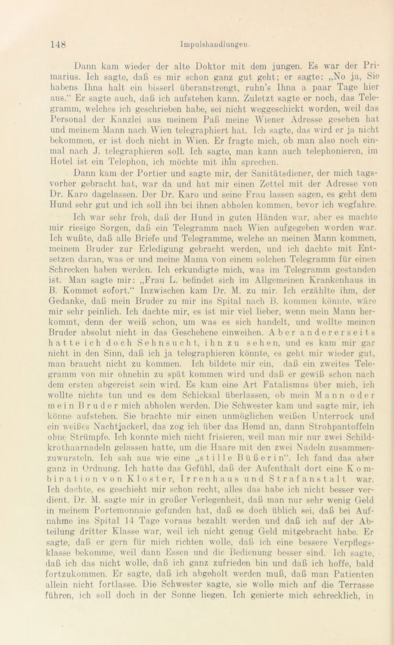 Dann kam wieder der alte Doktor mit dem jungen. Es war der Pri- marius. Ich sagte, daß es mir schon ganz gut geht; er sagte: „No ja, Sie habens Ihna halt ein bisserl überanstrengt, ruhn’s Ihna a paar Tage hier aus.“ Er sagte auch, daß ich aufstehen kann. Zuletzt sagte er noch, das Tele- gramm, welches ich geschrieben habe, sei nicht weggeschickt worden, weil das Personal der Kanzlei aus meinem Paß meine Wiener Adresse gesehen hat und meinem Mann nach Wien telegraphiert hat. Ich sagte, das wird er ja nicht bekommen, er ist doch nicht in Wien. Er fragte mich, ob man also noch ein- mal nach J. telegraphieren soll. Ich sagte, man kann auch telephonieren, im Hotel ist ein Telephon, ich möchte mit ihm sprechen. Dann kam der Portier und sagte mir, der Sanitätsdiener, der mich tags- vorher gebracht hat, war da und hat mir einen Zettel mit der Adresse von Dr. Karo dagelassen. Der Dr. Karo und seine Frau lassen sagen, es geht dem Hund sehr gut und ich soll ihn bei ihnen abholen kommen, bevor ich wegfahre. Ich war sehr froh, daß der Hund in guten Händen war, aber es machte mir riesigo Sorgen, daß ein Telegramm nach Wien aufgegeben worden war. Ich wußte, daß alle Briefe und Telegramme, welche an meinen Mann kommen, meinem Bruder zur Erledigung gebracht werden, und ich dachte mit Ent- setzen daran, was er und meine Mama von einem solchen Telegramm für einen Schrecken haben werden. Ich erkundigte mich, was im Telegramm gestanden ist.. Man sagte mir: „Frau L. befindet sich im Allgemeinen Krankenhaus in B. Kommet sofort.“ Inzwischen kam Dr. M. zu mir. Ich erzählte ihm, der Gedanke, daß mein Bruder zu mir ins Spital nach B. kommen könnte, wäre mir sehr peinlich. Ich dachte mir, es ist mir viel lieber, wenn mein Mann her- kommt, denn der weiß schon, um was es sich handelt, und wollte meinen Bruder absolut nicht in das Geschehene einweihen. Aber andererseits hatte ich doch Sehnsucht, ihn zu sehen, und es kam mir gar nicht in den Sinn, daß ich ja telegraphieren könnte, es geht mir wieder gut, man braucht nicht zu kommen. Ich bildete mir ein, daß ein zweites Tele- gramm von mir ohnehin zu spät kommen wird und daß er gewiß schon nach dem ersten abgereist sein wird. Es kam eine Art Fatalismus über mich, ich wollte nichts tun und es dem Schicksal überlassen, ob mein M a n n o d e r m e i n B rüde r mich abholen werden. Die Schwester kam und sagte mir, ich könne aufstehen. Sie brachte mir einen unmöglichen weißen Unterrock und ein weißes Nachtjackerl, das zog ich über das Hemd an, dann Strohpantoffeln ohne Strümpfe. Ich konnte mich nicht frisieren, weil man mir nur zwei Schild- krothaarnadeln gelassen hatte, um die Haare mit den zwei Nadeln zusammen- zuwursteln. Ich sah aus wie eine „stille Büßerin“. Ich fand das aber ganz in Ordnung. Ich hatte das Gefühl, daß der Aufenthalt dort eine K o m- b i n a t i o n von Kloster, Irrenhaus und Strafanstalt war. Ich dachte, es geschieht mir schon recht, alles das habe ich nicht besser ver- dient. Dr. M. sagte mir in großer Verlegenheit, daß man nur sehr wenig Geld in meinem Portemonnaie gefunden hat, daß es doch üblich sei, daß bei Auf- nahme ins Spital 14 Tage voraus bezahlt werden und daß ich auf der Ab- teilung dritter Klasse war, weil ich nicht genug Geld mitgebracht habe. Er sagte, daß er gern für mich richten wolle, daß ich eine bessere Verpflegs- klasse bekomme, weil dann Essen und die Bedienung besser sind. Ich sagte, daß ich das nicht wolle, daß ich ganz zufrieden bin und daß ich hoffe, bald fortzukommen. Er sagte, daß ich abgeholt werden muß, daß man Patienten allein nicht fortlasse. Die Schwester sagte, sic wolle mich auf die Terrasse führen, ich soll doch in der Sonne liegen. Ich genierte mich schrecklich, in