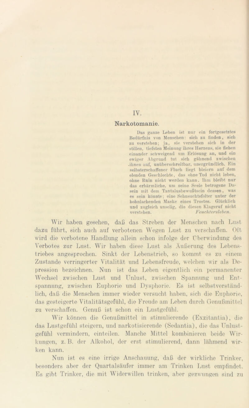 IV. Narkotomanie. Das ganze Leben ist nur ein fortgesetztes Bedürfnis von Menschen: sich zu iinden, sich zu verstehen; ja, sie verstehen sich in der stillen, tiefsten Meinung ihres Herzens, sie liehen einander schweigend um Erlösung an, und ein ewiger Abgrund tut sich gähnend zwischen .ihnen auf, uniiberschreitbar, unergründlich. Ein selbsterschaffener Fluch liegt bleiern auf dem elenden Geschlechte, das ohne Tod nicht leben, ohne Ruin nicht werden kann. Ihm bleibt nur das erbärmliche, um seine Seele betrogene Da- sein mit dem Tantalusbewußtsein dessen , was es sein könnte; eine Sehnsuchtsfolter unter der hohnlachenden Maske eines Trostes. Glücklich und zugleich unselig, die diesen Klageruf nicht verstehen. Feuchtersieben. Wir haben gesehen, daß das Streben der Menschen nach Lust dazu führt, sich auch auf verbotenen Wegen Lust zu verschaffen. Oft wird die verbotene Handlung allein schon infolge der Überwindung des Verbotes zur Lust. Wir haben diese Lust als Äußerung des Lebens- triebes angesprochen. Sinkt der Lebenstrieb, so kommt es zu einem Zustande verringerter Vitalität und Lebensfreude, welchen wir als De- pression bezeichnen. Nun ist das Leben eigentlich ein permanenter Wechsel zwischen Lust und Unlust, zwischen Spannung und Ent- spannung, zwischen Euphorie und Dysphorie. Es ist selbstverständ- lich, daß die Menschen immer wieder versucht haben, sich die Euphorie, das gesteigerte Vitalitätsgefühl, die Freude am Leben durch Genußmittel zu verschaffen. Genuß ist schon ein Lustgefühl. Wir können die Genußmittel in stimulierende (Exzitantia), die das Lustgefühl steigern, und narkotisierende (Sedantia), die das Unlust- gefühl vermindern, einteilen. Manche Mittel kombinieren beide Wir- kungen, z. B. der Alkohol, der erst stimulierend, dann lähmend wir- ken kann. Nun ist es eine irrige Anschauung, daß der wirkliche Trinker, besonders aber der Quartalsäufer immer am Trinken Lust empfindet. Es gibt Trinker, die mit Widerwillen trinken, aber gezwungen sind zu