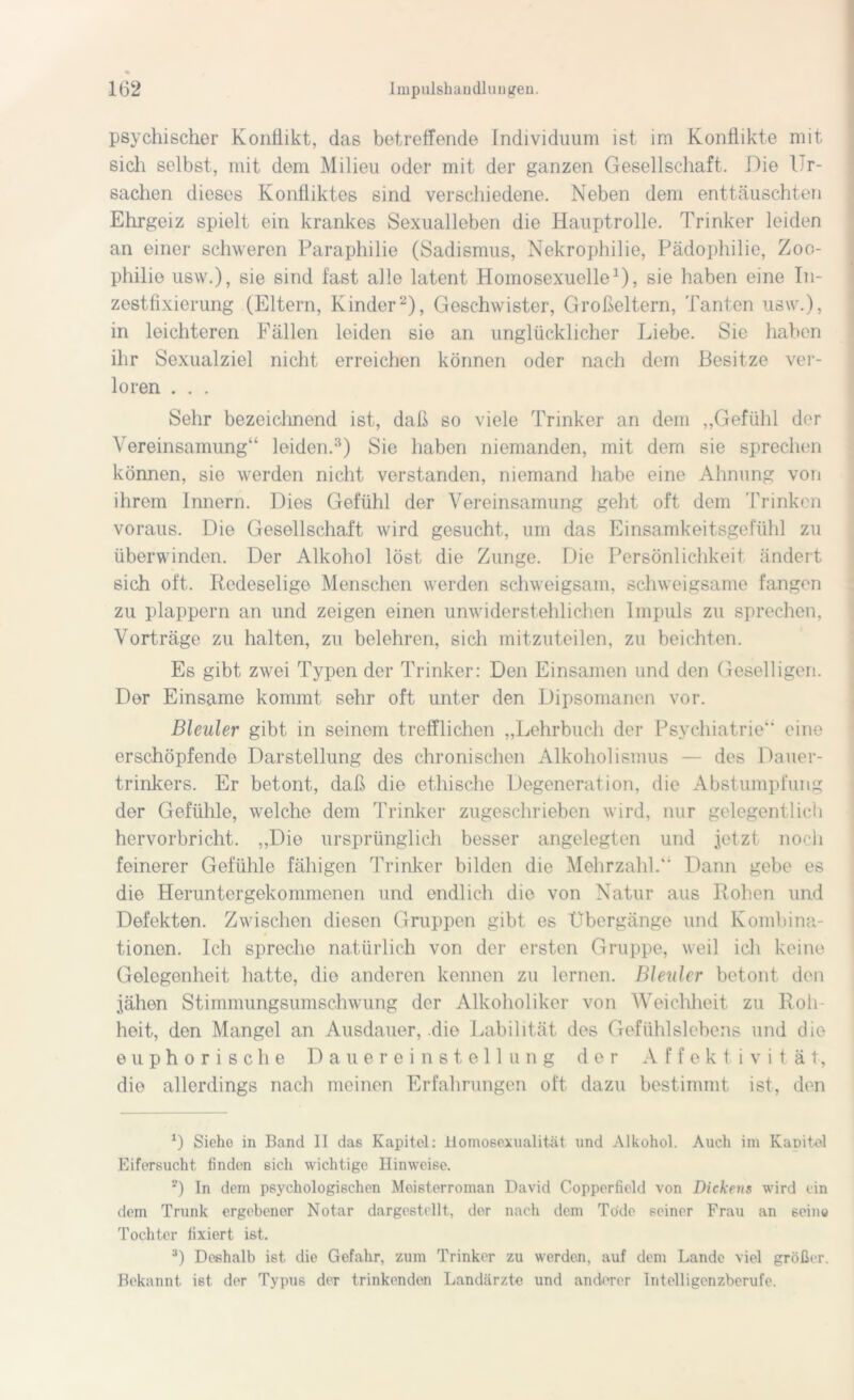 psychischer Konflikt, das betreffende Individuum ist im Konflikte mit sich selbst, mit dem Milieu oder mit der ganzen Gesellschaft. Die Ur- sachen dieses Konfliktes sind verschiedene. Neben dem enttäuschten Ehrgeiz spielt ein krankes Sexualleben die Hauptrolle. Trinker leiden an einer schweren Paraphilie (Sadismus, Nekrophilie, Pädophilie, Zoo- philie usw.), sie sind fast alle latent Homosexuelle1), sie haben eine In- zestfixierung (Eltern, Kinder2), Geschwister, Großeltern, Tanten usw.), in leichteren Fällen leiden sie an unglücklicher Liebe. Sie haben ihr Sexualziel nicht erreichen können oder nach dem Besitze ver- loren . . . Sehr bezeichnend ist, daß so viele Trinker an dem „Gefühl der Vereinsamung“ leiden.3) Sie haben niemanden, mit dem sie sprechen können, sie werden nicht verstanden, niemand habe eine Ahnung von ihrem Innern. Dies Gefühl der Vereinsamung geht oft dem Trinken voraus. Die Gesellschaft wird gesucht, um das Einsamkeitsgefühl zu überwinden. Der Alkohol löst die Zunge. Die Persönlichkeit ändert sich oft. Redeselige Menschen werden schweigsam, schweigsame fangen zu plappern an und zeigen einen unwiderstehlichen Impuls zu sprechen, Vorträge zu halten, zu belehren, sich mitzuteilen, zu beichten. Es gibt zwei Typen der Trinker: Den Einsamen und den Geselligen. Der Einsame kommt sehr oft unter den Dipsomanen vor. Bleuler gibt in seinem trefflichen „Lehrbuch der Psychiatrie“ eine erschöpfende Darstellung des chronischen Alkoholismus — des Dauer- trinkers. Er betont, daß die ethische Degeneration, die Abstumpfung der Gefühle, welche dem Trinker zugeschrieben wird, nur gelegentlich hervorbricht. „Die ursprünglich besser angelegten und jetzt noch feinerer Gefühle fähigen Trinker bilden die Mehrzahl.“ Dann gebe es die Heruntergekommenen und endlich die von Natur aus Rohen und Defekten. Zwischen diesen Gruppen gibt es Übergänge und Kombina- tionen. Ich spreche natürlich von der ersten Gruppe, weil ich keine Gelegenheit hatte, die anderen kennen zu lernen. Bleuler betont den jähen Stimmungsumschwung der Alkoholiker von Weichheit zu Roh- heit, den Mangel an Ausdauer, die Labilität des Gefühlslebens und die euphorische Dauereinstellung der Affektivität, die allerdings nach meinen Erfahrungen oft dazu bestimmt ist, den 1) Siehe in Band II das Kapitel: Homosexualität und Alkohol. Auch im Kaüitel Eifersucht finden sich wichtige Hinweise. 2) In dem psychologischen Meisterroman David Copperfield von Dickens wird ein dem Trunk ergebener Notar dargestellt., der nach dem Tode seiner Frau an seine Tochter fixiert ist. 3) Deshalb ist die Gefahr, zum Trinker zu werden, auf dem Lande viel größer. Bekannt ist der Typus der trinkenden Landärzte und anderer Intelligenzberufe.
