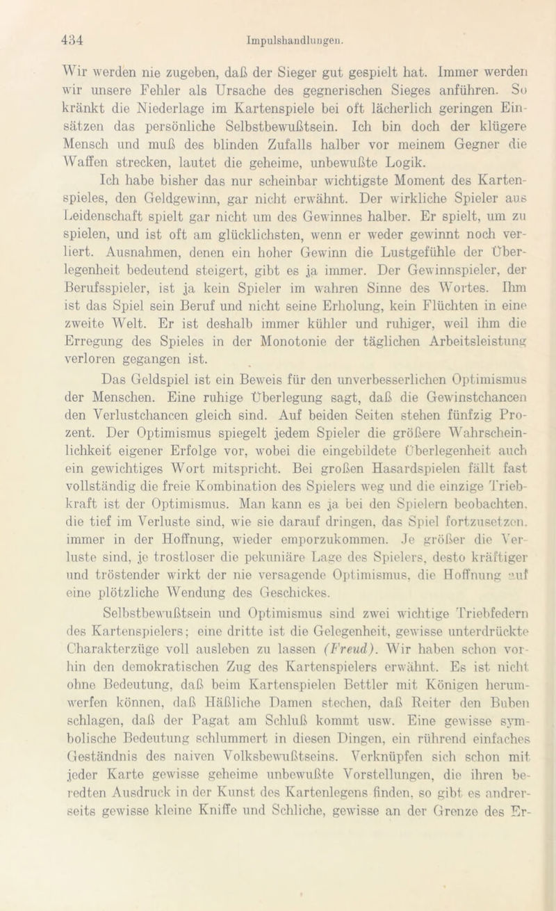 Wir werden nie zugeben, daß der Sieger gut gespielt hat. Immer werden wir unsere Fehler als Ursache des gegnerischen Sieges anführen. So kränkt die Niederlage im Kartenspiele bei oft lächerlich geringen Ein- sätzen das persönliche Selbstbewußtsein. Ich bin doch der klügere Mensch und muß des blinden Zufalls halber vor meinem Gegner die Waffen strecken, lautet die geheime, unbewußte Logik. Ich habe bisher das nur scheinbar wichtigste Moment des Karten- spieles, den Geldgewinn, gar nicht erwähnt. Der wirkliche Spieler aus Leidenschaft spielt gar nicht um des Gewinnes halber. Er spielt, um zu spielen, und ist oft am glücklichsten, wenn er weder gewinnt noch ver- liert. Ausnahmen, denen ein hoher Gewinn die Lustgefühle der Über- legenheit bedeutend steigert, gibt es ja immer. Der Gewinnspieler, der Berufsspieler, ist ja kein Spieler im wahren Sinne des Wortes. Ihm ist das Spiel sein Beruf und nicht seine Erholung, kein Flüchten in eine zweite Welt. Er ist deshalb immer kühler und ruhiger, weil ihm die Erregung des Spieles in der Monotonie der täglichen Arbeitsleistung verloren gegangen ist. Das Geldspiel ist ein Beweis für den unverbesserlichen Optimismus der Menschen. Eine ruhige Überlegung sagt, daß die Gewinstchancen den Verlustchancen gleich sind. Auf beiden Seiten stehen fünfzig Pro- zent. Der Optimismus spiegelt jedem Spieler die größere Wahrschein- lichkeit eigener Erfolge vor, wobei die eingebildete Überlegenheit auch ein gewichtiges Wort mitspricht. Bei großen Hasardspielen fällt fast vollständig die freie Kombination des Spielers weg und die einzige Trieb- kraft ist der Optimismus. Man kann es ja bei den Spielern beobachten, die tief im Verluste sind, wie sie darauf dringen, das Spiel fortzusetzen, immer in der Hoffnung, wieder emporzukommen. Je größer die Ver- luste sind, je trostloser die pekuniäre Lage des Spielers, desto kräftiger und tröstender wirkt der nie versagende Optimismus, die Hoffnung auf eino plötzliche Wendung des Geschickes. Selbstbewußtsein und Optimismus sind zwei wichtige Triebfedern des Kartenspielers; eine dritte ist die Gelegenheit, gewisse unterdrückte Charakterzüge voll ausleben zu lassen (Freud). Wir haben schon vor- hin den demokratischen Zug des Kartenspielers erwähnt. Es ist nicht ohne Bedeutung, daß beim Kartenspielen Bettler mit Königen herum- werfen können, daß Häßliche Damen stechen, daß Reiter den Buben schlagen, daß der Pagat am Schluß kommt usw. Eine gewisse sym- bolische Bedeutung schlummert in diesen Dingen, ein rührend einfaches Geständnis des naiven Volksbewußtseins. Verknüpfen sich schon mit jeder Karte gewisse geheime unbewußte Vorstellungen, die ihren be- redten Ausdruck in der Kunst des Kartenlegens finden, so gibt es andrer- seits gewisse kleine Kniffe und Schliche, gewisse an der Grenze des Er-