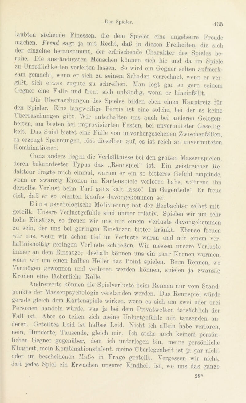 435 laubten stehende Finessen, die dem Spieler eine ungeheure Freude machen. Freud sagt ja mit Recht, daß in diesen Freiheiten, die sich der einzelne herausnimmt, der erfrischende Charakter des Spieles be- 1 uhe. Die anständigsten Menschen können sich hie und da. im Spiele zu Unredlichkeiten verleiten lassen. So wird ein Gegner selten aufmerk- sam gemacht, wenn er sich zu seinem Schaden verrechnet, wenn er ver- gißt, sich etwas zugute zu schreiben. Man legt gar so gern seinem Gegner eine Falle und freut sich unbändig, wenn er hineinfällt. Die Überraschungen des Spieles bilden eben einen Hauptreiz für den Spieler. Line langweilige Partie ist eine solche, bei der es keine Überraschungen gibt. Wir unterhalten uns auch bei anderen Gelegen- heiten, am besten bei improvisierten Festen, bei unvermuteter Gesellig- keit, Das Spiel bietet eine Fülle von unvorhergesehenen Zwischenfallen, es ei zeugt Spannungen, löst dieselben auf, es ist reich an unvermuteten Kombinationen: Ganz anders liegen die Verhältnisse bei den großen Massenspielen, deren bekanntester Typus das „Rennspiel“ ist. Ein geistreicher Re- dakteur fragte mich einmal, warum er ein so bitteres Gefühl empfinde, wenn er zwanzig Kronen im Kartenspiele verloren habe, während ihn derselbe Verlust beim Turf ganz kalt lasse! Im Gegenteile! Er freue sich, daß er so leichten Kaufes davongekommen sei. Eine psychologische Motivierung hat der Beobachter selbst mit- geteilt. Unsere V erlustgefühle sind immer relativ. Spielen wir um sehr hohe Einsätze, so freuen wir uns mit einem Verluste davongekommen zu sein, der uns bei geringen Einsätzen bitter kränkt. Ebenso freuen wir uns, wenn wir schon tief im Verluste waren und mit einem ver- hältnismäßig geringen V erluste schließen. Wir messen unsere Verluste immer an dem Einsätze; deshalb können uns ein paar Kronen wurmen, wenn wir um einen halben Heller das Point spielen. Beim Rennen, wo V ei mögen gewonnen und verloren werden können, spielen ja zwanzig Kronen eine lächerliche Rolle. Andrerseits können die Spielverluste beim Rennen nur vom Stand- punkte der Massenpsychologie verstanden werden. Das Rennspiel würde gerade gleich dem Kartenspiele wirken, wenn es sich um zwei oder drei Personen handeln würde, was ja bei dem Privatwetten tatsächlich der Fall ist. Aber so teilen sich meine Unlustgefühle mit tausenden an- deren. Geteiltes Leid ist halbes Leid. Licht ich allein habe verloren, nein, Hunderte, Tausende, gleich mir. Ich stehe auch keinem persön- lichen Gegner gegenüber, dem ich unterlegen bin, meine persönliche Klugheit, mein Kombinationstalent, meine Überlegenheit ist ja gar nicht oder im bescheidenen Maße in Frage gestellt. Vergessen wir nicht, daß jedes Spiel ein Erwachen unserer Kindheit ist, wo uns das ganze 28*