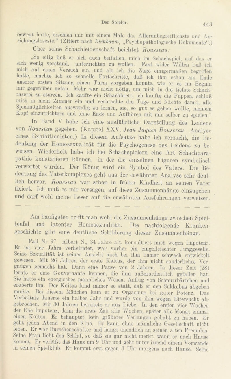 bewegt hatte, erschien mir mit einem Male das Allerunbegreiflichste und An- ziehungsloseste.'* (Zitiert nach Birnbaum, „Psychopathologische Dokumente“.) Über seine Schachleidenschaft beichtet Rousseau: „So eilig ließ er sich auch beifallen, mich im Schachspiel, auf das er sich wenig verstand, unterrichten zu wollen. Fast wider Willen ließ ich mich auf einen Versuch ein, und als ich die Züge einigermaßen begriffen hatte, machte ich so schnelle Fortschritte, daß ich ihm schon am Ende unserer ersten Sitzung einen Turm vorgeben konnte, wie er es im Beginn mir gegenüber getan. Mehr war nicht nötig, um mich in die tiefste Schach- raserei zu stürzen. Ich kaufte ein Schachbrett, ich kaufte die Puppen, schloß mich in mein Zimmer ein und verbrachte die Tage und Nächte damit, alle Spielmöglichkeiten auswendig zu lernen, sie, so gut es gehen wollte, meinem Kopf einzutrichtern und ohne Ende und Aufhören mit mir selber zu spielen.“ In Band V habe ich eine ausführliche Darstellung des Leidens von Rousseau gegeben. (Kapitel XXV, Jean Jaques Rousseau. Analyse eines Exhibitionisten.) In diesem Aufsatze habe ich versucht, die Be- deutung der Homosexualität für die Psychogenese des Leidens zu be- weisen. Wiederholt habe ich bei Schachspielern eine Art Schachpara- pathie konstatieren können, in der die einzelnen Figuren symbolisch verwertet wurden. Der König wird ein Symbol des Vaters. Die Be- deutung des V aterkomplexes geht aus der erwähnten Analyse sehr deut- lich hervor. Rousseau war schon in früher Kindheit an seinen Vater fixiert. Ich muß es mir versagen, auf diese Zusammenhänge einzugehen und darf wohl meine Leser auf die erwähnten Ausführungen verweisen. Am häufigsten trifft man wohl die Zusammenhänge zwischen Spiel- teufel und latenter Homosexualität. Die nachfolgende Kranken- geschichte gibt eine deutliche Schilderung dieser Zusammenhänge. Fall Nr. 97. Albert N., 34 Jahre alt, konsultiert mich wegen Impotenz. Er ist vier Jahre verheiratet, war vorher ein eingefleischter Junggeselle. Seine Sexualität ist seiner Ansicht nach bei ihm immer schwach entwickelt gewesen. Mit 26 Jahren der erste Keitus, der ihm nicht sonderliches Ver- gnügen gemacht hat. Dann eine Pause von 2 Jahren. In dieser Zeit (28) lernte er eine Gouvernante kennen, die ihm außerordentlich gefallen hat. Sie hatte ein energisches männliches Wesen, Anflug von Schnurrbärtchen und eroberte ihn. Der Koitus fand immer so statt, daß er den Sukkubus abgeben mußte. Bei diesem Mädchen kam er zu Orgasmus bei guter Potenz. Das Verhältnis dauerte ein halbes Jahr und wurde von ihm wegen Eifersucht ab- gebrochen. Mit 30 Jahren heiratete er aus Liebe. In den ersten vier Wochen der Ehe Impotenz, dann die erste Zeit alle Wochen, später alle Monat einmal einen Koitus. Er behauptet, kein größeres Verlangen gehabt zu haben. Er geht jeden Abend in den Klub. Er kann ohne männliche Gesellschaft nicht leben. Er war Burschenschafter und hängt unendlich an seinen alten Freunden. Seine Frau liebt den Schlaf, so daß sie gar nicht merkt, wann er nach Hause kommt. Er verläßt das Haus um 9 Uhr und geht unter irgend einem Vorwände in seinen Spielklub. Er kommt erst gegen 3 Uhr morgens nach Hause. Seine