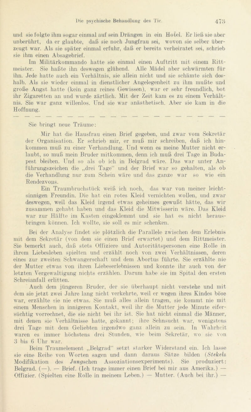 und sie folgte ihm sogar einmal auf sein Drängen in ein Hotel. Er ließ sie aber unberührt, da er glaubte, daß sie noch Jungfrau sei, wovon sie selber über- zeugt war. Als sie später einmal erfuhr, daß er bereits verheiratet sei, schrieb sie ihm einen Absagebrief. Im Militärkommando hatte sie einmal einen Auftritt mit einem Ritt- meister. Sie haßte ihn deswegen glühend. Alle Mädel aber schwärmten für ihn. Jede hatte auch ein Verhältnis, sie allein nicht und sie schämte sich des- halb. Als sie wieder einmal in dienstlicher Angelegenheit zu ihm mußte und große Angst hatte (kein ganz reines Gewissen), war er sehr freundlich, bot ihr Zigaretten an und wurde zärtlich. Mit der Zeit kam es zu einem Verhält- nis. Sie war ganz willenlos. Und sie war anästhetisch. Aber sie kam in die Hoffnung. Sie bringt neue Träume: Mir hat die Hausfrau einen Brief gegeben, und zwar vom Sekretär der Organisation. Er schrieb mir, er muß mir schreiben, daß ich hin- kommen muß zu einer Verhandlung. Und wenn es meine Mutter nicht er- laubt, so muß mein Bruder mitkommen, denn ich muß drei Tage in Buda- pest bleiben. Und so als ob ich in Belgrad wäre. Das war unter An- führungszeichen die „drei Tage'4 und der Brief war so gehalten, als ob die Verhandlung nur zum Schein wäre und das ganze war so wie ein Rendezvous. Ein Traumbruchstück weiß ich noch, das war von meiner leicht- sinnigen Freundin. Die hat ein rotes Kleid vernichten wollen, und zwar deswegen, weil das Kleid irgend etwas geheimes gewußt hätte, das wir zusammen gehabt haben und das Kleid die Mitwisserin wäre. Das Kleid war zur Hälfte im Kasten eingeklemmt und sie hat es nicht heraus- bringen können. Ich wollte, sie soll es mir schenken. Bei der Analyse findet sie plötzlich die Parallele zwischen dem Erlebnis mit dem Sekretär (von dem sie einen Brief erwartet) und dem Rittmeister. Sie bemerkt auch, daß stets Offiziere und Autoritätspersonen eine Rolle in ihrem Liebesieben spielten und erzählt noch von zwei Verhältnissen, deren eines zur zweiten Schwangerschaft und dem Abortus führte. Sie erzählte nie der Mutter etwas von ihren Liebeserlebnissen und konnte ihr auch von der letzten Vergewaltigung nichts erzählen. Darum habe sie im Spital den ersten Schreianfall erlitten. Auch dem jüngeren Bruder, der sie überhaupt nicht verstehe und mit dem sie jetzt zwei Jahre lang nicht verkehrte, weil er wegen ihres Kindes böse war, erzählte sie nie etwas. Sie muß alles allein tragen, sie kommt nie mit einem Menschen in innigeren Kontakt, weil ihr die Mutter jede Minute eifer- süchtig vorrechnet, die sie nicht bei ihr ist. Sie hat nicht einmal die Männer, mit denen sie Verhältnisse hatte, gekannt ; ihre Sehnsucht war, wenigstens drei Tage mit dem Geliebten irgendwo ganz allein zu sein. In Wahrheit waren es immer höchstens drei Stunden, wie beim Sekretär, wo sie von 3 bis 6 Uhr war. Beim Traumelement „Belgrad setzt starker Widerstand ein. Ich lasse sie eine Reihe von Worten sagen und dann daraus Sätze bilden (Slekels Modifikation des Jungschen Assoziationsexperiments). Sie produziert: Belgrad. (—). — Brief. (Ich trage immer einen Brief bei mir aus Amerika.) — Offizier. (Spielten eine Rolle in meinem Leben.) — Mutter. (Auch bei ihr.) —