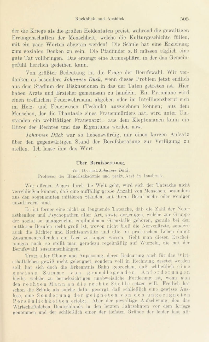 der die Kriege als die großen Heldentaten preist, während die gewaltigen Errungenschaften der Menschheit, welche die Kulturgeschichte füllen, mit ein paar Worten abgetan werden! Die Schule hat eine Erziehung zum sozialen Denken zu sein. Die Pfadfinder z. B. müssen täglich eine gute Tat vollbringen. Das erzeugt eine Atmosphäre, in der das Gemein- gefühl herrlich gedeihen kann. Von größter Bedeutung ist die Frage der Berufswahl. Wir ver- danken es besonders Johannes Duck, wenn dieses Problem jetzt endlich aus dem Stadium der Diskussionen in das der Taten getreten ist. Hier haben Ärzte und Erzieher gemeinsam zu handeln. Ein Pyromane wird einen trefflichen Feuerwehrmann abgeben oder im Intelligenzberuf sich im Heiz- und Feuerwesen (Technik) auszeichnen können; aus dem Menschen, der die Phantasie eines Frauenmörders hat, wird unter Im- ständen ein wohltätiger Frauenarzt; aus dem Kleptomanen kann ein Hüter des Rechtes und des Eigentums werden usw. Johannes Duck war so liebenswürdig, mir einen kurzen Aufsatz über den gegenwärtigen Stand der Berufsberatung zur Verfügung zu stellen. Ich lasse ihm das Wort. Über Berufsberatung. Von Dr. med. Johannes Duck, Professor der Handelsakademie und prakt, Arzt in Innsbruck. Wer offenen Auges durch die Welt geht, wird sich der Tatsache nicht verschließen können, daß eine auffällig große Anzahl von Menschen, besonders aus den sogenannten mittleren Ständen, mit ihrem Beruf mehr oder weniger unzufrieden sind. Es ist ferner eine nicht zu leugnende Tatsache, daß die Zahl der Neur- astheniker und Psychopathen aller Art, sowie derjenigen, welche zur Gruppe der sozial so unangenehm empfundenen Grenzfälle gehören, gerade bei den mittleren Berufen recht groß ist, wovon nicht bloß die Nervenärzte, sondern auch die Richter und Rechtsanwälte und alle im praktischen Leben damit Zusammentreffenden ein Lied zu singen wissen. Geht man diesen Erschei- nungen nach, so stößt man geradezu regelmäßig auf Wurzeln, die mit der Berufswahl Zusammenhängen. Trotz aller Übung und Anpassung, deren Bedeutung auch für das Wirt- schaftsleben gewiß nicht geleugnet, sondern voll in Rechnung gesetzt w erden soll, hat sich doch die Erkenntnis Bahn gebrochen, daß schließlich eine gewisse S u m me von grundlegenden .V n f o r d e r u n g e n bleibt, welche zu berücksichtigen unabweisliche Forderung ist, wenn man den rechten Mann an die rechte Stelle setzen will. Freilich hat schon die Schule als solche dafür gesorgt, daß schließlich eine gewisse Aus- lese, eine Sonderung der geigneten von den ungeeigneten Persönlichkeiten erfolgt. Aber der gewaltige Aufschwung, den das Wirtschaftsleben Deutschlands in den letzten Jahrzehnten vor dem Kliege genommen und der schließlich einer der tiefsten Gründe der leider fast all-