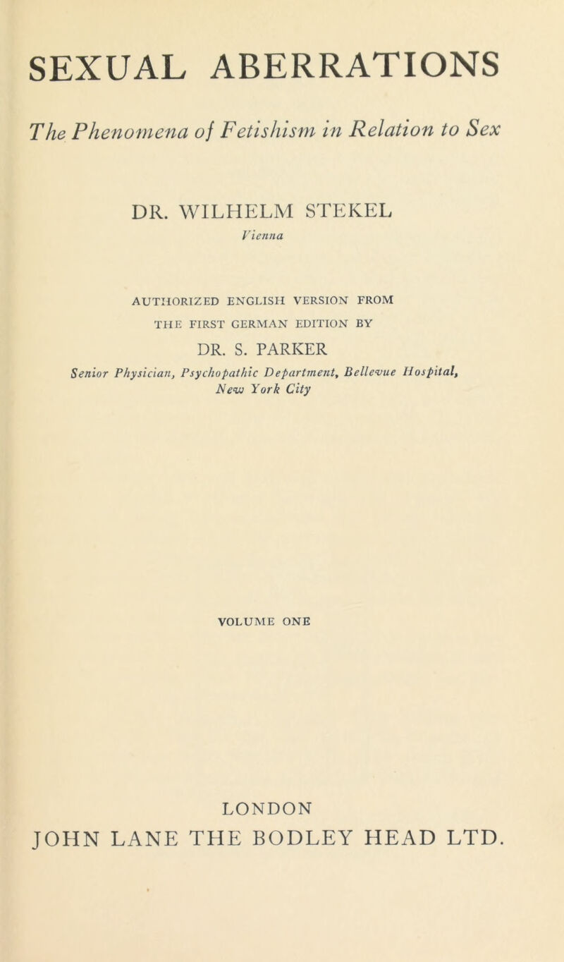 SEXUAL ABERRATIONS The Phenomena oj Fetishism in Relation to Sex DR. WILHELM STEKEL Vienna AUTHORIZED ENGLISH VERSION FROM THE FIRST GERMAN EDITION BY DR. S. PARKER Senior Physician, Psychopathic D epartment, Bellevue Hospital, New York City VOLUME ONE LONDON JOHN LANE THE BODLEY HEAD LTD.