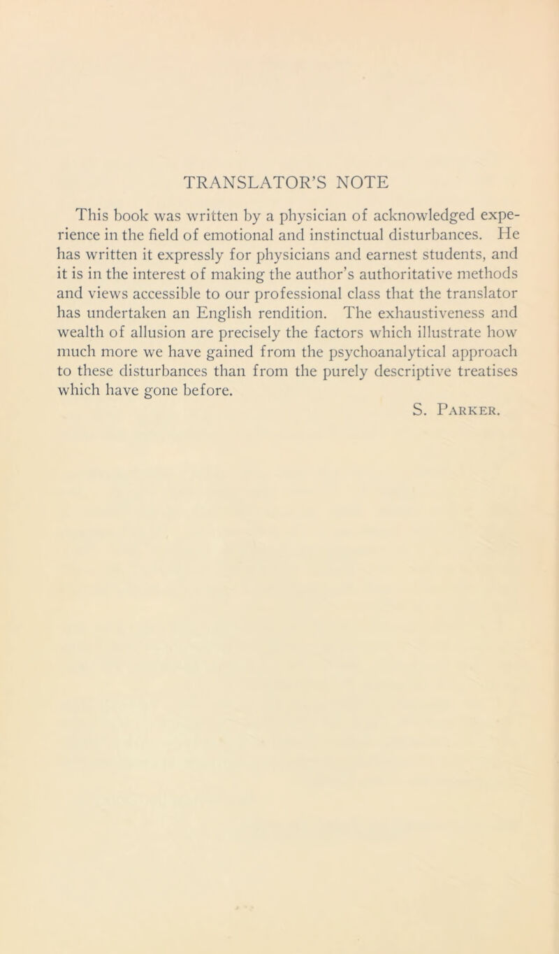 TRANSLATOR’S NOTE This book was written by a physician of acknowledged expe- rience in the field of emotional and instinctual disturbances. He has written it expressly for physicians and earnest students, and it is in the interest of making the author’s authoritative methods and views accessible to our professional class that the translator has undertaken an English rendition. The exhaustiveness and wealth of allusion are precisely the factors which illustrate how much more we have gained from the psychoanalytical approach to these disturbances than from the purely descriptive treatises which have gone before. S. Parker.