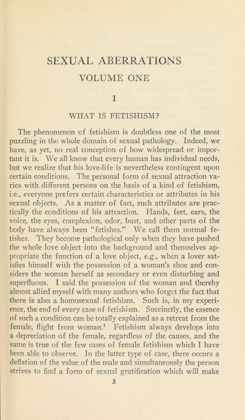 VOLUME ONE I WHAT IS FETISHISM? The phenomenon of fetishism is doubtless one of the most puzzling in the whole domain of sexual pathology. Indeed, we have, as yet, no real conception of how widespread or impor- tant it is. We all know that every human has individual needs, but we realize that his love-life is nevertheless contingent upon certain conditions. The personal form of sexual attraction va- ries with different persons on the basis of a kind of fetishism, i.e., everyone prefers certain characteristics or attributes in his sexual objects. As a matter of fact, such attributes are prac- tically the conditions of his attraction. Hands, feet, ears, the voice, the eyes, complexion, odor, bust, and other parts of the body have always been “fetishes.” We call them normal fe- tishes. They become pathological only when they have pushed the whole love object into the background and themselves ap- propriate the function of a love object, e.g., when a lover sat- isfies himself with the possession of a woman’s shoe and con- siders the woman herself as secondary or even disturbing and superfluous. I said the possession of the woman and thereby almost allied myself with many authors who forget the fact that there is also a homosexual fetishism. Such is, in my experi- ence, the end of every case of fetishism. Succinctly, the essence of such a condition can be totally explained as a retreat from the female, flight from woman.1 Fetishism always develops into a depreciation of the female, regardless of the causes, and the same is true of the few cases of female fetishism which I have been able to observe. In tbe latter type of case, there occurs a deflation of the value of the male and simultaneously the person strives to find a form of sexual gratification which will make