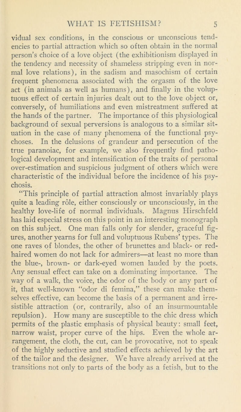 vidual sex conditions, in the conscious or unconscious tend- encies to partial attraction which so often obtain in the normal person’s choice of a love object (the exhibitionism displayed in the tendency and necessity of shameless stripping even in nor- mal love relations), in the sadism and masochism of certain frequent phenomena associated with the orgasm of the love act (in animals as well as humans), and finally in the volup- tuous effect of certain injuries dealt out to the love object or, conversely, of humiliations and even mistreatment suffered at the hands of the partner. The importance of this physiological background of sexual perversions is analogous to a similar sit- uation in the case of many phenomena of the functional psy- choses. In the delusions of grandeur and persecution of the true paranoiac, for example, we also frequently find patho- logical development and intensification of the traits of personal over-estimation and suspicious judgment of others which were characteristic of the individual before the incidence of his psy- chosis. “This principle of partial attraction almost invariably plays quite a leading role, either consciously or unconsciously, in the healthy love-life of normal individuals. Magnus Hirschfeld has laid especial stress on this point in an interesting monograph on this subject. One man falls only for slender, graceful fig- ures, another yearns for full and voluptuous Rubens’ types. The one raves of blondes, the other of brunettes and black- or red- haired women do not lack for admirers—at least no more than the blue-, brown- or dark-eyed women lauded by the poets. Any sensual effect can take on a dominating importance. The way of a walk, the voice, the odor of the body or any part of it, that well-known “odor di femina,” these can make them- selves effective, can become the basis of a permanent and irre- sistible attraction (or, contrarily, also of an insurmountable repulsion). How many are susceptible to the chic dress which permits of the plastic emphasis of physical beauty: small feet, narrow wraist, proper curve of the hips. Even the whole ar- rangement, the cloth, the cut, can be provocative, not to speak of the highly seductive and studied effects achieved by the art of the tailor and the designer. We have already arrived at the transitions not only to parts of the body as a fetish, but to the