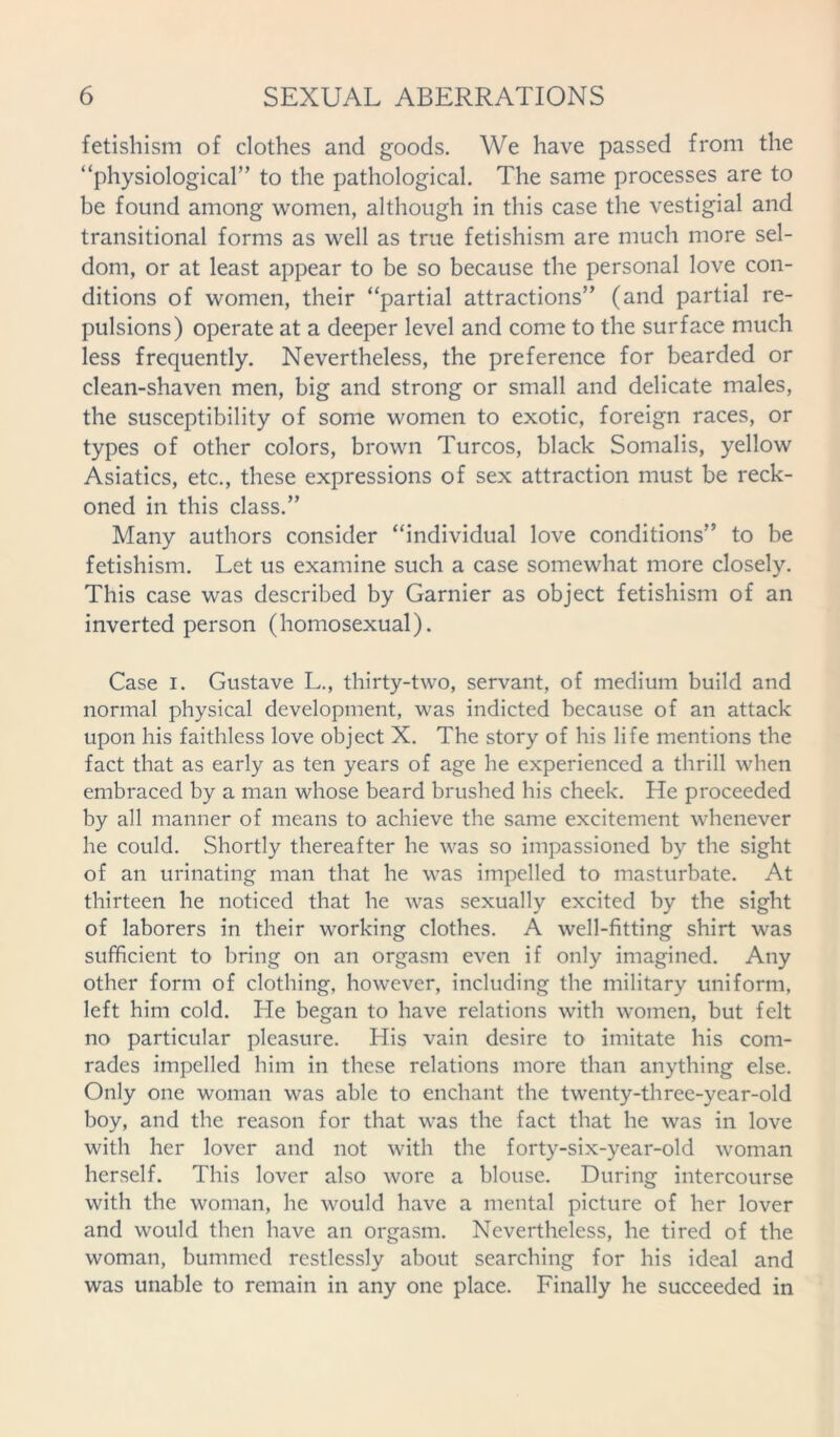 fetishism of clothes and goods. We have passed from the “physiological” to the pathological. The same processes are to be found among women, although in this case the vestigial and transitional forms as well as true fetishism are much more sel- dom, or at least appear to be so because the personal love con- ditions of women, their “partial attractions” (and partial re- pulsions) operate at a deeper level and come to the surface much less frequently. Nevertheless, the preference for bearded or clean-shaven men, big and strong or small and delicate males, the susceptibility of some women to exotic, foreign races, or types of other colors, brown Turcos, black Somalis, yellow Asiatics, etc., these expressions of sex attraction must be reck- oned in this class.” Many authors consider “individual love conditions” to be fetishism. Let us examine such a case somewhat more closely. This case was described by Gamier as object fetishism of an inverted person (homosexual). Case I. Gustave L., thirty-two, servant, of medium build and normal physical development, was indicted because of an attack upon his faithless love object X. The story of his life mentions the fact that as early as ten years of age he experienced a thrill when embraced by a man whose beard brushed his cheek. He proceeded by all manner of means to achieve the same excitement whenever he could. Shortly thereafter he was so impassioned by the sight of an urinating man that he was impelled to masturbate. At thirteen he noticed that he was sexually excited by the sight of laborers in their working clothes. A well-fitting shirt was sufficient to bring on an orgasm even if only imagined. Any other form of clothing, however, including the military uniform, left him cold. He began to have relations with women, but felt no particular pleasure. His vain desire to imitate his com- rades impelled him in these relations more than anything else. Only one woman was able to enchant the twenty-three-year-old boy, and the reason for that was the fact that he was in love with her lover and not with the forty-six-year-old woman herself. This lover also wore a blouse. During intercourse with the woman, he would have a mental picture of her lover and would then have an orgasm. Nevertheless, he tired of the woman, bummed restlessly about searching for his ideal and was unable to remain in any one place. Finally he succeeded in