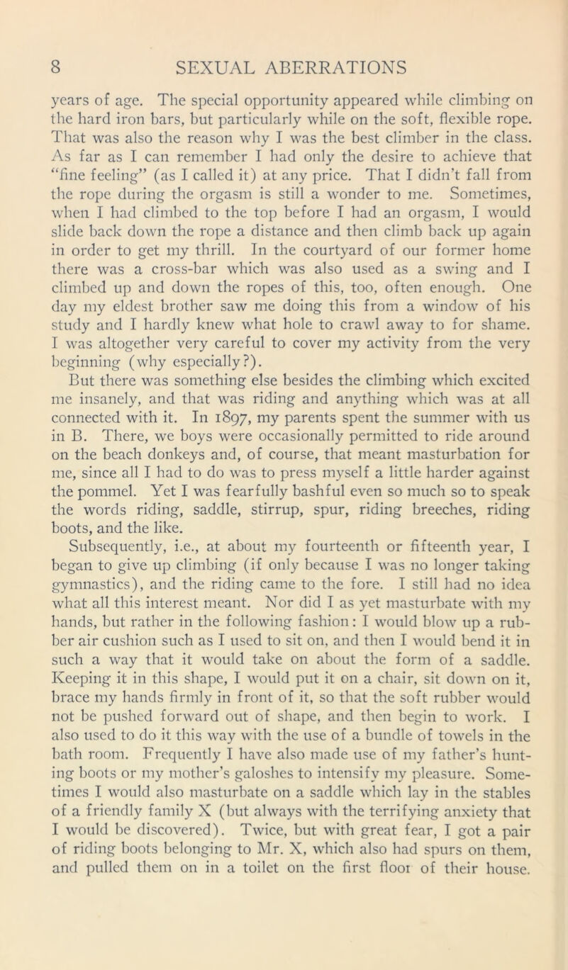 years of age. The special opportunity appeared while climbing on the hard iron bars, but particularly while on the soft, flexible rope. That was also the reason why I was the best climber in the class. As far as I can remember I had only the desire to achieve that “fine feeling” (as I called it) at any price. That I didn't fall from the rope during the orgasm is still a wonder to me. Sometimes, when I had climbed to the top before I had an orgasm, I would slide back down the rope a distance and then climb back up again in order to get my thrill. In the courtyard of our former home there was a cross-bar which was also used as a swing and I climbed up and down the ropes of this, too, often enough. One day my eldest brother saw me doing this from a window of his study and I hardly knew what hole to crawl away to for shame. I was altogether very careful to cover my activity from the very beginning (why especially?). But there was something else besides the climbing which excited me insanely, and that was riding and anything which was at all connected with it. In 1897, my parents spent the summer with us in B. There, we boys were occasionally permitted to ride around on the beach donkeys and, of course, that meant masturbation for me, since all I had to do was to press myself a little harder against the pommel. Yet I was fearfully bashful even so much so to speak the words riding, saddle, stirrup, spur, riding breeches, riding boots, and the like. Subsequently, i.e., at about my fourteenth or fifteenth year, I began to give up climbing (if only because I was no longer taking gymnastics), and the riding came to the fore. I still had no idea what all this interest meant. Nor did I as yet masturbate with my hands, but rather in the following fashion: I would blow up a rub- ber air cushion such as I used to sit on, and then I would bend it in such a way that it would take on about the form of a saddle. Keeping it in this shape, I would put it on a chair, sit down on it, brace my hands firmly in front of it, so that the soft rubber would not be pushed forward out of shape, and then begin to work. I also used to do it this way with the use of a bundle of towels in the bath room. Frequently I have also made use of my father’s hunt- ing boots or my mother’s galoshes to intensify my pleasure. Some- times I would also masturbate on a saddle which lay in the stables of a friendly family X (but always with the terrifying anxiety that I would be discovered). Twice, but with great fear, I got a pair of riding boots belonging to Mr. X, which also had spurs on them, and pulled them on in a toilet 011 the first floor of their house.