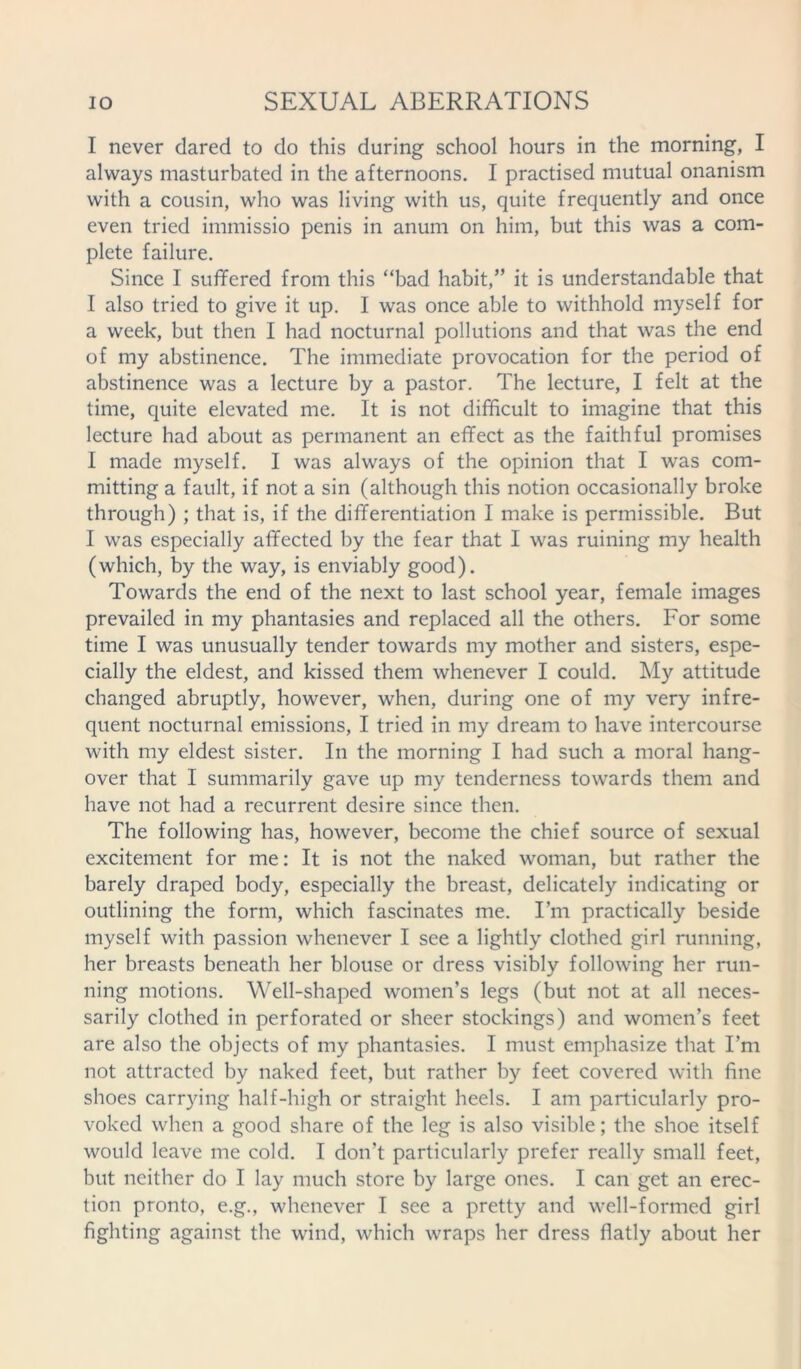 I never dared to do this during school hours in the morning, I always masturbated in the afternoons. I practised mutual onanism with a cousin, who was living with us, quite frequently and once even tried immissio penis in anuin on him, but this was a com- plete failure. Since I suffered from this “bad habit,” it is understandable that I also tried to give it up. I was once able to withhold myself for a week, but then I had nocturnal pollutions and that was the end of my abstinence. The immediate provocation for the period of abstinence was a lecture by a pastor. The lecture, I felt at the time, quite elevated me. It is not difficult to imagine that this lecture had about as permanent an effect as the faithful promises I made myself. I was always of the opinion that I was com- mitting a fault, if not a sin (although this notion occasionally broke through) ; that is, if the differentiation I make is permissible. But I was especially affected by the fear that I was ruining my health (which, by the way, is enviably good). Towards the end of the next to last school year, female images prevailed in my phantasies and replaced all the others. For some time I was unusually tender towards my mother and sisters, espe- cially the eldest, and kissed them whenever I could. My attitude changed abruptly, however, when, during one of my very infre- quent nocturnal emissions, I tried in my dream to have intercourse with my eldest sister. In the morning I had such a moral hang- over that I summarily gave up my tenderness towards them and have not had a recurrent desire since then. The following has, however, become the chief source of sexual excitement for me: It is not the naked woman, but rather the barely draped body, especially the breast, delicately indicating or outlining the form, which fascinates me. I’m practically beside myself with passion whenever I see a lightly clothed girl running, her breasts beneath her blouse or dress visibly following her run- ning motions. Well-shaped women’s legs (but not at all neces- sarily clothed in perforated or sheer stockings) and women’s feet are also the objects of my phantasies. I must emphasize that I’m not attracted by naked feet, but rather by feet covered with fine shoes carrying half-high or straight heels. I am particularly pro- voked when a good share of the leg is also visible; the shoe itself would leave me cold. I don’t particularly prefer really small feet, but neither do I lay much store by large ones. I can get an erec- tion pronto, e.g., whenever I see a pretty and well-formed girl fighting against the wind, which wraps her dress flatly about her