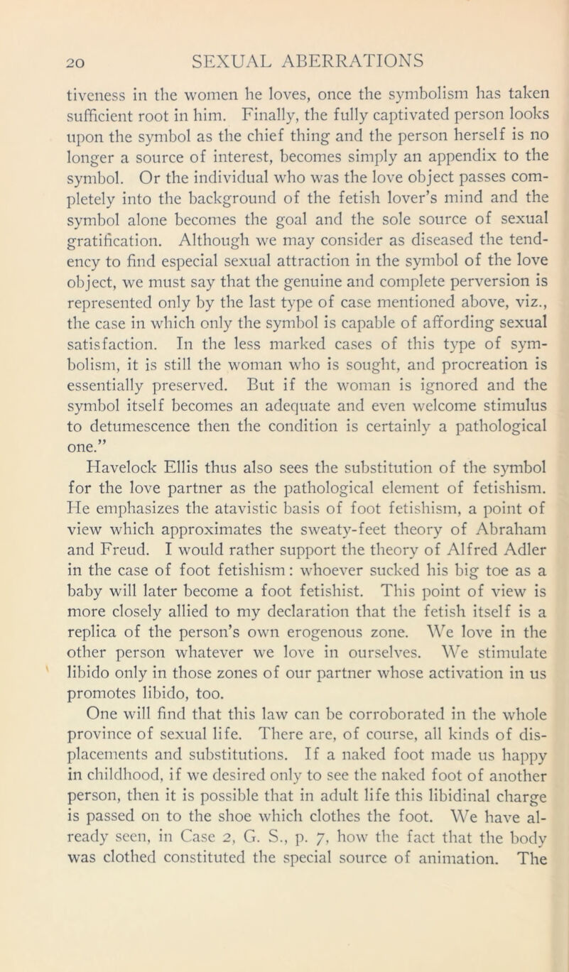 tiveness in the women he loves, once the symbolism has taken sufficient root in him. Finally, the fully captivated person looks upon the symbol as the chief thing and the person herself is no longer a source of interest, becomes simply an appendix to the symbol. Or the individual who was the love object passes com- pletely into the background of the fetish lover’s mind and the symbol alone becomes the goal and the sole source of sexual gratification. Although we may consider as diseased the tend- ency to find especial sexual attraction in the symbol of the love object, we must say that the genuine and complete perversion is represented only by the last type of case mentioned above, viz., the case in which only the symbol is capable of affording sexual satisfaction. In the less marked cases of this type of sym- bolism, it is still the woman who is sought, and procreation is essentially preserved. But if the woman is ignored and the symbol itself becomes an adequate and even welcome stimulus to detumescence then the condition is certainly a pathological one.” Havelock Ellis thus also sees the substitution of the symbol for the love partner as the pathological element of fetishism, lie emphasizes the atavistic basis of foot fetishism, a point of view which approximates the sweaty-feet theory of Abraham and Freud. I would rather support the theory of Alfred Adler in the case of foot fetishism: whoever sucked his big toe as a baby will later become a foot fetishist. This point of view is more closely allied to my declaration that the fetish itself is a replica of the person’s own erogenous zone. We love in the other person whatever we love in ourselves. We stimulate libido only in those zones of our partner whose activation in us promotes libido, too. One will find that this law can be corroborated in the whole province of sexual life. There are, of course, all kinds of dis- placements and substitutions. If a naked foot made us happy in childhood, if we desired only to see the naked foot of another person, then it is possible that in adult life this libidinal charge is passed on to the shoe which clothes the foot. We have al- ready seen, in Case 2, G. S., p. 7, how the fact that the body was clothed constituted the special source of animation. The