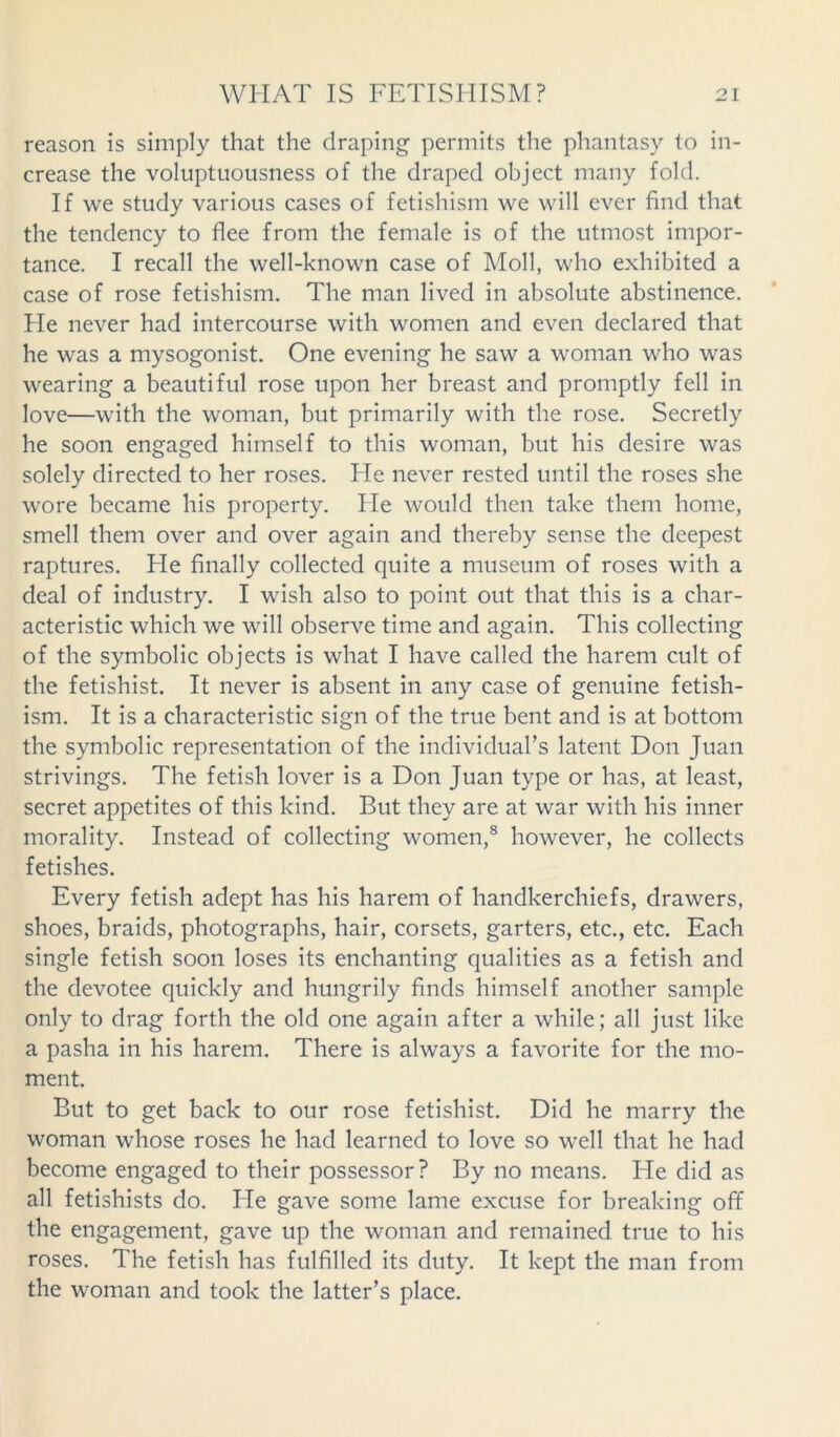 reason is simply that the draping permits the phantasy to in- crease the voluptuousness of the draped object many fold. If we study various cases of fetishism we will ever find that the tendency to flee from the female is of the utmost impor- tance. I recall the well-known case of Moll, who exhibited a case of rose fetishism. The man lived in absolute abstinence. Fie never had intercourse with women and even declared that he was a mysogonist. One evening he saw a woman who was wearing a beautiful rose upon her breast and promptly fell in love—with the woman, but primarily with the rose. Secretly he soon engaged himself to this woman, but his desire was solely directed to her roses. He never rested until the roses she wore became his property. He would then take them home, smell them over and over again and thereby sense the deepest raptures. Fie finally collected quite a museum of roses with a deal of industry. I wish also to point out that this is a char- acteristic which we will observe time and again. This collecting of the symbolic objects is what I have called the harem cult of the fetishist. It never is absent in any case of genuine fetish- ism. It is a characteristic sign of the true bent and is at bottom the symbolic representation of the individual’s latent Don Juan strivings. The fetish lover is a Don Juan type or has, at least, secret appetites of this kind. But they are at war with his inner morality. Instead of collecting women,8 however, he collects fetishes. Every fetish adept has his harem of handkerchiefs, drawers, shoes, braids, photographs, hair, corsets, garters, etc., etc. Each single fetish soon loses its enchanting qualities as a fetish and the devotee quickly and hungrily finds himself another sample only to drag forth the old one again after a while; all just like a pasha in his harem. There is always a favorite for the mo- ment. But to get back to our rose fetishist. Did he marry the woman whose roses he had learned to love so well that he had become engaged to their possessor? By no means. He did as all fetishists do. He gave some lame excuse for breaking off the engagement, gave up the woman and remained true to his roses. The fetish has fulfilled its duty. It kept the man from the woman and took the latter’s place.