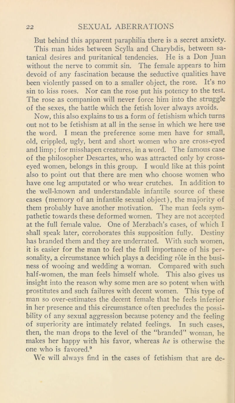 But behind this apparent paraphilia there is a secret anxiety. This man hides between Scylla and Charybdis, between sa- tanical desires and puritanical tendencies. Lie is a Don Juan without the nerve to commit sin. The female appears to him devoid of any fascination because the seductive qualities have been violently passed on to a smaller object, the rose. It’s no sin to kiss roses. Nor can the rose put his potency to the test. The rose as companion will never force him into the struggle of the sexes, the battle which the fetish lover always avoids. Now, this also explains to us a form of fetishism which turns out not to be fetishism at all in the sense in which we here use the word. I mean the preference some men have for small, old, crippled, ugly, bent and short women who are cross-eyed and limp; for misshapen creatures, in a word. The famous case of the philosopher Descartes, who was attracted only by cross- eyed women, belongs in this group. I would like at this point also to point out that there are men who choose women who have one leg amputated or who wear crutches. In addition to the well-known and understandable infantile source of these cases (memory of an infantile sexual object), the majority of them probably have another motivation. The man feels sym- pathetic towards these deformed women. They are not accepted at the full female value. One of Merzbach’s cases, of which I shall speak later, corroborates this supposition fully. Destiny has branded them and they are underrated. With such women, it is easier for the man to feel the full importance of his per- sonality, a circumstance which plays a deciding role in the busi- ness of wooing and wedding a woman. Compared with such half-women, the man feels himself whole. This also gives us insight into the reason why some men are so potent when with prostitutes and such failures with decent women. This type of man so over-estimates the decent female that he feels inferior in her presence and this circumstance often precludes the possi- bility of any sexual aggression because potency and the feeling of superiority are intimately related feelings. In such cases, then, the man drops to the level of the “branded” woman, he makes her happy with his favor, whereas he is otherwise the one who is favored.9 We will always find in the cases of fetishism that are de-