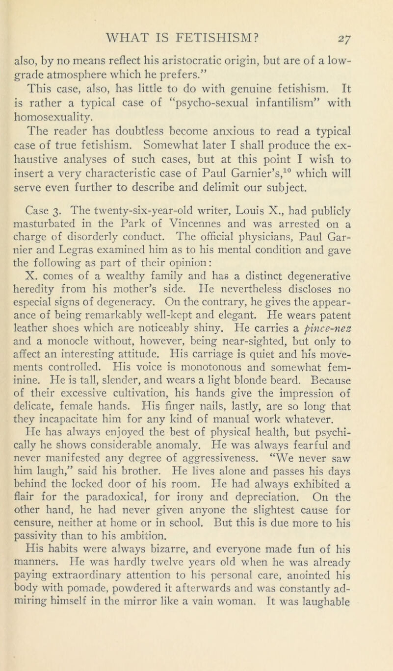 also, by no means reflect his aristocratic origin, but are of a low- grade atmosphere which he prefers.” This case, also, has little to do with genuine fetishism. It is rather a typical case of “psycho-sexual infantilism” with homosexuality. The reader has doubtless become anxious to read a typical case of true fetishism. Somewhat later I shall produce the ex- haustive analyses of such cases, but at this point I wish to insert a very characteristic case of Paul Garnier’s,10 which will serve even further to describe and delimit our subject. Case 3. The twenty-six-year-old writer, Louis X., had publicly masturbated in the Park of Vincennes and was arrested on a charge of disorderly conduct. The official physicians, Paul Gar- nier and Legras examined him as to his mental condition and gave the following as part of their opinion: X. comes of a wealthy family and has a distinct degenerative heredity from his mother’s side. Pie nevertheless discloses no especial signs of degeneracy. On the contrary, he gives the appear- ance of being remarkably well-kept and elegant. He wears patent leather shoes which are noticeably shiny. He carries a pince-nez and a monocle without, however, being near-sighted, but only to affect an interesting attitude. His carriage is quiet and his move- ments controlled. His voice is monotonous and somewhat fem- inine. He is tall, slender, and wears a light blonde beard. Because of their excessive cultivation, his hands give the impression of delicate, female hands. Plis finger nails, lastly, are so long that they incapacitate him for any kind of manual work whatever. He has always enjoyed the best of physical health, but psychi- cally he shows considerable anomaly. He was always fearful and never manifested any degree of aggressiveness. “We never saw him laugh,” said his brother. He lives alone and passes his days behind the locked door of his room. He had always exhibited a flair for the paradoxical, for irony and depreciation. On the other hand, he had never given anyone the slightest cause for censure, neither at home or in school. But this is due more to his passivity than to his ambition. His habits were always bizarre, and everyone made fun of his manners. He was hardly twelve years old when he was already paying extraordinary attention to his personal care, anointed his body with pomade, powdered it afterwards and was constantly ad- miring himself in the mirror like a vain woman. It was laughable