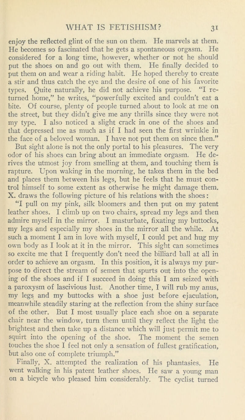 enjoy the reflected glint of the sun on them. lie marvels at them. He becomes so fascinated that he gets a spontaneous orgasm. He considered for a long time, however, whether or not he should put the shoes on and go out with them. He finally decided to put them on and wear a riding habit. He hoped thereby to create a stir and thus catch the eye and the desire of one of his favorite types. Quite naturally, he did not achieve his purpose. “I re- turned home,” he writes, ‘‘powerfully excited and couldn’t eat a bite. Of course, plenty of people turned about to look at me on the street, but they didn’t give me any thrills since they were not my type. I also noticed a slight crack in one of the shoes and that depressed me as much as if I had seen the first wrinkle in the face of a beloved woman. I have not put them on since then.” But sight alone is not the only portal to his pleasures. The very odor of his shoes can bring about an immediate orgasm. He de- rives the utmost joy from smelling at them, and touching them is rapture. Upon waking in the morning, he takes them in the bed and places them between his legs, but he feels that he must con- trol himself to some extent as otherwise he might damage them. X. draws the following picture of his relations with the shoes: “I pull on my pink, silk bloomers and then put on my patent leather shoes. I climb up on two chairs, spread my legs and then admire myself in the mirror. I masturbate, fixating my buttocks, my legs and especially my shoes in the mirror all the while. At such a moment I am in love with myself, I could pet and hug my own body as I look at it in the mirror. This sight can sometimes so excite me that I frequently don’t need the billiard ball at all in order to achieve an orgasm. In this position, it is always my pur- pose to direct the stream of semen that spurts out into the open- ing of the shoes and if I succeed in doing this I am seized with a paroxysm of lascivious lust. Another time, I will rub my anus, my legs and my buttocks with a shoe just before ejaculation, meanwhile steadily staring at the reflection from the shiny surface of the other. But I most usually place each shoe on a separate chair near the window, turn them until they reflect the light the brightest and then take up a distance which will just permit me to squirt into the opening of the shoe. The moment the semen touches the shoe I feel not only a sensation of fullest gratification, but also one of complete triumph.” Finally, X. attempted the realization of his phantasies. He went walking in his patent leather shoes. He saw a young man on a bicycle who pleased him considerably. The cyclist turned