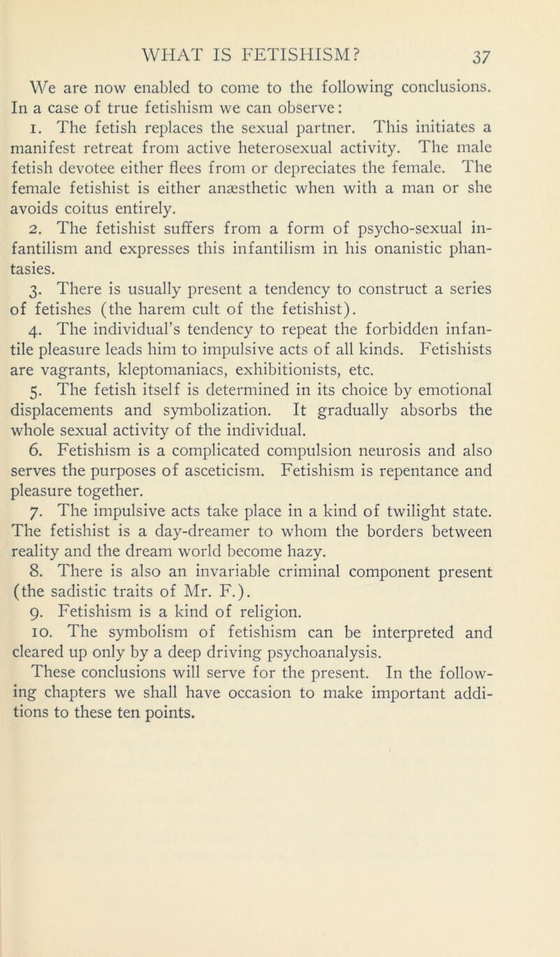 We are now enabled to come to the following conclusions. In a case of true fetishism we can observe: 1. The fetish replaces the sexual partner. This initiates a manifest retreat from active heterosexual activity. The male fetish devotee either flees from or depreciates the female. The female fetishist is either anaesthetic when with a man or she avoids coitus entirely. 2. The fetishist suffers from a form of psycho-sexual in- fantilism and expresses this infantilism in his onanistic phan- tasies. 3. There is usually present a tendency to construct a series of fetishes (the harem cult of the fetishist). 4. The individual’s tendency to repeat the forbidden infan- tile pleasure leads him to impulsive acts of all kinds. Fetishists are vagrants, kleptomaniacs, exhibitionists, etc. 5. The fetish itself is determined in its choice by emotional displacements and symbolization. It gradually absorbs the whole sexual activity of the individual. 6. Fetishism is a complicated compulsion neurosis and also serves the purposes of asceticism. Fetishism is repentance and pleasure together. 7. The impulsive acts take place in a kind of twilight state. The fetishist is a day-dreamer to whom the borders between reality and the dream world become hazy. 8. There is also an invariable criminal component present (the sadistic traits of Mr. F.). 9. Fetishism is a kind of religion. 10. The symbolism of fetishism can be interpreted and cleared up only by a deep driving psychoanalysis. These conclusions will serve for the present. In the follow- ing chapters we shall have occasion to make important addi- tions to these ten points.