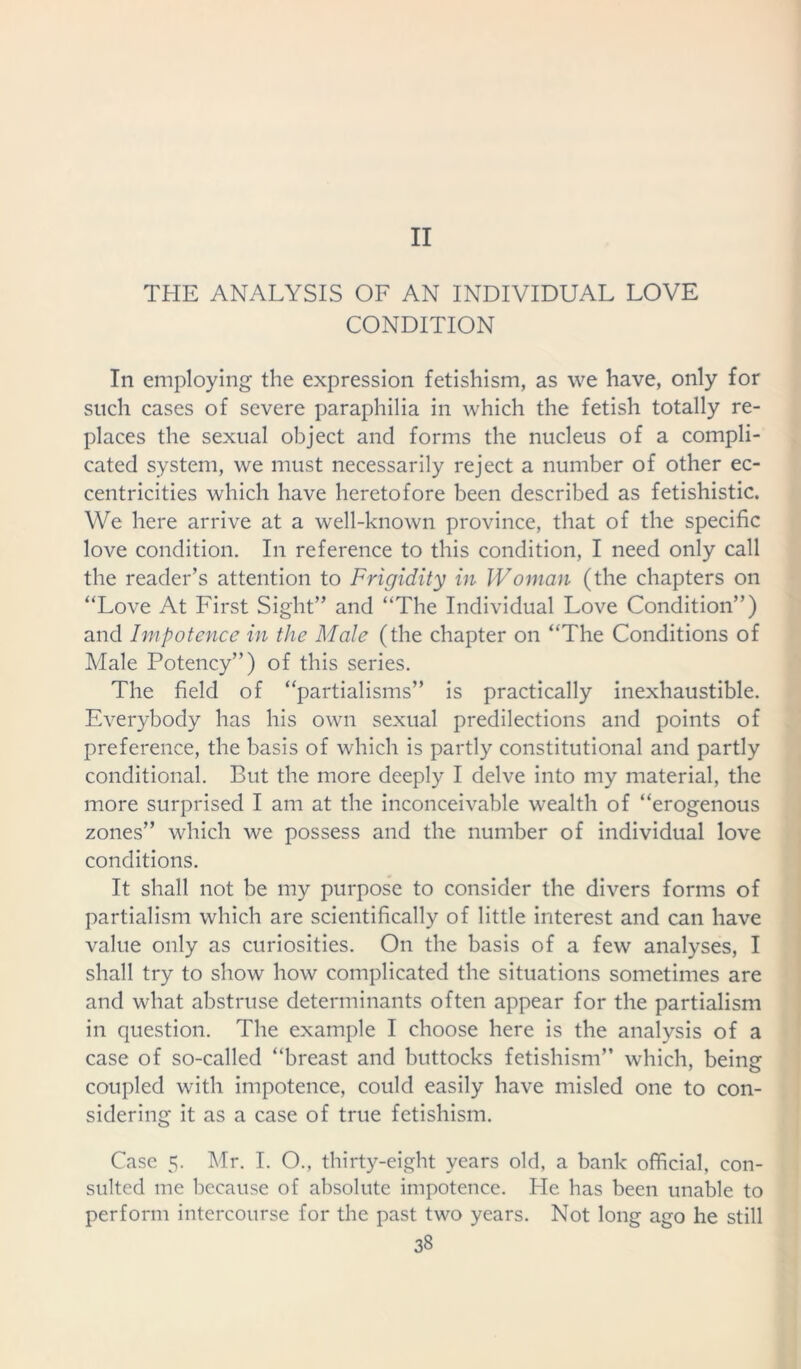 II THE ANALYSIS OF AN INDIVIDUAL LOVE CONDITION In employing the expression fetishism, as we have, only for such cases of severe paraphilia in which the fetish totally re- places the sexual object and forms the nucleus of a compli- cated system, we must necessarily reject a number of other ec- centricities which have heretofore been described as fetishistic. We here arrive at a well-known province, that of the specific love condition. In reference to this condition, I need only call the reader’s attention to Frigidity in Woman (the chapters on “Love At First Sight” and “The Individual Love Condition”) and Impotence in the Male (the chapter on “The Conditions of Male Potency”) of this series. The field of “partialisms” is practically inexhaustible. Everybody has his own sexual predilections and points of preference, the basis of which is partly constitutional and partly conditional. But the more deeply I delve into my material, the more surprised I am at the inconceivable wealth of “erogenous zones” which we possess and the number of individual love conditions. It shall not be my purpose to consider the divers forms of partial ism which are scientifically of little interest and can have value only as curiosities. On the basis of a few analyses, I shall try to show how complicated the situations sometimes are and what abstruse determinants often appear for the partialism in question. The example I choose here is the analysis of a case of so-called “breast and buttocks fetishism” which, beinsr coupled with impotence, could easily have misled one to con- sidering it as a case of true fetishism. Case 5. Mr. I. O., thirty-eight years old, a bank official, con- sulted me because of absolute impotence. He has been unable to perform intercourse for the past two years. Not long ago he still