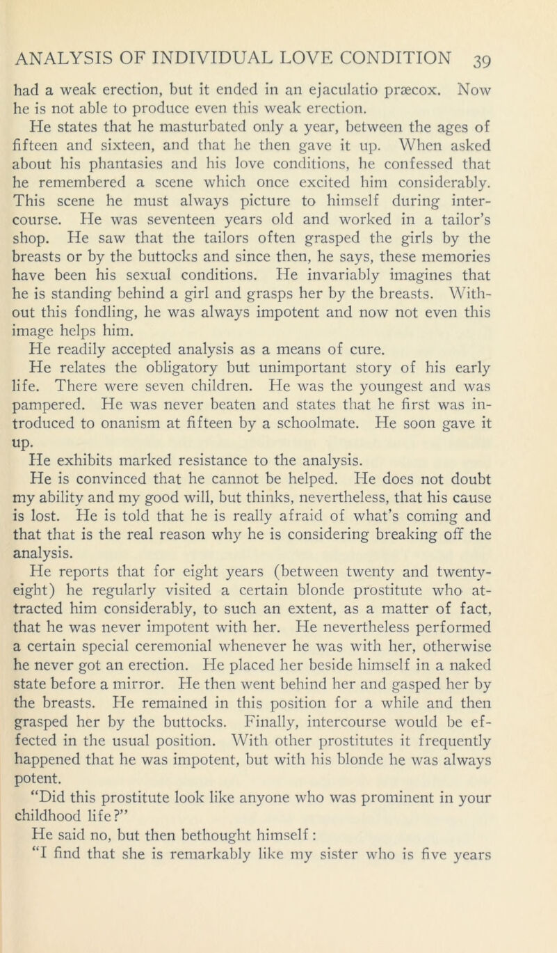 had a weak erection, but it ended in an ejaculatio praecox. Now he is not able to produce even this weak erection. He states that he masturbated only a year, between the ages of fifteen and sixteen, and that he then gave it up. When asked about his phantasies and his love conditions, he confessed that he remembered a scene which once excited him considerably. This scene he must always picture to himself during inter- course. He was seventeen years old and worked in a tailor’s shop. He saw that the tailors often grasped the girls by the breasts or by the buttocks and since then, he says, these memories have been his sexual conditions. He invariably imagines that he is standing behind a girl and grasps her by the breasts. With- out this fondling, he was always impotent and now not even this image helps him. He readily accepted analysis as a means of cure. He relates the obligatory but unimportant story of his early life. There were seven children. He was the youngest and was pampered. He was never beaten and states that he first was in- troduced to onanism at fifteen by a schoolmate. He soon gave it UP- He exhibits marked resistance to the analysis. He is convinced that he cannot be helped. Lie does not doubt my ability and my good will, but thinks, nevertheless, that his cause is lost. He is told that he is really afraid of what’s coming and that that is the real reason why he is considering breaking off the analysis. He reports that for eight years (between twenty and twenty- eight) he regularly visited a certain blonde prostitute who at- tracted him considerably, to such an extent, as a matter of fact, that he was never impotent with her. He nevertheless performed a certain special ceremonial whenever he was with her, otherwise he never got an erection. He placed her beside himself in a naked state before a mirror. He then went behind her and gasped her by the breasts. Lie remained in this position for a while and then grasped her by the buttocks. Finally, intercourse would be ef- fected in the usual position. With other prostitutes it frequently happened that he was impotent, but with his blonde he was always potent. “Did this prostitute look like anyone who was prominent in your childhood life?” He said no, but then bethought himself : “I find that she is remarkably like my sister who is five years