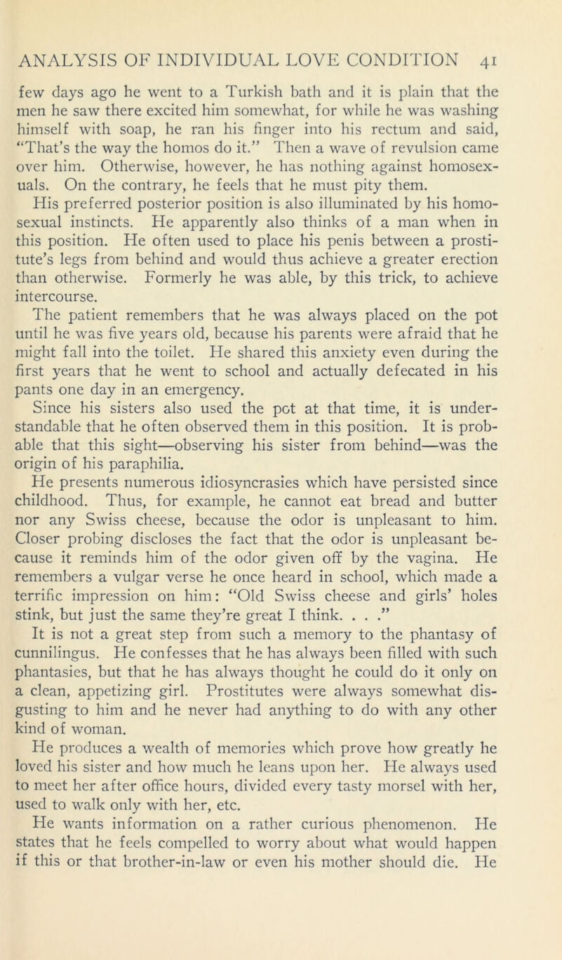 few clays ago he went to a Turkish bath and it is plain that the men he saw there excited him somewhat, for while he was washing himself with soap, he ran his finger into his rectum and said, “That's the way the homos do it.” Then a wave of revulsion came over him. Otherwise, however, he has nothing against homosex- uals. On the contrary, he feels that he must pity them. His preferred posterior position is also illuminated by his homo- sexual instincts. He apparently also thinks of a man when in this position. He often used to place his penis between a prosti- tute’s legs from behind and would thus achieve a greater erection than otherwise. Formerly he was able, by this trick, to achieve intercourse. The patient remembers that he was always placed on the pot until he was five years old, because his parents were afraid that he might fall into the toilet. He shared this anxiety even during the first years that he went to school and actually defecated in his pants one day in an emergency. Since his sisters also used the pot at that time, it is under- standable that he often observed them in this position. It is prob- able that this sight—observing his sister from behind—was the origin of his paraphilia. He presents numerous idiosyncrasies which have persisted since childhood. Thus, for example, he cannot eat bread and butter nor any Swiss cheese, because the odor is unpleasant to him. Closer probing discloses the fact that the odor is unpleasant be- cause it reminds him of the odor given off by the vagina. He remembers a vulgar verse he once heard in school, which made a terrific impression on him: “Old Swiss cheese and girls’ holes stink, but just the same they’re great I think. . . .” It is not a great step from such a memory to the phantasy of cunnilingus. He confesses that he has always been filled with such phantasies, but that he has always thought he could do it only on a clean, appetizing girl. Prostitutes were always somewhat dis- gusting to him and he never had anything to do with any other kind of woman. He produces a wealth of memories which prove how greatly he loved his sister and how much he leans upon her. He always used to meet her after office hours, divided every tasty morsel with her, used to walk only with her, etc. He wants information on a rather curious phenomenon. He states that he feels compelled to worry about what would happen if this or that brother-in-law or even his mother should die. He