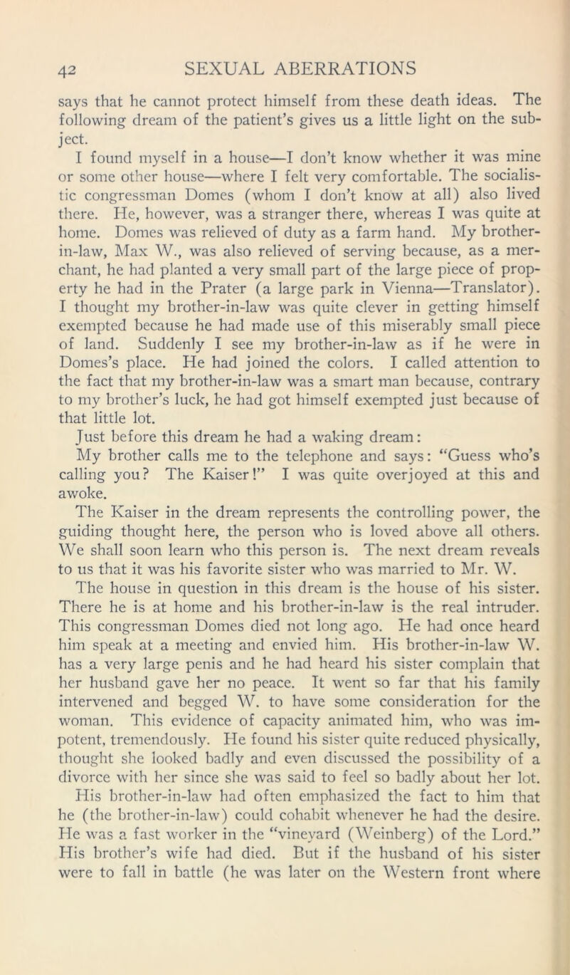 says that he cannot protect himself from these death ideas. The following dream of the patient’s gives us a little light on the sub- ject. I found myself in a house—I don’t know whether it was mine or some other house—where I felt very comfortable. The socialis- tic congressman Domes (whom I don’t know at all) also lived there. He, however, was a stranger there, whereas I was quite at home. Domes was relieved of duty as a farm hand. My brother- in-law, Max W., was also relieved of serving because, as a mer- chant, he had planted a very small part of the large piece of prop- erty he had in the Prater (a large park in Vienna—Translator). I thought my brother-in-law was quite clever in getting himself exempted because he had made use of this miserably small piece of land. Suddenly I see my brother-in-law as if he were in Domes’s place. He had joined the colors. I called attention to the fact that my brother-in-law was a smart man because, contrary to my brother’s luck, he had got himself exempted just because of that little lot. Just before this dream he had a waking dream: My brother calls me to the telephone and says: “Guess who’s calling you? The Kaiser!” I was quite overjoyed at this and awoke. The Kaiser in the dream represents the controlling power, the guiding thought here, the person who is loved above all others. We shall soon learn who this person is. The next dream reveals to us that it was his favorite sister who was married to Mr. W. The house in question in this dream is the house of his sister. There he is at home and his brother-in-law is the real intruder. This congressman Domes died not long ago. He had once heard him speak at a meeting and envied him. His brother-in-law W. has a very large penis and he had heard his sister complain that her husband gave her no peace. It went so far that his family intervened and begged W. to have some consideration for the woman. This evidence of capacity animated him, who was im- potent, tremendously. He found his sister quite reduced physically, thought she looked badly and even discussed the possibility of a divorce with her since she was said to feel so badly about her lot. His brother-in-law had often emphasized the fact to him that he (the brother-in-law) could cohabit whenever he had the desire. He was a fast worker in the “vineyard (Weinberg) of the Lord.” His brother’s wife had died. But if the husband of his sister were to fall in battle (he was later on the Western front where