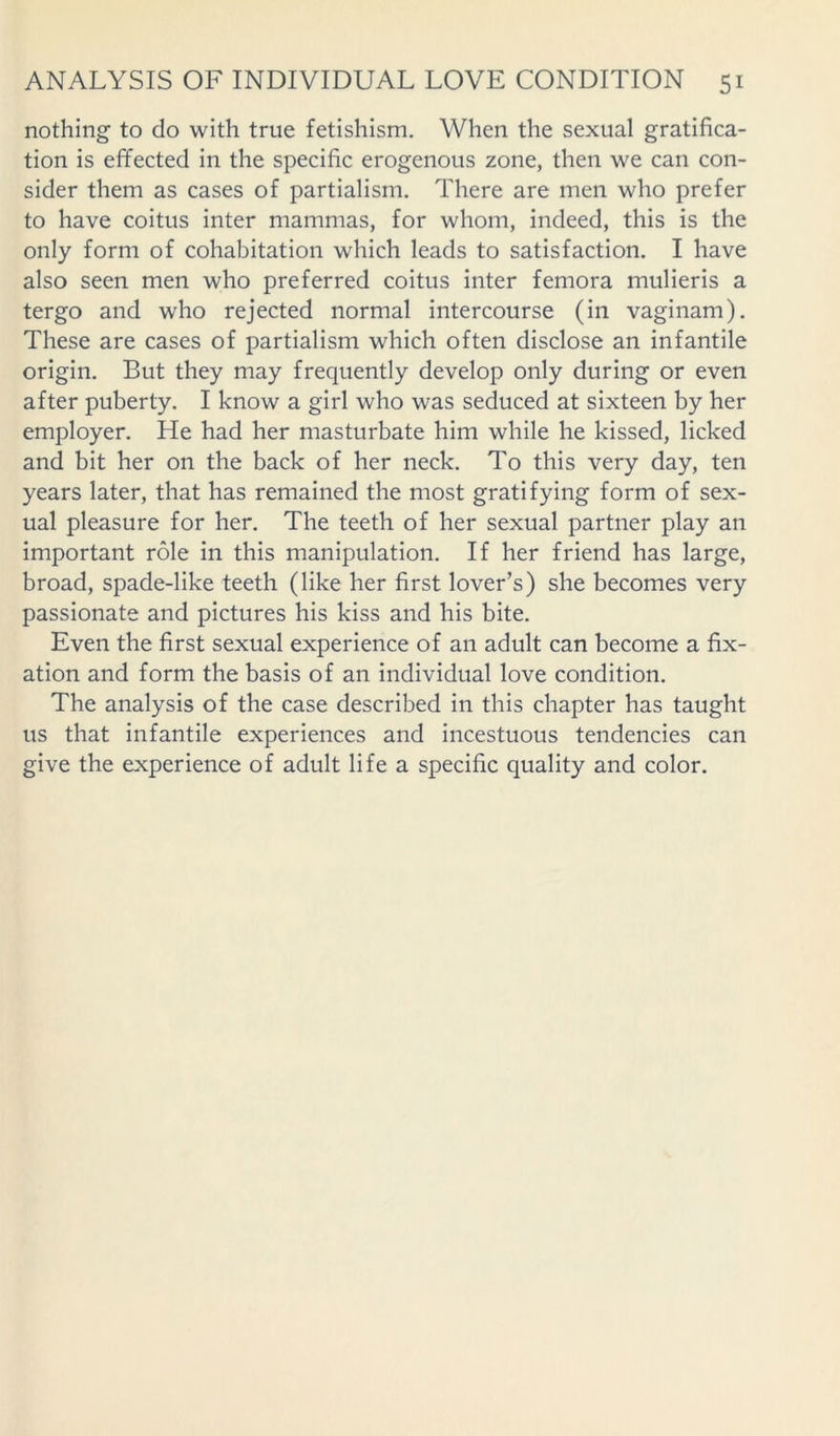 nothing to do with true fetishism. When the sexual gratifica- tion is effected in the specific erogenous zone, then we can con- sider them as cases of partialism. There are men who prefer to have coitus inter mammas, for whom, indeed, this is the only form of cohabitation which leads to satisfaction. I have also seen men who preferred coitus inter femora mulieris a tergo and who rejected normal intercourse (in vaginam). These are cases of partialism which often disclose an infantile origin. But they may frequently develop only during or even after puberty. I know a girl who was seduced at sixteen by her employer. He had her masturbate him while he kissed, licked and bit her on the back of her neck. To this very day, ten years later, that has remained the most gratifying form of sex- ual pleasure for her. The teeth of her sexual partner play an important role in this manipulation. If her friend has large, broad, spade-like teeth (like her first lover’s) she becomes very passionate and pictures his kiss and his bite. Even the first sexual experience of an adult can become a fix- ation and form the basis of an individual love condition. The analysis of the case described in this chapter has taught us that infantile experiences and incestuous tendencies can give the experience of adult life a specific quality and color.