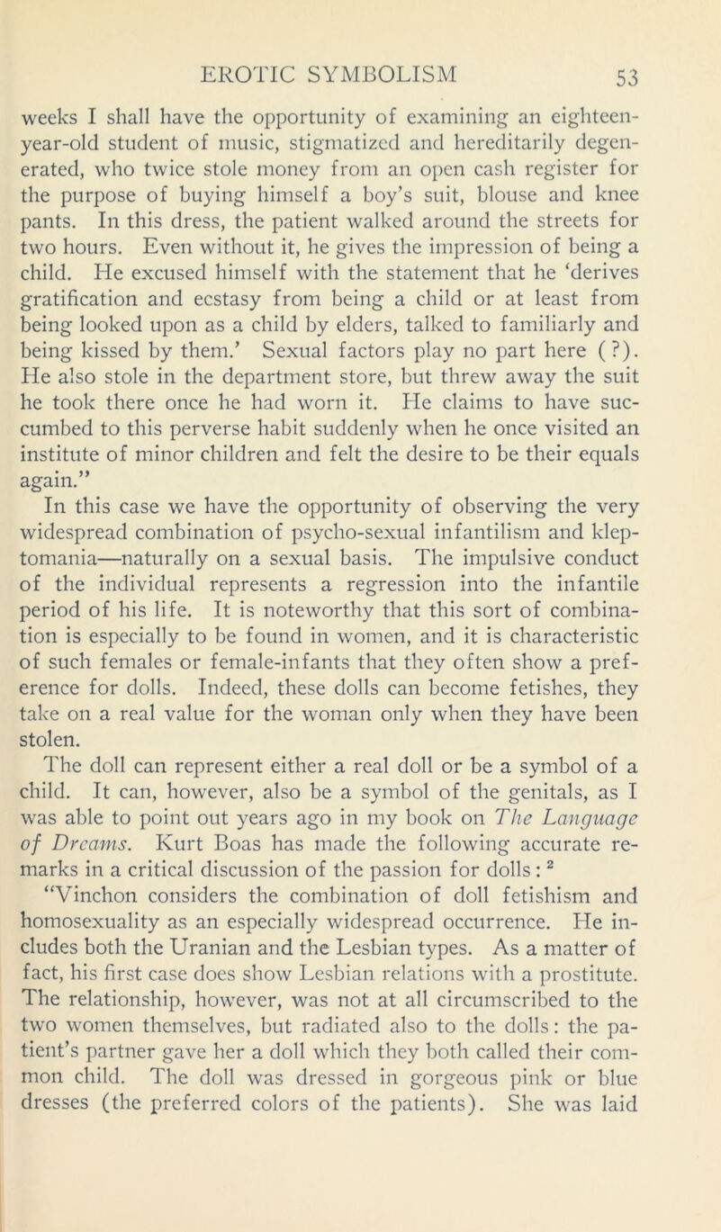 weeks I shall have the opportunity of examining an eighteen- year-old student of music, stigmatized and hereditarily degen- erated, who twice stole money from an open cash register for the purpose of buying himself a boy’s suit, blouse and knee pants. In this dress, the patient walked around the streets for two hours. Even without it, he gives the impression of being a child. He excused himself with the statement that he ‘derives gratification and ecstasy from being a child or at least from being looked upon as a child by elders, talked to familiarly and being kissed by them.’ Sexual factors play no part here (?). He also stole in the department store, but threw away the suit he took there once he had worn it. He claims to have suc- cumbed to this perverse habit suddenly when he once visited an institute of minor children and felt the desire to be their equals again.” In this case we have the opportunity of observing the very widespread combination of psycho-sexual infantilism and klep- tomania—naturally on a sexual basis. The impulsive conduct of the individual represents a regression into the infantile period of his life. It is noteworthy that this sort of combina- tion is especially to be found in women, and it is characteristic of such females or female-infants that they often show a pref- erence for dolls. Indeed, these dolls can become fetishes, they take on a real value for the woman only when they have been stolen. The doll can represent either a real doll or be a symbol of a child. It can, however, also be a symbol of the genitals, as I was able to point out years ago in my book on The Language of Dreams. Kurt Boas has made the following accurate re- marks in a critical discussion of the passion for dolls :2 “Vinchon considers the combination of doll fetishism and homosexuality as an especially widespread occurrence. He in- cludes both the Uranian and the Lesbian types. As a matter of fact, his first case does show Lesbian relations with a prostitute. The relationship, however, was not at all circumscribed to the two women themselves, but radiated also to the dolls: the pa- tient’s partner gave her a doll which they both called their com- mon child. The doll was dressed in gorgeous pink or blue dresses (the preferred colors of the patients). She was laid