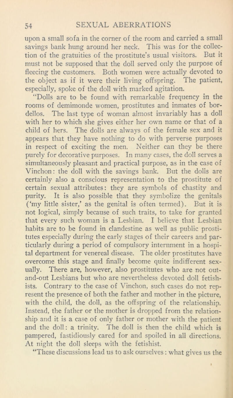 upon a small sofa in the corner of the room and carried a small savings bank hung around her neck. This was for the collec- tion of the gratuities of the prostitute’s usual visitors. But it must not be supposed that the doll served only the purpose of fleecing the customers. Both women were actually devoted to the object as if it were their living offspring. The patient, especially, spoke of the doll with marked agitation. “Dolls are to be found with remarkable frequency in the rooms of demimonde women, prostitutes and inmates of bor- dellos. The last type of woman almost invariably has a doll with her to which she gives either her own name or that of a child of hers. The dolls are always of the female sex and it appears that they have nothing to do with perverse purposes in respect of exciting the men. Neither can they be there purely for decorative purposes. In many cases, the doll serves a simultaneously pleasant and practical purpose, as in the case of Vinchon: the doll with the savings bank. But the dolls are certainly also a conscious representation to the prostitute of certain sexual attributes: they are symbols of chastity and purity. It is also possible that they symbolize the genitals (‘my little sister,’ as the genital is often termed). But it is not logical, simply because of such traits, to take for granted that every such woman is a Lesbian. I believe that Lesbian habits are to be found in clandestine as well as public prosti- tutes especially during the early stages of their careers and par- ticularly during a period of compulsory internment in a hospi- tal department for venereal disease. The older prostitutes have overcome this stage and finally become quite indifferent sex- ually. There are, however, also prostitutes who are not out- and-out Lesbians but who are nevertheless devoted doll fetish- ists. Contrary to the case of Vinchon, such cases do not rep- resent the presence of both the father and mother in the picture, with the child, the doll, as the offspring of the relationship. Instead, the father or the mother is dropped from the relation- ship and it is a case of only father or mother with the patient and the doll: a trinity. The doll is then the child which is pampered, fastidiously cared for and spoiled in all directions. At night the doll sleeps with the fetishist. “These discussions lead us to ask ourselves: what gives us the I