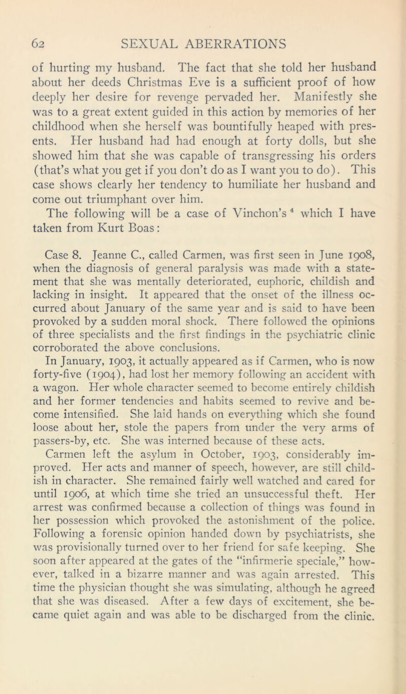 of hurting my husband. The fact that she told her husband about her deeds Christmas Eve is a sufficient proof of how deeply her desire for revenge pervaded her. Manifestly she was to a great extent guided in this action by memories of her childhood when she herself was bountifully heaped with pres- ents. Her husband had had enough at forty dolls, but she showed him that she was capable of transgressing his orders (that’s what you get if you don’t do as I want you to do). This case shows clearly her tendency to humiliate her husband and come out triumphant over him. The following will be a case of Vinchon’s 4 which I have taken from Kurt Boas: Case 8. Jeanne C., called Carmen, was first seen in June 1908, when the diagnosis of general paralysis was made with a state- ment that she was mentally deteriorated, euphoric, childish and lacking in insight. It appeared that the onset of the illness oc- curred about January of the same year and is said to have been provoked by a sudden moral shock. There followed the opinions of three specialists and the first findings in the psychiatric clinic corroborated the above conclusions. In January, 1903, it actually appeared as if Carmen, who is now forty-five (1904), had lost her memory following an accident with a wagon. Her whole character seemed to become entirely childish and her former tendencies and habits seemed to revive and be- come intensified. She laid hands on everything which she found loose about her, stole the papers from under the very arms of passers-by, etc. She was interned because of these acts. Carmen left the asylum in October, 1903, considerably im- proved. Her acts and manner of speech, however, are still child- ish in character. She remained fairly well watched and cared for until 1906, at which time she tried an unsuccessful theft. Her arrest was confirmed because a collection of things was found in her possession which provoked the astonishment of the police. Following a forensic opinion handed down by psychiatrists, she was provisionally turned over to her friend for safe keeping. She soon after appeared at the gates of the “infirmerie speciale,” how- ever, talked in a bizarre manner and was again arrested. This time the physician thought she was simulating, although he agreed that she was diseased. After a few days of excitement, she be- came quiet again and was able to be discharged from the clinic.