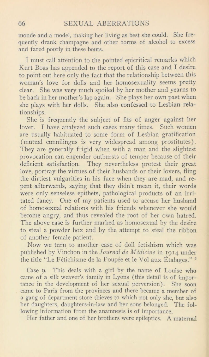 monde and a model, making her living as best she could. She fre- quently drank champagne and other forms of alcohol to excess and fared poorly in these bouts. I must call attention to the pointed epicritical remarks which Kurt Boas has appended to the report of this case and I desire to point out here only the fact that the relationship between this woman’s love for dolls and her homosexuality seems pretty clear. She was very much spoiled by her mother and yearns to be back in her mother’s lap again. She plays her own past when she plays with her dolls. She also confessed to Lesbian rela- tionships. She is frequently the subject of fits of anger against her lover. I have analyzed such cases many times. Such women are usually habituated to some form of Lesbian gratification (mutual cunnilingus is very widespread among prostitutes). They are generally frigid when with a man and the slightest provocation can engender outbursts of temper because of their deficient satisfaction. They nevertheless protest their great love, portray the virtues of their husbands or their lovers, fling the dirtiest vulgarities in his face when they are mad, and re- pent afterwards, saying that they didn’t mean it, their words were only senseless epithets, pathological products of an irri- tated fancy. One of my patients used to accuse her husband of homosexual relations with his friends whenever she would become angry, and thus revealed the root of her own hatred. The above case is further marked as homosexual by the desire to steal a powder box and by the attempt to steal the ribbon of another female patient. Now we turn to another case of doll fetishism which was published by Vinchon in the Journal de Medicine in 1914 under the title “Le Fetichisme de la Poupee et le Vol aux Etalages.” 5 Case 9. This deals with a girl by the name of Louise who came of a silk weaver’s family in Lyons (this detail is of impor- tance in the development of her sexual perversion). She soon came to Paris from the provinces and there became a member of a gang of department store thieves to which not only she, but also her daughters, daughters-in-law and her sons belonged. The fol- lowing information from the anamnesis is of importance. Her father and one of her brothers were epileptics. A maternal